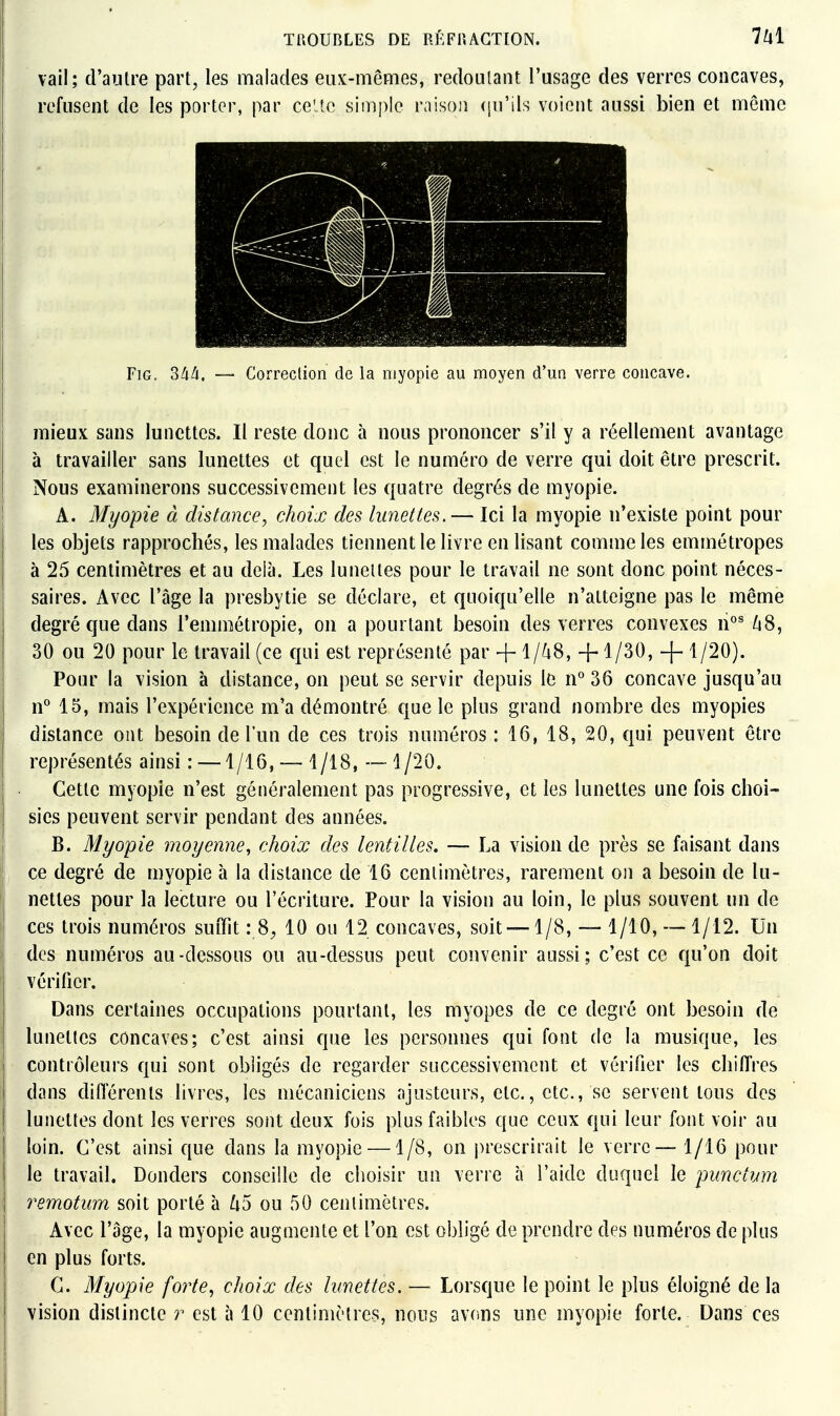 vail; d'autre part, les malades eux-mêmes, redoutant l'usage des verres concaves, refusent de les porter, par celte simple raison ([u'ils voient aussi bien et même FiG. ^lià, — Correction de la myopie au moyen d'un verre concave. mieux sans lunettes. Il reste donc à nous prononcer s'il y a réellement avantage à travailler sans lunettes et quel est le numéro de verre qui doit être prescrit. Nous examinerons successivement les quatre degrés de myopie. A. Myopie à distance, choix des limettes. — Ici la myopie n'existe point pour les objets rapprochés, les malades tiennent le livre en lisant comme les emmétropes à 25 centimètres et au delà. Les lunettes pour le travail ne sont donc point néces- saires. Avec l'âge la presbytie se déclare, et quoiqu'elle n'atteigne pas le même degré que dans l'emmétropie, on a pourtant besoin des verres convexes n°^ ZiS, 30 ou 20 pour le travail (ce qui est représenté par + l/^-i8, +1/30, Pour la vision à distance, on peut se servir depuis le n° 36 concave jusqu'au n° 15, mais l'expérience m'a démontré que le plus grand nombre des myopies distance ont besoin de l'un de ces trois numéros: 16, 18, 20, qui peuvent être représentés ainsi : —1/16, — 1/18, —1/20. Cette myopie n'est généralement pas progressive, et les lunettes une fois choi- sies peuvent servir pendant des années. B. Myopie moyenne, choix des lentilles, — La vision de près se faisant dans ce degré de myopie à la distance de 16 centimètres, rarement on a besoin de lu- nettes pour la lecture ou l'écriture. Pour la vision au loin, le plus souvent un de ces trois numéros suiTit : 8^ 10 ou 12 concaves, soit —1/8, — 1/10, — 1/12. Un des numéros au-dessous ou au-dessus peut convenir aussi; c'est ce qu'on doit vérifier. Dans certaines occupations pourtant, les myopes de ce degré ont besoin de lunettes concaves; c'est ainsi que les personnes qui font de la musique, les contrôleurs qui sont obligés de regarder successivement et vérifier les chiflVes dans difierents livres, les mécaniciens ajusteurs, etc., etc., se servent tous des lunettes dont les verres sont deux fois plus faibles que ceux qui leur font voir au loin. C'est ainsi que dans la myopie —1/8, on prescrirait le verre — 1/16 pour le travail. Donders conseille de choisir un verre à l'aide duquel le pimct?jm 7'emotum soit porté à ^5 ou 50 centimètres. Avec l'âge, la myopie augmente et l'on est obligé de prendre des numéros de plus en plus forts. C. Myopie forte., choix des lunettes. — Lorsque le point le plus éloigné de la vision distincte r est à 10 centimètres, nous avons une myopie forte. Dans ces