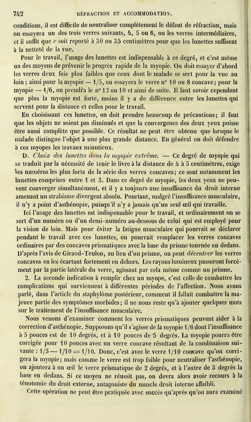 conditions, il est difficile de neutraliser complètement le défaut de réfraction, mais on essayera un des trois verres suivants, ^i, 5 ou 6, ou les verres intermédiaires, et il suffit que r soit reporté à 30 ou 35 centimètres pour que les lunettes suffisent à la netteté de la vue. Pour le travail, l'usage des lunettes est indispensable à ce degré, et c'est même un des moyens de prévenir le progrès rapide de la myopie. On doit essayer d'abord les verres deux fois plus faibles que ceux dont le malade se sert pour la vue au loin ; ainsi pour la myopie — 1/5, on essayera le verre n° 10 ou 8 concave; pour la myopie — 1/6, on prendra le n° 12 ou 10 et ainsi de suite. Il faut savoir cependant que plus la myopie est forte, moins il y a de différence entre les lunettes qui servent pour la distance et celles pour le travail. En choisissant ces lunettes, on doit prendre beaucoup de précautions; il faut que les objets ne soient pas diminués et que la convergence des deux yeux puisse être aussi complète que possible. Ce résultat ne peut être obtenu que lorsque le malade distingue l'objet à une plus grande distance. En général on doit défendre à ces myopes les travaux minutieux. D. Choix des lunettes dans la myopie extrême. — Ce degré de myopie qui se traduit par la nécessité de tenir le livre à la distance de 4 à 5 centimètres, exige les numéros les plus forts de la série des verres concaves; ce sont notamment les lunettes comprises entre 1 et 3. Dans ce degré de myopie, les deux yeux ne peu- vent converger simultanément, et il y a toujours une insuffisance du droit interne amenant un strabisme divergent absolu. Pourtant, malgré l'insuffisance musculaire, il n'y a point d'asthénopie, puisqu'il n'y a jamais qu'un seul œil qui travaille. Ici l'usage des lunettes est indispensable pour le travail, et ordinairement on se sert d'un numéro ou d'un demi-numéro au-dessous de celui qui est employé pour la vision de loin. Mais pour éviter la fatigue musculaire qui pourrait se déclarer pendant le travail avec ces lunettes, on pourrait remplacer les verres concaves ordinaires par des concaves prismatiques avec la base du prisme tournée en dedans. D'après l'avis de Giraud-Teulon, au lieu d'un prisme, on peut décerdrer les verres concaves en les écartant fortement en dehors. Les rayons lumineux passeront forcé- ment par la partie latérale du verre, agissant par cela même comme un prisme. 2. La seconde indication à remplir chez un myope, c'est celle de combattre les complications qui surviennent à différentes périodes de l'affection. Nous avons parlé, dans Tarticle du staphylôme postérieur, comment il fallait combattre la ma- jeure partie des symptômes morbides; il ne nous reste qu'à ajouter quelques mots sur le traitement de l'insuffisance musculaire. Nous venons d'examiner comment les verres prismatiques peuvent aider à la correction d'asthénopie. Supposons qu'il s'agisse de la myopie 1 /6 dont l'insuffisance à 5 pouces est de 10 degrés, et à 10 pouces de 5 degrés. La myopie pourra être corrigée pour 10 pouces avec un verre concave résultant de la combinaison sui- vante : 1/5 — 1/10 = 1/10. Donc, c'est avec le verre i/lO concave qu'on corri- gera la myopie; mais comme le verre est trop faible pour neutraliser l'asthénopie, on ajoutera à un œil le verre prismatique de 2 degrés, et à l'autre de 3 degrés la base en dedans. Si ce moyen ne réussit pas, on devra alors avoir recours à la ténotomie du droit externe, antagoniste du muscle droit interne affaibli. Cette opération ne peut être pratiquée avec succès qu'après qu'on aura examiné