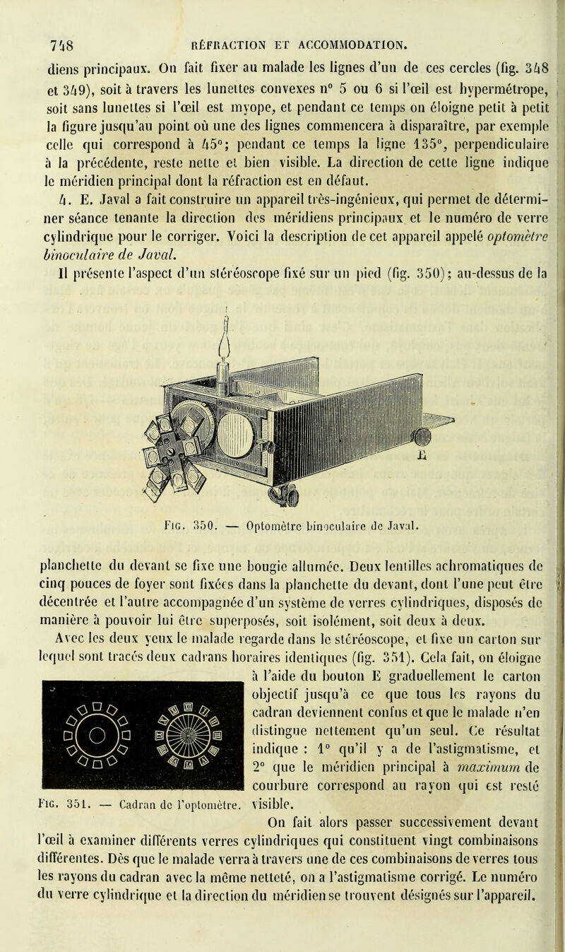 (liens principaux. On fait fixer au malade les lignes d'un de ces cercles (fig. 3Zi8 et 3^9), soit à travers les lunettes convexes n° 5 ou 6 si l'œil est hypermétrope, soit sans lunettes si l'œil est myope^ et pendant ce temps on éloigne petit à petit la figure jusqu'au point où une des lignes commencera à disparaître, par exemple celle qui correspond à /i5; i^cndant ce temps la ligne 135°, perpendiculaire à la précédente, reste nette el bien visible. La direction de cette ligne indique le méridien principal dont la réfraction est en défaut. h. E. Javal a fait construire un appareil très-ingénieux, qui permet de détermi- ner séance tenante la direciion des méridiens principiiux et le numéro de verre cylindrique pour le corriger. Voici la description de cet appareil appelé optomètre binoculaire de Javal. Il présente l'aspect d'un stéréoscope fixé sur un pied (fig. 350); au-dessus de la FiG. 350. — Optomèlre binoculaire de Javal. planchette du devant se fixe une bougie allumée. Deux lentilles achromatiques de cinq pouces de foyer sont fixées dans la planchette du devant, dont l'une peut être décentrée et l'autre accompagnée d'un système de verres cylindriques, disposés de manière à pouvoir lui être superposés, soit isolément, soit deux à deux. Avec les deux yeux le malade regarde dans le stéréoscope, et fixe un carton sur lequel sont tracés deux cadrans horaires identiques (fig. 351). Gela fait, on éloigne à Taide du bouton E graduellement le carton objectif jusqu'à ce que tous 1rs rayons du cadran deviennent confus et que le malade n'en distingue nettement qu'un seul. Ce résultat indique : 1° qu'il y a de l'astigmatisme, et 2° que le méridien principal à maximum de courbure correspond au rayon qui est resté visible. On fait alors passer successivement devant l'œil à examiner différents verres cylindriques qui constituent vingt combinaisons différentes. Dès que le malade verra à travers une de ces combinaisons de verres tous les rayons du cadran avec la même netteté, on a l'astigmatisme corrigé. Le numéro du verre cylindrique et la direction du méridien se trouvent désignés sur l'appareil. D(0)a FiG. 351. Cadran de l'optomètre.