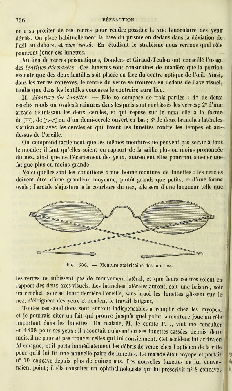 on a SU profiter de ces verres pour rendre possible la vue binoculaire des yeux déviés. On place habituellement la base du prisme en dedans dans la déviation de l'œil au dehors, et vice versa. En étudiant le strabisme nous verrons quel rôle pourront jouer ces lunettes. Au lieu de verres prismatiques, Donders et Giraud-Teulon ont conseillé l'usage des lentilles décentrées. Ces lunettes sont construites de manière que la portion excentrique des deux lentilles soit placée en face du centre optique de l'œil. Ainsi, dans les verres convexes, le centre du verre se trouvera en dedans de l'axe visuel,, tandis que dans les lentilles concaves le contraire aura lieu. II. Monture des lunettes. — Elle se compose de trois parties : 1° de deux cercles ronds ou ovales à rainures dans lesquels sont enchâssés les verres; 2° d'une arcade réunissant les deux cercles, et qui repose sur le nez; elle a la forme^ de 7\, de ><< ou d'un demi-cercle ouvert en bas ; 3° de deux branches latérales s'arliculant avec les cercles et qui fixent les lunettes contre les tempes et au-^ dessus de l'oreille. On comprend facilement que les mêmes montures ne peuvent pas servir à tout le monde; il faut qu'elles soient en rapport de la saillie plus ou moins prononcée- du nez, ainsi que de l'écartement des yeux, autrement elles pourront amener une fatigue plus ou moins grande. Voici quelles sont les conditions d'une bonne monture de lunettes : les cercles doivent être d'une grandeur moyenne, plutôt grands que petits, et d'une forme ovale; l'arcade s'ajustera à la courbure du nez, elle sera d'une longueur telle que FiG. 356. — Monture américaine des lunettes. les verres ne subissent pas de mouvement latéral, et que leurs centres soient en? rapport des deux axes visuels. Les branches latérales auront, soit une brisure, soit un crochet pour se tenir derrière l'oreille, sans quoi les lunettes glissent sur le nez, s'éloignent des yeux et rendent le travail fatigant. Toutes ces conditions sont surtout indispensables à remplir chez les myopes, et je pourrais citer un fait qui prouve jusqu'à quel point la monture joue un rôle- important dans les lunettes. Un malade, M. le comte P..., vint me consulter en 1868 pour ses yeux; il racontait qu'ayant eu ses lunettes cassées depuis deux mois, il ne pouvait pas trouver celles qui lui conviennent. Cet accident lui arriva eir ; Allemagne, et il porta immédiatement les débris de verre chez l'opticien de la ville ; pour qu'il lui fît une nouvelle paire de lunettes. Le malade était myope et portait | nMO concave depuis plus de quinze ans. Les nouvelles lunettes ne lui conve- ! naient point ; il alla consulter un ophthalmologiste qui lui prescrivit n° 8 concave,, i