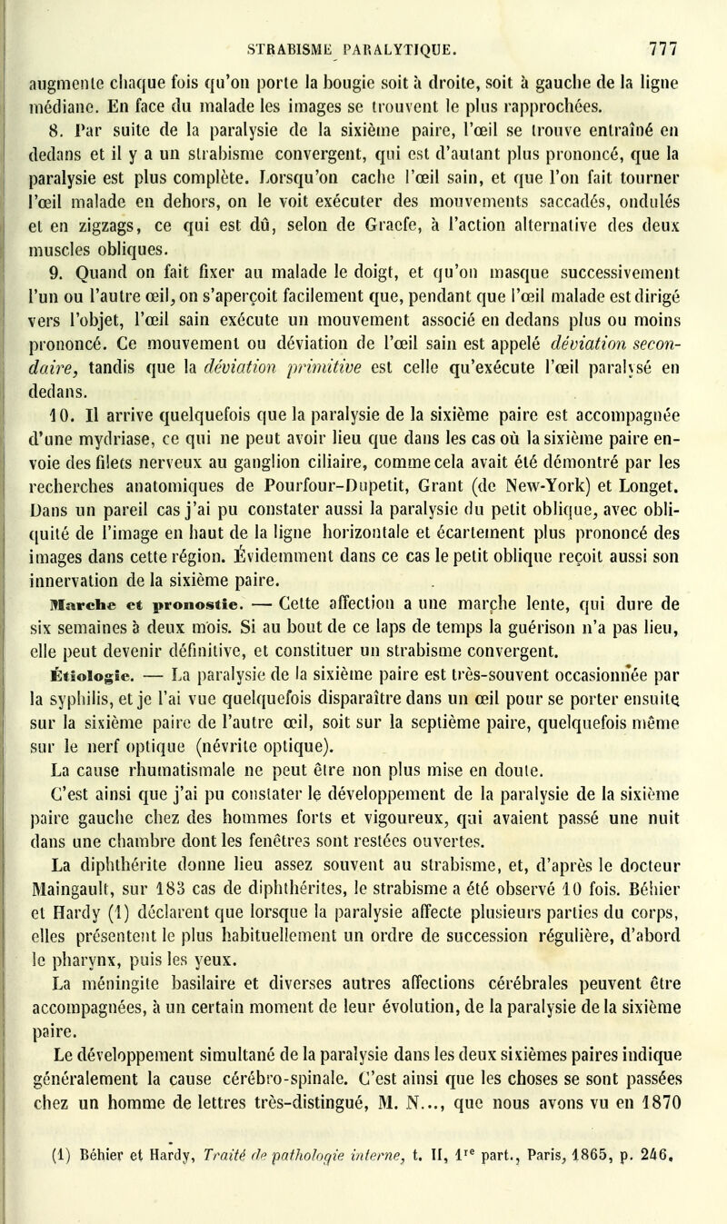 augmente cliaque fois qu'on porte la bougie soit à droite, soit à gauche de la ligne médiane. En face du malade les images se trouvent le plus rapprochées. 8. Par suite de la paralysie de la sixième paire, l'œil se trouve entraîné en dedans et il y a un strabisme convergent, qui est d'autant plus prononcé, que la paralysie est plus complète. Lorsqu'on cache l'œil sain, et que l'on fait tourner l'œil malade en dehors, on le voit exécuter des mouvements saccadés, ondulés et en zigzags, ce qui est dû, selon de Graefe, à l'action alternative des deux muscles obliques. 9. Quand on fait fixer au malade le doigt, et qu'on masque successivement l'un ou l'autre œil, on s'aperçoit facilement que, pendant que l'œil malade est dirigé vers l'objet, l'œil sain exécute un mouvement associé en dedans plus ou moins prononcé. Ce mouvement ou déviation de l'œil sain est appelé déviation secon- daire, tandis que la déviation primitive est celle qu'exécute l'œil paralysé en dedans. 10. Il arrive quelquefois que la paralysie de la sixième paire est accompagnée d'une mydriase, ce qui ne peut avoir lieu que dans les cas où la sixième paire en- voie desfiiecs nerveux au ganglion ciliaire, comme cela avait été démontré par les recherches anatomiques de Pourfour-Dupetit, Grant (de New-York) et Longet. Dans un pareil cas j'ai pu constater aussi la paralysie du petit oblique, avec obli- quité de l'image en haut de la ligne horizontale et écartement plus prononcé des images dans cette région. Évidemment dans ce cas le petit oblique reçoit aussi son innervation de la sixième paire. Marche et pronostie. — Celte affection a une marche lente, qui dure de six semaines à deux mois. Si au bout de ce laps de temps la guérison n'a pas lieu, elle peut devenir définitive, et constituer un strabisme convergent. Étiologie. — La paralysie de la sixième paire est très-souvent occasionnée par la syphilis, et je l'ai vue quelquefois disparaître dans un œil pour se porter ensuitQ sur la sixième paire de l'autre œil, soit sur la septième paire, quelquefois nïême sur le nerf optique (névrite optique). La cause rhumatismale ne peut être non plus mise en doute. C'est ainsi que j'ai pu constater le développement de la paralysie de la sixième paire gauche chez des hommes forts et vigoureux, qui avaient passé une nuit dans une chambre dont les fenêtres sont restées ouvertes. La diphtlîérite donne lieu assez souvent au strabisme, et, d'après le docteur Maingault, sur 183 cas de diphthérites, le strabisme a été observé 10 fois. Béhier et Hardy (1) déclarent que lorsque la paralysie affecte plusieurs parties du corps, elles présentent le plus habituellement un ordre de succession régulière, d'abord le pharynx, puis les yeux. La méningite basilaire et diverses autres affections cérébrales peuvent être accompagnées, à un certain moment de leur évolution, de la paralysie de la sixième paire. Le développement simultané de la paralysie dans les deux sixièmes paires indique généralement la cause cérébro-spinale. C'est ainsi que les choses se sont passées chez un homme de lettres très-distingué, M. N..., que nous avons vu en 1870 (1) Bétiier et Hardy, Traité ri (pathologie interne, t. Il, 1^^ part., Paris, 1865, p. 246,