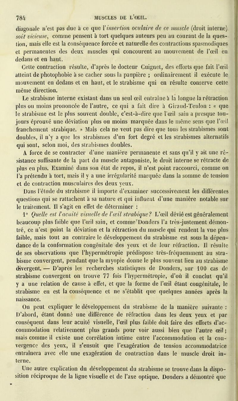 diagoiiale n'est pas due à ce que Vinsertion oculaire de ce muscle (droit interne) soit vicieuse^ comme pensent à tort quelques auteurs peu au courant de la ques- tion, mais elle est la conséquence forcée et naturelle des contractions spasmodiques et permanentes des deux muscles qui concourent au mouvement de l'œil en dedans et en haut. Celte contraction résulte, d'après le docteur Cuignet, des efforts que fait l'œil atteint de photophobie à se cacher sous la paupière ; ordinairement il exécute le mouvement en dedans et en haut, et le strabisme qui en résulte conserve cette même direction. Le strabisme interne existant dans un seul œil entraîne à la longue la rétraction plus ou moins prononcée de l'autre, ce qui a fait dire à Giraud-Teulon : « que le strabisme est le plus souvent double, c'est-à-dire que l'œil sain a presque tou- jours ét3rouvé une déviation plus ou moins marquée dans le même sens que l'œil franchement strabique. « Mais cela ne veut pas dire que tous les strabismes sont doubles, il n'y a que les strabismes d'un fort degré et les strabismes alternatifs qui sont, selon moi, des strabismes doubles. A force de se contracter d'une manière permanente et sans qu'il y ait une ré- sistance suffisante de la part du muscle antagoniste, le droit interne se rétracte de plus en plus. Examiné dans son état de repos, il n'est point raccourci, comme on l a prétendu à tort, mais il y a une irrégularité marquée dans la somme de tension et de contraction musculaires des deux yeux. Dans l'étude du strabisme il importe d'examiner successivement les différentes questions qui se rattachent à sa nature et qui influent d'une manière notable sur le traitement. Il s'agit en effet de déterminer : 1° Quelle est l'acuité visuelle de Vœil strahiquel L'œil dévié est généralement beaucoup plus faible que l'œil sain, et comme'Donders l'a très-justement démon- tré, ce n'est point la déviation et la rétraction du muscle qui rendent la vue plus faible, mais tout au contraire le développement du strabisme est sous h dépen- dance de la conformation congénitale des yeux et de leur réfraction. Il résulte de ses observations que l'hypermétropie prédispose très-fréquemment au stra- bisme convergent, pendant que la myopie donne le plus souvent lieu au strabisme divergent. — D'après les recherches statistiques de Donders, sur 100 cas de strabisme convergent on trouve 77 fois l'hypermétropie, d'où il conclut qu'il y a une relation de cause à effet, et que la forme de l'œil étant congénitale, le strabisme en est la conséquence et ne s'établit que quelques années après la naissance. On peut expliquer le développement du strabisme de la manière suivante : D'abord, étant donné une différence de réfraction dans les deux yeux et par conséquent dans leur acuité visuelle, l'œil plus faible doit faire des efforts d'ac- commodation relativement plus grands pour voir aussi bien que l'autre œil ; mais comme il existe une corrélation intime entre l'accommodation et la con- vergence des yeux, il s'ensuit que l'exagération de tension accommodatrice entraînera avec elle une exagération de contraction dans le muscle droit in- terne. Une autre explication du développement du strabisme se trouve dans la dispo- sition réciproque de la ligne visuelle et de l'axe optique. Donders a démontré que