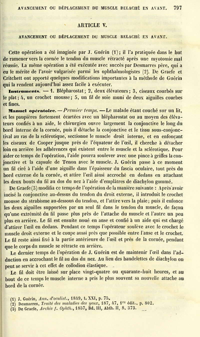 ARTICLE V. AVANCEMENT OU DÉPLACEMENT DU MUSCLE RELÂCHÉ EN AVANT. Cette opération a été imaginée par J. Guérin (1); il l'a pratiquée dans le but de ramener vers la cornée le tendon du muscle rétracté après une myotomie mal réussie. La même opération a été exécutée avec succès par Desmarres père, qui a eu le mérite de l'avoir vulgarisée parmi les ophthalmologistes (2). De Graefe et Critchett ont apporté quelques modifications importantes à la méthode de Guériii qui la rendent aujourd'hui assez facile à exécuter. Instraments. — 1. Blépharostat; 2, deux élévateurs; 3, ciseaux courbés sur le plat; ^, un crochet mousse; 5, un fd de soie muni de deux aiguilles courbes et fines. manuel opératoire. — Pî^emier temps. —Le malade étant couché sur un lit, et les paupières fortement écartées avec un blépharostat ou au moyen des éléva- teurs confiés à un aide, le chirurgien ouvre largement la conjonctive le long du bord interne de la cornée, puis il détache la conjonctive et le tissu sous-conjonc- tival au ras de la sclérotique, sectionne le muscle droit interne, et en enfonçant les ciseaux de Cooper jusque près de l'équateur de l'œil, il cherche à déiacher loin en arrière les adhérences qui existent entre le muscle et la sclérotique. Pour aider ce temps de l'opération, l'aide pourra soulever avec une pince à griffes lacon- i jonctive et la capsule de Tenon avec le muscle. J. Guérin passe à ce moment un fil ciré à l'aide d'une aiguille dans l'épaisseur du fascia oculaire, tout près du bord externe de la cornée, et attire l'œil ainsi accroché en dedans en attachant les deux bouts du fil au dos du nez à l'aide d'emplâtres de diachylon gommé. De Graefe(3) modifia ce tempsde l'opération de la manière suivante : Après'avoir incisé la conjonctive au-dessus du tendon du droit externe, il introduit le crochet mousse du strabisme au-dessous du tendon, et l'attire vers la plaie; puis il enfonce j les deux aiguilles supportées par un seul fil dans le tendon du muscle, de façon qu'une extrémité du fil passe plus près de l'attache du muscle et l'autre un peu plus en arrière. Le fil est ensuite noué en anse et confié à un aide qui est chargé d'attirer l'œil en dedans. Pendant ce temps l'opérateur soulève avec le crochet le muscle droit externe et le coupe aussi près que possible entre l'anse et le crochet. Le fil reste ainsi fixé à la partie antérieure de l'œil et près de la cornée, pendant que le corps du muscle se rétracte en arrière. Le dernier temps de l'opération de J. Guérin est de maintenir l'œil dans l'ad- duction en accrochant le fil au dos du nez. Au lieu des bandelettes de diachylon on peut se servir à cet effet de collodion élastique. Le fil doit être laissé sur place vingt-quatre ou quarante-huit heures^, et atr bout de ce temps le muscle interne a pris le plus souvent sa nouvelle attache au bord de la cornée. (1) J. Guérin, Ann. d'oculist., lS^9, t. XXI, p. 75. (2) Desmarres, Traité des maladies des yeux, 187, àl, 1'^ édit., p. 802. (3) De Graefe, Archiv f. Opht/i., 1857, Bd. III, Abth. II, S. 373. _