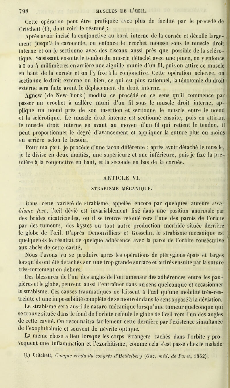 Cette opération peut être pratiquée avec plus de facilité par le procédé de Crilcliett (1), dont voici le résumé : Après avoir incisé la conjonctive au i3ord interne de la cornée et décollé large- ment jusqu'à la caroncule, on enfonce le crochet mousse sous le muscle droit interne et on le sectionne avec des ciseaux aussi près que possible de la scléro- tique. Saisissant ensuite le tendon du muscle détaché avec une pince, on y enfonce à 3 ou /i millimètres en arrière une aiguille munie d'un fd, puis on attire ce muscle en haut de la cornée et on l'y fixe à la conjonctive. Cette opération achevée, on sectionne le droit externe ou bien, ce qui est plus rationnel, la lénolomie du droit externe sera faite avant le déplacement du droit interne. Agnew (de New-York) modifia ce procédé en ce sens qu'il commence par passer un crochet à œillère muni d'un fil sous le muscle droit interne, ap- plique un nœud près de son insertion et sectionne le muscle entre le nœud et la sclérotique. Le muscle droit interne est sectionné ensuite, puis en attirant le muscle droit interne en avant au moyen d'un fil qui retient le tendon, il peut proportionner le degré d'avancement et appliquer la suture plus ou moins en arrière selon le besoin. Pour ma part, je procède d'une façon différente : après avoir détaché le muscle, je le divise en deux moitiés, une supérieure et une inférieure, puis je fixe la pre- mière à, la conjonctive en haut, et la seconde en bas de la cornée. ARTICLE VL STRABISME MÉCANIQUE. Dans cette variété de strabisme, appelée encore par quelques auteurs stra- bisme fixe, l'œil dévié est invariablement fixé dans une position anormale par des brides cicatricielles, ou il se trouve refoulé vers l'une des parois de l'orbite par des tumeurs, des kystes ou tout autre production morbide située derrière le globe de l'œil. D'après Denonvilliers et Gosselin, le sti^abisme mécanique est quelquefois le résultat de quelque adhérence avec la paroi de l'orbite consécutive aux abcès de cette cavité. Nous l'avons vu se produire après les opérations de ptérygions épais et larges lorsqu'ils ont été détachés sur une trop grande surface et attirés ensuite par la suture très-fortement en dehors. Des blessures de l'un des angles de l'œil amenant des adhérences entre les pau- pières elle globe, peuvent aussi l'entraîner dans un sens quelconque et occasionner le strabisme. Ces causes traumatiques ne laissent à l'œil qu'une mobilité très-res- treinte et une impossibihté complète de se mouvoir dans le sens opposé à la déviation. Le strabisme sera aussi de nature mécanique lorsqu'une tumeur quelconque qui se trouve située dans le fond de l'orbite refoule le globe de l'œil vers l'un des angles de cette cavité. On reconnaîtra facilement cette dernière par l'existence simultanée de l'exophthalmie et souvent de névrite optique. La même chose a lieu lorsque les corps étrangers cachés dans l'orbite y pro- voquent une inflammation et l'exorbitisme, comme cela s'est passé chez le malade- (l) Critchettj Compte retidu du congrès d'Eeidelberg {Gaz. méd. de Paris, 1862).