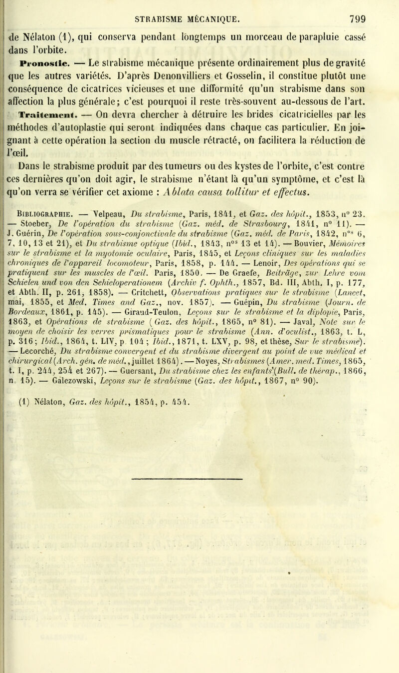 de Nélaton (1), qui conserva pendant longtemps un morceau de parapluie cassé dans l'orbite. Pi-onosiic. — Le strabisme mécanique présente ordinairement plus de gravité que les autres variétés. D'après Denonvilliers et Gosselin, il constitue plutôt une conséquence de cicatrices vicieuses et une difformité qu'un strabisme dans son affection la plus générale; c'est pourquoi il reste irès-souvent au-dessous de l'art. Traitement. — On devra chercher à détruire les brides cicatricielles par les méthodes d'autoplastie qui seront indiquées dans chaque cas particulier. En joi- lignant à cette opération la section du muscle rétracté, on facilitera la réduction de il l'œil. Dans le strabisme produit par des tumeurs ou des kystes de l'orbite, c'est contre I ces dernières qu'on doit agir, le strabisme n'étant là qu'un symptôme, et c'est là 1 qu'on verra se vérifier cet axiome : Ablata causa tollitur et effectus. Bibliographie. — Velpeau, Du strabisme^ Paris, 1841, et Gaz. des hôpit., 1853, u 23. — Stoeber, De l'opération du strabisme {Gaz. méd, de Strasbourg, 1841, n*^ 11). — I J. Guérin, De l'opération sous-conjonctivale du strabisme {Gaz. méd. de Paris, 1842, n°=^ G, 7, 10, 13 et 21), et Du strabisme optique [Ibid., 1843, 13 et 14). —Bouvier, Mémoires sur le strabisme et la myotomie oculaire, Paris, 1845, et Leçons cliniques sur les maladies ! chroniques de l'appareil locomoteur, Paris, 1858, p. 144. — Lenoir, Des opérations qui se \ pratiquent sur les muscles de l'œil. Paris, 1850, — De Graefe, Beitrâge, zur Lehre vom \ Schielen und von den Sehieloperationem {Archiv f. Ophth., 1857, Bd. III, Abth. I, p. 177, et Abth. II, p. 261, 1858). — Critchett, Observations pratiques sur le strabisme [Lancet, mai, 1855, et Med, Times and Gaz., nov. 1857). — Guépin, Du strabisme {Journ. de Bordeaux, 1861, p. 145). — Giraud-Teulon, Leço?is sur le strabisme et la diplopie., Paris, 1863, et Opérations de strabisme {Gaz. des hôpit., 1865, n° 81). — Javal, Note sur le \ moyen de choisir les verres prismatiques pour le strabisme (Ann. d'oculist., 1863, t. L, ' p. 316; Ibid., 1864, t. LIV, p. 104 ; Ibid., 1871, t. LXV, p. 98, et thèse. Sur le strabisme). — Lecorché, Du strabisme convergent et du strabisme divergent au point de vue médical et chirurgical{Arch. gén, de mec/., juillet 1864). — Noyés, Strabismes {Amer. med. Times, 1865, t. I, p. 244, 254 et 267). ~ Guersant, Du strabisme chez les enfants'{Bull, de thérap., 1866, n 15). — Gàlezowski, Leçons sur le strabisme {Gaz. des hôpit,, 1867, n° 90). (1) Nélaton, Gaz. des hôpit., 1854, p. 454.