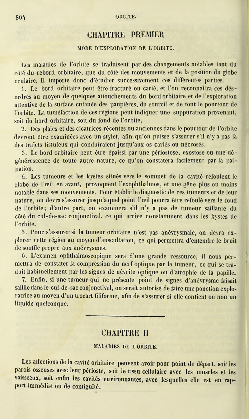 CHAPITRE PREMIER MODE D'EXPLORATION DE imBITE. Les maladies de l'orbite se traduisent par des changements notables tant du côté du rebord orbitaire, que du côté des mouvements et de la position du globe oculaire. Il importe donc d'étudier successivement ces différentes parties. 1. Le bord orbitaire peut être fracturé ou carié, et l'on reconnaîtra ces dés- ordres au moyen de quelques attouchements du bord orbitaire et de l'exploration attentive de la surface cutanée des paupières, du sourcil et de tout le pourtour de l'orbite. La tuméfaction de ces régions peut indiquer une suppuration provenant, soit du bord orbitaire, soit du fond de l'orbite. 2. Des plaies et des cicatrices récentes ou anciennes dans le pourtour de l'orbite devront être examinées avec un stylet, afin qu'on puisse s'assurer s'il n'y a pas là des trajets fisluleux qui conduiraient jusqu'aux os cariés ou nécrosés. 3. Le bord orbitaire peut être épaissi par une périostose, exostose ou une dé- générescence de toute autre nature, ce qu'on constatera facilement par la pal- pation. U. Les tumeurs et les kystes situés vers le sommet de la cavité refoulent le globe de l'œil en avant, provoquent l'exophthalmos, et une gêne plus ou moins notable dans ses mouvements. Pour établir le diagnostic de ces tumeurs et de leur nature, on devra s'assurer jusqu'à quel point l'œil pourra être refoulé vers le fond de l'orbite; d'autre part, on examinera s'il n'y a pas de tumeur saillante du côté du cul-de-sac conjonclival, ce qui arrive constamment dans les kystes de l'orbite. 5. Pour s'assurer si la tumeur orbitaire n'est pas anévrysmale, on devra ex- plorer cette région au moyen d'auscultation, ce qui permettra d'entendre le bruit de souffle propre aux anévrysmes. 6. L'examen ophthalmoscopique sera d'une grande ressource, il nous per- mettra de constater la compression du nerf optique par la tumeur, ce qui se tra- duit habituellement par les signes de névrite optique ou d'atrophie de la papille. 7. Enfin, si une tumeur qui ne présente point de signes d'anévrysme faisait saillie dans le cul-de-sac conjonctival, on serait autorisé de faire une ponction explo- ratrice au moyen d'un irocart filiforme, afin de s'assurer si elle contient ou non un liquide quelconque. CHAPITRE II MALADIES DE L'ORBITE. Les affections de la cavité orbitaire peuvent avoir pour point de départ, soit les parois osseuses avec leur périoste, soit le tissu cellulaire avec les muscles et les vaisseaux, soit enfin les cavités environnantes, avec lesquelles elle est en rap- port immédiat ou de contiguïté.