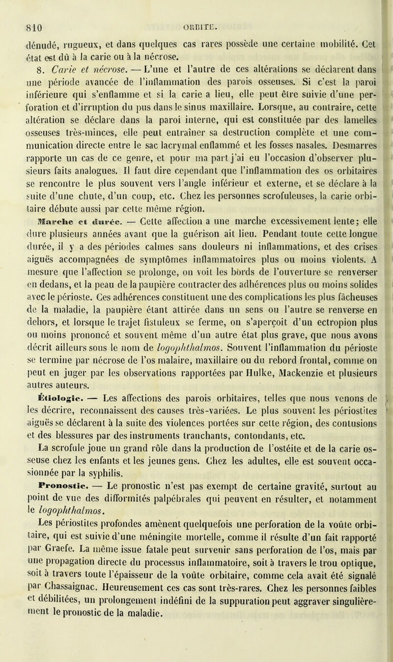 «10 OURiTE. ! dénudé, rugueux, et dans quelques cas rares possède une certaine mobilité. Cet état est dû à la carie ou à la nécrose. 8. Carie et nécrose.—L'une et l'autre de ces altérations se déclarent dans I une période avancée de rinflammalion des parois osseuses. Si c'est la paroi inférieure qui s'enflamme et si la carie a lieu, elle peut être suivie d'une per- foration et d'irruption du pus dans le sinus maxillaire. Lorsque, au contraire, cette altération se déclare dans la paroi interne, qui est constituée par des lamelles osseuses très-minces, elle peut entraîner sa destruction complète et une com- munication directe entre le sac lacrymal enflammé et les fosses nasales. Desmarres rapporte un cas de ce genre, et pour ma part j'ai eu l'occasion d'observer plu- sieurs faits analogues. Il faut dire cependant que l'inflammation des os orbitaires se rencontre le plus souvent vers l'angle inférieur et externe, et se déclare à la \ suite d'une chute, d'un coup, etc. Chez les personnes scrofuleuses, la carie orbi- taire débute aussi par cette même région. Maa-ehe et tim-ce. — Cette affection a une marche excessivement lente; elle dure plusieurs années avant que la guérison ait lieu. Pendant toute cette longue durée, il y a des périodes calmes sans douleurs ni inflammations, et des crises aiguës accompagnées de symptômes inflammatoires plus ou moins violents. A mesure que l'affection se prolonge, on voit les bords de l'ouverture se renverser en dedans, et la peau de la paupière contracter des adhérences plus ou moins solides avec le périoste. Ces adhérences constituent une des complications les plus fâcheuses de la maladie, la paupière étant attirée dans un sens ou l'autre se renverse en dehors, et lorsque le trajet fisluleux se ferme, on s'aperçoit d'un ectropion plus ou moins prononcé et souvent même d'un autre état plus grave, que nous avons décrit ailleurs sous le nom de logophthalmos. Souvent l'inflammation du périoste se termine par nécrose de l'os malaire, maxillaire ou du rebord frontal, comme on peut en juger par les observations rapportées par Flulke, Mackenzie et plusieurs autres auteurs. Étîoiogic. — Les affections des parois orbitaires, telles que nous venons de les décrire, reconnaissent des causes très-variées. Le plus souvent les périostites aiguës se déclarent à la suite des violences portées sur cette région, des contusions et des blessures par des instruments tranchants, contondants, etc. La scrofule joue un grand rôle dans la production de l'ostéite et de la carie os- seuse chez les enfants et les jeunes gens. Chez les adultes, elle est souvent occa- sionnée par la syphilis. Pronostic. — Le pronostic n'est pas exempt de certaine gravité, surtout au point de vue des difformités palpébrales qui peuvent en résulter, et notamment le logophthalmos. Les périostites profondes amènent quelquefois une perforation de la voûte orbi- taire, qui est suivie d'une méningite mortelle, comme il résulte d'un fait rapporté par Graefe. La même issue fatale peut survenir sans perforation de l'os, mais par une propagation directe du processus inflammatoire, soit à travers le trou optique, soit à travers toute l'épaisseur de la voûte orbitaire, comme cela avait été signalé par Chassaignac. Heureusement ces cas sont très-rares. Chez les personnes faibles €t débilitées, un prolongement indéfini de la suppuration peut aggraver singulière- ment le pronostic de la maladie.