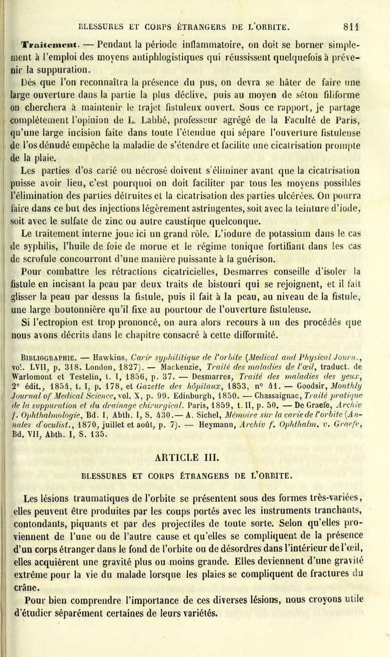 TraUcniesat. — PeiidaiU la période inflammatoire, on doit se borner simple- ment à l'emploi des moyens antiphlogistiques qui réussissent quelquefois à préve- nir la suppuration. Dès que l'on reconnaîtra la présence du pus, on devra se hâter de faire une large ouverture dans la partie la plus déclive, puis au moyen de séton filiforme on cherchera à maintenir le trajet fisluleux ouvert. Sous ce rapport, je partage complètement l'opinion de L. Labbé, professeur agrégé de la Faculté de Paris, qu'une large incision faite dans toute l'éiendue qui sépare l'ouverture fistuleuse de l'os dénudé empêche la maladie de s'étendre et facilite une cicatrisation prompte d^i la plaie. Les parties d'os carié ou nécrosé doivent s'éliminer avant que la cicatrisation puisse avoir lieu, c'est pourquoi on doit faciliter par tous les moyens possibles l'élimination des parties détruites et la cicatrisation des parties ulcérées. On pourra faire dans ce but des injections légèrement astringentes, soit avec la teinture d'iode^ soit avec le sulfate de zinc ou autre caustique quelconque. [ Le traitement interne joue ici un grand rôle. L'iodure de potassium dans le cas j de syphilis, l'huile de foie de morue et le régime tonique fortifiant dans les cas de scrofule concourront d'une manière puissante à la guérison. Pour combattre les rétractions cicatricielles. Desmarres conseille d'isoler la fistule en incisant la peau par deux traits de bistouri qui se rejoignent, et il fait glisser la peau par dessus la fistule, puis il fait à la peau, au niveau de la fistule, une large boutonnière qu^il fixe au pourtour de l'ouverture fistuleuse. Si l'ectropion est trop prononcé, on aura alors recours à un des procédés que nous avons décrits dans le chapitre consacré à cette difformité. Bibliographie. — Hawkins, Carie syphilitique de Vorbite [Médical and Physical Journ., vol. LV1I_, p. 318. London, 1827). — Maclcenzie, Traité des maladies de l'œil, traduct. de Warlomont et Testelin, t. I, 1856, p. 37. — Desmarres, Traité des maladies des yeux^ 2^ édit., 1854, t. p. 178, et Gazette des hôpitaux, 1853, ki. — Goodsir, Monthly Journal of Médical Science, \o\. X, p. 99. Edinburgli, 1850. — Chassaignac, Traité pratique de la suppuration et du drainage chirurgical, l^aris, 1859, t. II, p. 50, — De Graefe, Archiv /. Ophthalmologie, Bd. 1, Abth. l, S. 430.— A. Sichel, Mémoire siir la carie de T orbite [An- nales d'oculist., 1870, juillet et août, p, 7). — Heymann, Archiv f. OpJdJialm. v. Graefe, Bd. VII, Abth. I, S. 135. ARTICLE IIL BLESSURES ET CORPS ÉTRANGERS DE L'ORBITE. Les lésions traumatiques de l'orbite se présentent sous des formes très-variées, elles peuvent être produites par les coups portés avec les instruments tranchants, contondants, piquants et par des projectiles de toute sorte. Selon qu'elles pro- viennent de l'une ou de l'autre cause et qu'elles se compliquent de la présence d'un corps étranger dans le fond de l'orbite ou de désordres dans l'intérieur de l'œil, elles acquièrent une gravité plus ou moins grande. Elles deviennent d'une gravité extrême pour la vie du malade lorsque les plaies se compliquent de fractures du crâne. Pour bien comprendre l'importance de ces diverses lésioiîs, nous croyons utile d'étudier séparément certaines de leurs variétés.