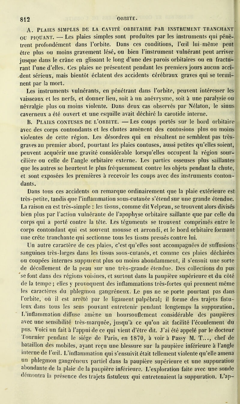 A. Plaies simples de la cavité orbitaire par instrument tranchant ou piquant. —Les plaies simples sont produites par les instruments qui pénè-, trent profondément dans l'orbite. Dans ces conditions, l'œil lui-même peul| être plus ou moins gravement lésé, ou bien l'instrument vulnérant peut arriver jusque dans le crâne en glissant le long d'une des parois orbitaires ou en fractu- rant Tune d'elles. Ces plaies ne présentent pendant les premiers jours aucun acci- dent sérieux, mais bientôt éclatent des accidents cérébraux graves qui se termi- nent par la mort. Les instruments vulnérants, en pénétrant dans l'orbite, peuvent intéresser les vaisseaux et les nerfs, et donner lieu, soit à un anévrysme, soit à une paralysie oui névralgie plus ou moins violente. Dans deux cas observés par Nélaton, le sinus caverneux a été ouvert et une esquille avait déchiré la carotide interne. ; B. Plaies contuses de l'orbite. —Les coups portés sur le bord orbitaire;, avec des corps contondants et les chutes amènent des contusions plus ou moins! violentes de cette région. Les désordres qui en résultent ne semblent pas très- graves au premier abord, pourtant les plaies contuses, aussi petites qu'elles soient, peuvent acquérir une gravité considérable lorsqu'elles occupent la région sour- cilière ou celle de l'angle orbitaire externe. Les parties osseuses plus saillantes; que les autres se heurtent le plus fréquemment contre les objets pendant la chute, et sont exposées les premières h recevoir les coups avec des instruments conton- dants. Dans tous ces accidents on remarque ordinairement que la plaie extérieure esti très-petite, tandis que l'inflammation sous-cutanée s'étend sur une grande étendue. ! La raison en est très-simple : les tissus, comme dit Velpeau, se trouvent alors divisés bien plus par l'action vulnérante de l'apophyse orbitaire saillante que par celle du corps qui a porté contre la tête. Les téguments se trouvent comprimés entre le corps contondant qui est souvent mousse et arrondi, et le bord orbitaire formant une crête tranchante qui sectionne tous les tissus pressés contre lui. j Un autre caractère de ces plaies, c'est qu'elles sont accompagnées de sufîusions i^ sanguines très-larges dans les tissus sous-cutanés, et comme ces plaies déchirées ou coupées internes suppurent plus ou moins abondamment, il s'ensuit une sorte i de décollement de la peau sur une très-grande étendue. Des colleciions du pus^ 'se font dans des régions voisines, et surtout dans la paupière supérieure et du côté \ de la tempe ; elles y provoquent des inflammations très-fortes qui prennent même 1 les caractères du phlegmon gangréneux. Le pus ne se porte pourtant pas dans l'orbite, où il est arrêté par le ligament palpébral; il forme des trajets fistu- : leux dans tous les sens pouvant entretenir pendant longtemps la suppuration. L'inflammation dilTusc amène un boursouflement considérable des paupières 1 avec une sensibilité très-marquée^ jusqu'à ce qu'on ait facilité l'écoulement du | pus. Voici un fait à l'appui de ce qui vient d'être dit. J'ai été appelé par le docteur ; Tournier pendant le siège de Paris, en 1870^ à voira Passy M. T..., chef de | bataillon des mobiles, ayant reçu une blessure sur la paupière inférieure à l'angle \ interne de l'œil. L'inflammation qui s'ensuivit était tellement violente qu'elle amena j un phlegmon gangréneux partiel dans la paupière supérieure et une suppuration j abondante de la plaie de la paupière inférieure. L'exploration faite avec une sonde | démontra la présence des trajets fistuleux qui entretenaient la suppuration. L'ap-