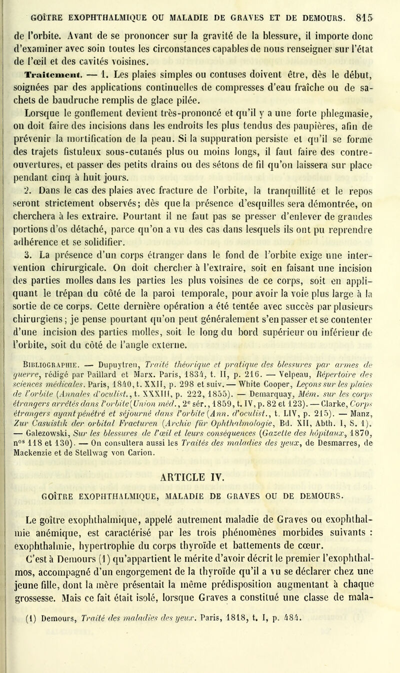 de l'orbite. Avant de se prononcer sur la gravité de la blessure, il importe donc d'examiner avec soin toutes les circonstances capables de nous renseigner sur l'état de l'œil et des cavités voisines. Traitement. — 1. Les plaies simples ou contuses doivent être, dès le début, soignées par des applications continuelles de compresses d'eau fraîche ou de sa- chets de baudruche remplis de glace pilée. Lorsque le gonflement devient très-prononcé et qu'il y a une forte phlegmasie^ on doit faire des incisions clans les endroits les plus tendus des paupières, alin de prévenir la mortification de la peau. Si la suppuration persiste et qu'il se forme des trajets fistuîeux sous-cutanés plus ou moins longs, il faut faire des contre- ouvertures, et passer des petits drains ou des sétons de fil qu'on laissera sur place pendant cinq à huit jours, 2. Dans le cas des plaies avec fracture de l'orbite, la tranquillité et le repos seront strictement observés; dès que la présence d'esquilles sera démontrée, on cherchera à les extraire. Pourtant il ne faut pas se presser d'enlever de grandes portions d'os détaché, parce qu'on a vu des cas dans lesquels ils ont pu reprendre ; adhérence et se sohdifier. 3. La présence d'un corps étranger dans le fond de Torbite exige une inter- vention chirurgicale. On doit chercher à l'extraire, soit en faisant une incision des parties molles dans les parties les plus voisines de ce corps, soit en appii- j quant le trépan du côté de la paroi temporale, pour avoir la voie plus large à la sortie de ce corps. Cette dernière opération a été tentée avec succès par plusieurs chirurgiens; je pense pourtant qu'on peut généralement s'en passer et se contenter d'une incision des parties molles, soit le long du bord supérieur ou inférieur de l'orbite, soit du côté de l'angle externe. Bibliographie. Dupuytren, Traité théorique et pratique des blessures par armes de guerre^ rédigé par Paillard et Marx. Paris, 183^1^ t. II, p. 216. — Velpeau, Répertoire des sciences médicales. Va.n?,, 1840, t. XXII, p. 298 et suiv. — White Cooper, Leçons sur les plaies^ de l'orbite {Annales d'oculist. ,t. XXXIIF, p. 222, 1855), — Demarquay, Mém. sur les corps étrangers arrêtés dans V orbite {Union méd.^ 2*^ sér., 1859, t. IV, p. 82 et 123). — Clarke, Corps étrangers ayant pénétré et séjourné dans l'orbite {Ann. d'oculist., t, LIV, p. 215), — Manz, Zur Casuistik der orbital Fracturen [Archiv fur Ophthalmologie, Bd, XII, Abth, I, S. 1). — Galezowski, Sur les blessures de l'œil et leurs conséquences [Gazette des hôpitaux^ 1870, nos 118 et 130). — On consultera aussi les Traités des maladies des yeux^ de Desmarres, de Mackenzie et de Stellwag von Carion. ARTICLE IV. GOITRE EXOPHTHALMIQUE, MALADIE DE GRAVES OU DE DEMOURS. Le goitre exophthalmique, appelé autrement maladie de Graves ou exophlhal- mie anémique, est caractérisé par les trois phénomènes morbides suivants : exophthalmie, hypertrophie du corps thyroïde et battements de cœur. C'est à Demours (1) qu'appartient le mérite d'avoir décrit le premier l'exophthal- mos, accompagné d'un engorgement de la thyroïde qu'il a vu se déclarer chez une jeune fille, dont la mère présentait la même prédisposition augmentant à chaque grossesse. Mais ce fait était isolé, lorsque Graves a constitué une classe de mala- (l) Demours, Traité des maladies des yeux. Paris, 1818, t. I, p. 484.