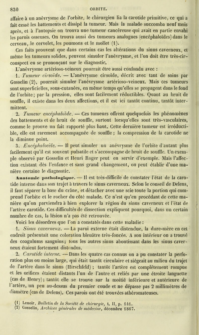 ^30 ORBITE. affaire à un anévrysme de l'orbite, le chirurgien lia la carotide primitive., ce qui a fait cessé les battements et dissipé la tumeur. Mais la malade succomba neuf mois après, et à l'autopsie on trouva une tumeur cancéreuse qui avait en partie envahi les parois osseuses. On trouva aussi des tumeurs analogues (encéphaloïdes) dans le cerveau, le cervelet, les poumons et le mollet (1). Ces faits prouvent que dans certains cas les altérations du sinus caverneux, et même les tumeurs solides, peuvent simuler l'anévrysme, et l'on doit être très-cir- conspect en se prononçant sur le diagnostic. L'anévrysme artérioso-yeineux pourrait être aussi confondu avec : 1. Tumeur cirsoïde. —L'anévrysme cirsoïde, décrit avec tant de soins par Gosselin (2), pourrait simuler l'anévrysme artérioso-veineux. Mais ces tumeurs sont superficielles, sous-cutanées, en même temps qu'elles se propagent dans le fond de l'orbite; par la pression, elles sont facilement réductibles. Quant au bruit de souffle, il existe dans les deux affections, et il est ici tantôt continu, tantôt inter- mittent. 2. Tumeur encéphaloïde. — Ces tumeurs offrent quelquefois les phénomènes des battements et de bruit de souffle, surtout lorsqu'elles sont tfès-vasculaires, comme le prouve un fait rapporté plus haut. Cette dernière tumeur est irréducti- ble, elle est rarement accompagnée de souffle ; la compression de la carotide ne là diminue point. 3. Encéphalocèle. — Il peut simuler un anévrysme de l'orbite d'autant plus facilement qu'il est souvent pulsatile et s'accompagne de bruit de souffle. Un exem- ple observé par Gosselin et Henri Roger peut en servir d'exemple. Mais l'affec- tion existant dès l'enfance et sans grand changement, on peut établir d'une ma- nière certaine le diagnostic. Anatomîe pathologique. — Il est irès-clifficile de constatei* l'état de la caro- tide interne dans son trajet à travers le sinus caverneux. Selon le conseil de Delens, il faut séparer la base du crâne, et détacher avec une scie toute la portion qui com- prend l'orbite et le rocher du côté malade. Ce n'est qu'en procédant de cette ma- nière qu'on parviendra à bien explorer la région du sinus caverneux et l'état de l'artère carotide. Ces difficultés de dissection expliquent pourquoi, dans un certain nombre de cas, la lésion n'a pas été retrouvée. Voici les désordres que l'on a constatés dans cette maladie : 1. Sinus caverneux. — La paroi externe était distendue, la dure-mère en cet endroit présentait une coloration bleuâtre très-foncée. A son intérieur on a trouvé des coagulums sanguins; tous les autres sinus aboutissant dans les sinus caver- neux étaient fortement distendus. 2. Carotide interne. — Dans les quatre cas connus on a pu constater la perfo- ration plus ou moins large, qui était tantôt circulaire et siégeait au milieu du trajet de l'artère dans le sinus (Hirschfeld) ; tantôt l'artère est complètement rompue et les orifices étaient distants l'un de l'autre et reliés par une étroite languette (cas de Henry); tantôt elle se trouve sur la moitié inférieure et antérieure de l'artère, un peu au-dessus du premier coude et ne dépasse pas 2 millimètres de diamètre (cas de Delens). Ces parois ont été trouvées athéromateuses. (1) Lenoir, Bulletin de la Société de chirurgie, t. II, p. 141.