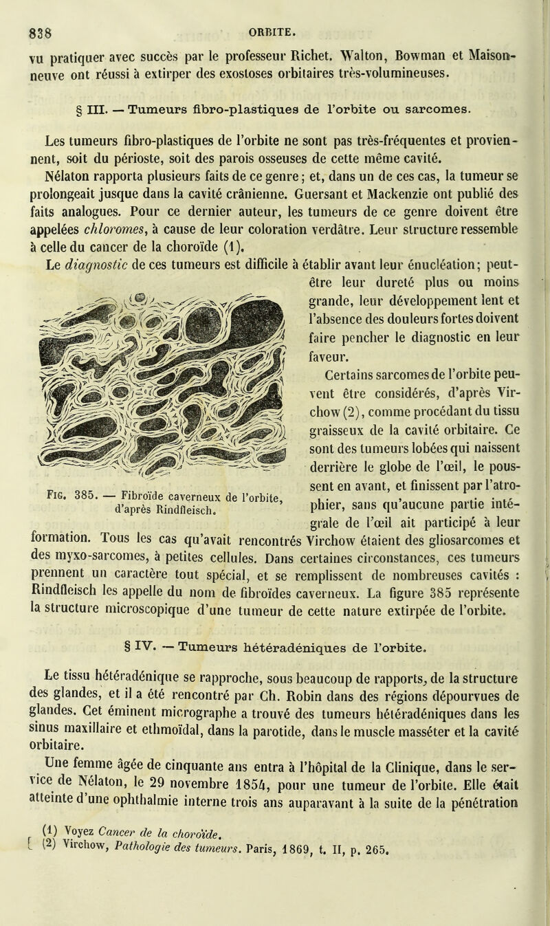 VU pratiquer avec succès par le professeur Richet. Wallon, Bowman et Maison- neuve ont réussi à extirper des exosloses orbitaires très-volumineuses. § III. —- Tumeurs fibro-plastiques de l'orbite ou sarcomes. Les tumeurs fibro-plastiques de l'orbite ne sont pas très-fréquentes et provien- nent, soit du périoste, soit des parois osseuses de cette même cavité. Nélaton rapporta plusieurs faits de ce genre ; et, dans un de ces cas, la tumeur se prolongeait jusque dans la cavité crânienne. Guersant et Mackenzie ont publié des faits analogues. Pour ce dernier auteur, les tumeurs de ce genre doivent être appelées chloromes^ à cause de leur coloration verdâtre. Leur structure ressemble à celle du cancer de la choroïde (1). Le diagnostic de ces tumeurs est difficile à établir avant leur énucléation; peut- être leur dureté plus ou moins grande, leur développement lent et l'absence des douleurs fortes doivent faire pencher le diagnostic en leur faveur. Certains sarcomes de l'orbite peu- vent être considérés, d'après Vir- chow (2), comme procédant du tissu graisseux de la cavité orbitaire. Ce sont des tumeurs lobées qui naissent derrière le globe de l'œil, le pous- sent en avant, et finissent par l'atro- phier, sans qu'aucune partie inté- grale de l'œil ait participé à leur formation. Tous les cas qu'avait rencontrés Virchow étaient des gliosarcomes et des myxo-sarcomes, à petites cellules. Dans certaines circonstances, ces tumeurs prennent un caractère tout spécial, et se remplissent de nombreuses cavités : Rindfleisch les appelle du nom de fibroïdes caverneux. La figure 385 représente la structure microscopique d'une tumeur de cette nature extirpée de l'orbite. § IV. — Tumeurs hétéradéniques de l'orbite. Le tissu hétéradénique se rapproche, sous beaucoup de rapports^, de la structure des glandes, et il a été rencontré par Ch. Robin dans des régions dépourvues de glandes. Cet éminent micrographe a trouvé des tumeurs héléradéniques dans les sinus maxillaire et ethmoïdal, dans la parotide, dans le muscle masséter et la cavité orbitaire. Une femme âgée de cinquante ans entra à l'hôpital de la Chnique, dans le ser- vice de Nélaton, le 29 novembre 1854, pour une tumeur de l'orbite. Elle était attemte d'une ophthalmie interne trois ans auparavant à la suite de la pénétration ^ (1) Voyez Cancer de la choroïde. L (2) Virchow, Pathologie des tumeurs. Paris, 1869, t. II, p. 265. Fie. 385. — Fibroïde caverneux de l'orbite, d'après Rindfleisch.