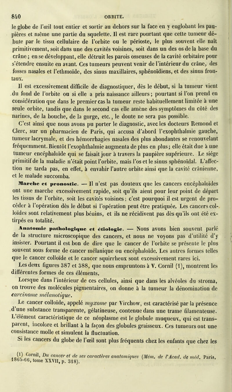 le globe de l'œil tout entier et sortir au dehors sur la face en y englobant les pau- pières et même une partie du squelette. Il est rare pourtant que cette tumeur dé- bute par le tissu cellulaire de l'orbite ou le périoste, le plus souvent elle naît primitivement, soit dans une des cavités voisines, soit dans un des os de la base du crâne ; en se développant, elle détruit les parois osseuses de la cavité orbitaire pour s'étendre ensuite en avant. Ces tumeurs peuvent venir de l'intérieur du crâne^, des fosses nasales et l'ethmoïde, des sinus maxillaires, sphénoïdiens, et des sinus fron- taux. Il est excessivement difficile de diagnostiquer, dès le début, si la tumeur vient du fond de l'orbite ou si elle a pris naissance ailleurs; pourtant si l'on prend en considération que dans le premier cas la tumeur reste habituellement limitée à une seule orbite, tandis que dans le second cas elle amène des symptômes du côté des narines, de la bouche, de la gorge, etc., le doute ne sera pas possible. C'est ainsi que nous avons pu porter le diagnostic, avec les docteurs Remond et Clerc, sur un pharmacien de Paris, qui accusa d'abord l'exophthalmie gauche, tumeur lacrymale, et des hémorrhagies nasales des plus abondantes se renouvelant fréquemment. Bientôt l'exophthalmie augmenta de plus en plus ; elle était due à une tumeur encéphaloïde qui se faisait jour à travers la paupière supérieure. Le siège primitif de la maladie n'était point l'orbite, mais l'os et le sinus sphénoïdal. L'affec- tion ne tarda pas, en etïet, à envahir l'autre orbite ainsi que la cavité crânienne, et le malade succomba. marche et pronositic. — Il u'est pas douleux que les cancers encéphaloïdes ont une marche excessivement rapide, soit qu'ils aient pour leur point de départ les tissus de l'orbite, soit les cavités voisines ; c'est pourquoi il est urgent de pro- céder à l'opération dès le début si l'opération peut être pratiquée. Les cancers col- loïdes sont relativement plus bénins, et ils ne récidivent pas dès qu'ils ont été ex- tirpés en totalité. Anatomie pathologique et étîologie. — NoUS aVOns bien SOUVeUt parlé de la structure microscopique des cancers, et nous ne voyons pas d'utilité d'y insister. Pourtant il est bon de dire que le cancer de l'orbite se présente le plus souvent sous forme de cancer mélanique ou encéphaloïde. Les autres formes telles que le cancer colloïde et le cancer squirrheux sont excessivement rares ici. Les deux figures 387 et 388, que nous empruntons à V. Gornil (1), montrent les différentes formes de ces éléments. Lorsque dans l'intérieur de ces cellules, ainsi que dans les alvéoles du stroma, on trouve des molécules pigmentaires, on donne à la tumeur la dénomination de carcinome mélanotique. Le cancer colloïde, appelé myxome par Virchow, est caractérisé par la présence d'une substance transparente, gélatineuse, contenue dans une trame filamenteuse. L'élément caractéristique de ce néoplasme est le globule muqueux, qui est trans- parent, incolore et brillant à la façon des globules graisseux. Ces tumeurs ont une consistance molle et simulent la fluctuation. Si les cancers du globe de l'œil sont plus fréquents chez les enfants que chez les àJ'a} cancer et de ses caractères anatomiques (Mém. de l'Acad. de méd. Paris, 1865-66, tome XXVII, p. 318).