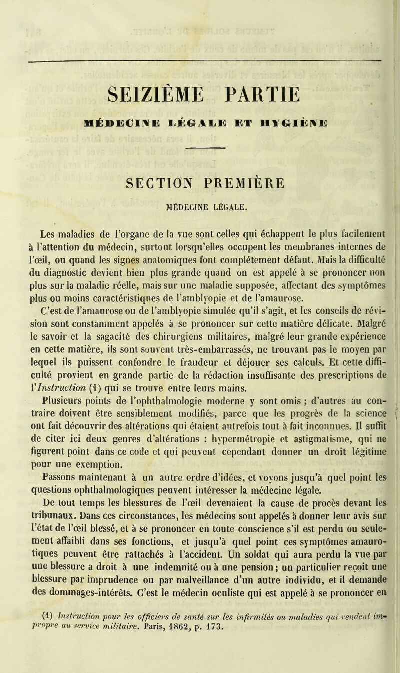 SEIZIÈME PARTIE :i 1 ! SECTION PREMIÈRE j MÉDECINE LÉGALE. j Les maladies de l'organe de la vue sont celles qui échappent le plus facilement j à l'attention du médecin, surtout lorsqu'elles occupent les membranes internes de i l'œil, ou quand les signes anatomiques font complètement défaut. Mais la difficulté | du diagnostic devient bien plus grande quand on est appelé à se prononcer non | plus sur la maladie réelle, mais sur une maladie supposée, affectant des symptômes | plus ou moins caractéristiques de l'amblyopie et de l'amaurose. j C'est de l'amaurose ou de l'amblyopie simulée qu'il s'agit, et les conseils de révi- ! sion sont constamment appelés à se prononcer sur cette matière délicate. Malgré j le savoir et la sagacité des chirurgiens militaires, malgré leur grande expérience ; en cette matière, ils sont souvent très-embarrassés, ne trouvant pas le moyen par : lequel ils puissent confondre le fraudeur et déjouer ses calculs. Et cette diffi- j culté provient en grande partie de la rédaction insuffisante des prescriptions de | VInstruction (1) qui se trouve entre leurs mains. Plusieurs points de l'ophthalmologie moderne y sont omis ; d'autres au con- traire doivent être sensiblement modifiés, parce que les progrès de la science { ont fait découvrir des altérations qui étaient autrefois tout à fait inconnues. Il suffit | de citer ici deux genres d'altérations : hypermétropie et astigmalisme, qui ne \ figurent point dans ce code et qui peuvent cependant donner un droit légitime I pour une exemption. î Passons maintenant à un autre ordre d'idées, et voyons jusqu'à quel point les ! questions ophthalmologiques peuvent intéresser la médecine légale. ! De tout temps les blessures de l'œil devenaient la cause de procès devant les i tribunaux. Dans ces circonstances, les médecins sont appelés à donner leur avis sur l'état de l'œil blessé, et à se prononcer en toute conscience s'il est perdu ou seule- ment affaibli dans ses fonctions, et jusqu'à quel point ces symptômes amauro- tiques peuvent être rattachés à l'accident. Un soldat qui aura perdu la vue par | une blessure a droit à une indemnité ou à une pension ; un particulier reçoit une blessure par imprudence ou par malveillance d'un autre individu, et il demande des dommages-intérêts. C'est le médecin oculiste qui est appelé à se prononcer en (1) Instruction pour les officiers de santé sur les infirmités ou maladies qui rendent im» propre au service militaire. Paris, 1862, p. 173.