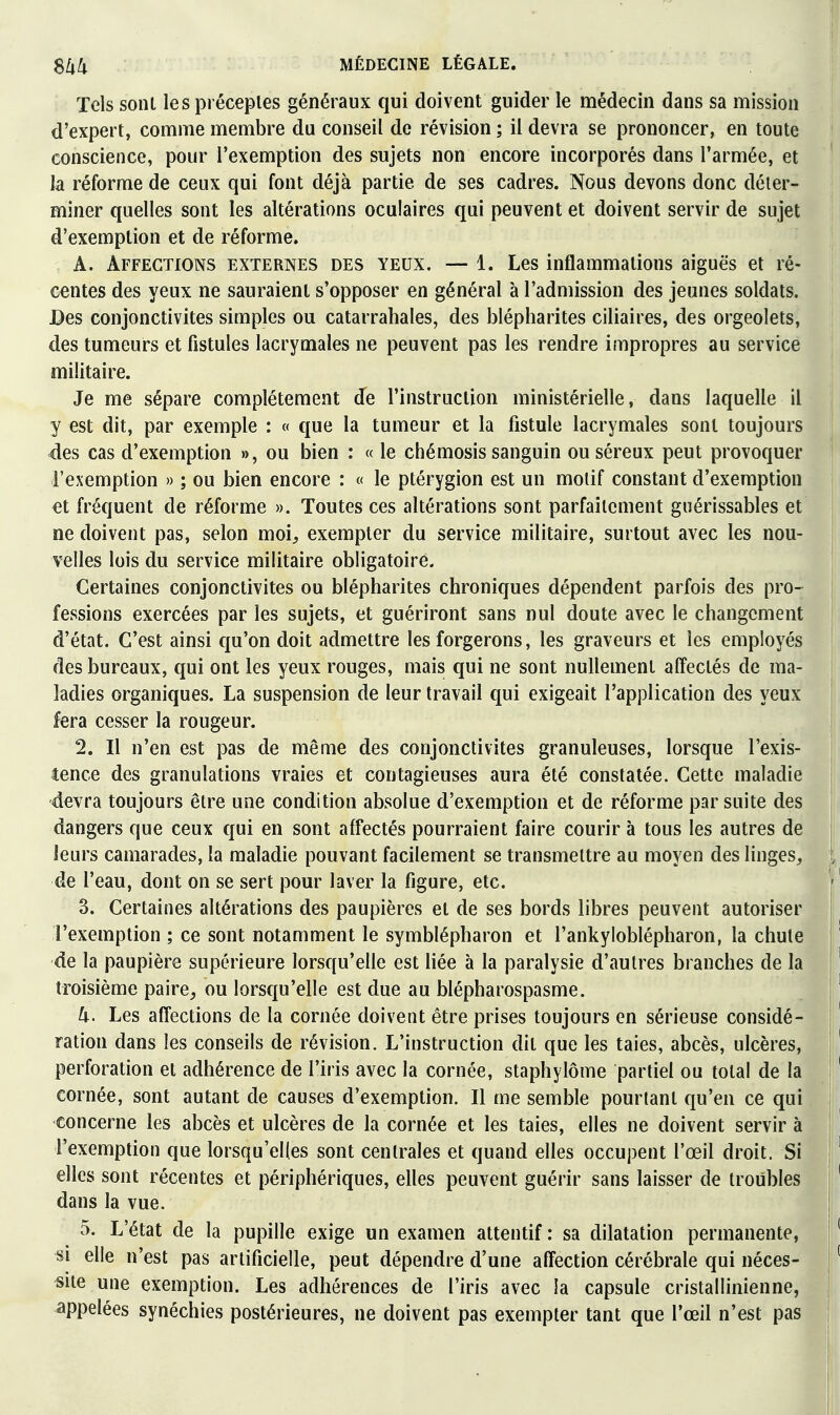 Tels sonl les préceptes généraux qui doivent guider le médecin dans sa mission d'expert, comme membre du conseil de révision ; il devra se prononcer, en toute conscience, pour l'exemption des sujets non encore incorporés dans l'armée, et ' la réforme de ceux qui font déjà partie de ses cadres. Nous devons donc déter- miner quelles sont les altérations oculaires qui peuvent et doivent servir de sujet d'exemption et de réforme. A. Affections externes des yeux. — 1. Les inflammations aiguës et ré- centes des yeux ne sauraient s'opposer en général à l'admission des jeunes soldats. JDes conjonctivites simples ou catarrahales, des blépharites ciliaires, des orgeolets, des tumeurs et fistules lacrymales ne peuvent pas les rendre impropres au service militaire. Je me sépare complètement Je l'instruction ministérielle, dans laquelle il y est dit, par exemple : « que la tumeur et la fistule lacrymales sont toujours <des cas d'exemption », ou bien : « le chémosis sanguin ou séreux peut provoquer î l'exemption » ; ou bien encore : « le ptérygion est un motif constant d'exemption et fréquent de réforme ». Toutes ces altérations sont parfaitement guérissables et ne doivent pas, selon moi, exempter du service militaire, surtout avec les nou- i velles lois du service militaire obligatoire. ' Certaines conjonctivites ou blépharites chroniques dépendent parfois des pro- I fessions exercées par les sujets, et guériront sans nul doute avec le changement ' d'état. C'est ainsi qu'on doit admettre les forgerons, les graveurs et les employés | des bureaux, qui ont les yeux rouges, mais qui ne sont nullement alîectés de ma- i ladies organiques. La suspension de leur travail qui exigeait l'application des yeux i fera cesser la rougeur. 2. Il n'en est pas de même des conjonctivites granuleuses, lorsque l'exis- tence des granulations vraies et contagieuses aura été constatée. Cette maladie \ devra toujours être une condition absolue d'exemption et de réforme par suite des I dangers que ceux qui en sont affectés pourraient faire courir à tous les autres de ; leurs camarades, la maladie pouvant facilement se transmettre au moyen des linges, t de l'eau, dont on se sert pour laver la figure, etc. 3. Certaines altérations des paupières et de ses bords libres peuvent autoriser l'exemption ; ce sont notamment le symblépharon et l'ankyloblépharon, la chute de la paupière supérieure lorsqu'elle est liée à la paralysie d'autres branches de la troisième paire, ou lorsqu'elle est due au blépharospasme. 4. Les affections de la cornée doivent être prises toujours en sérieuse considé- ration dans les conseils de révision. L'instruction dit que les taies, abcès, ulcères, | perforation et adhérence de l'iris avec la cornée, staphylôme partiel ou total de la | cornée, sont autant de causes d'exemption. Il me semble pourtant qu'en ce qui I concerne les abcès et ulcères de la cornée et les taies, elles ne doivent servir à l'exemption que lorsqu'elles sont centrales et quand elles occupent l'œil droit. Si ' elles sont récentes et périphériques, elles peuvent guérir sans laisser de troubles dans la vue. 1 5. L'état de la pupille exige un examen attentif : sa dilatation permanente, | si elle n'est pas artificielle, peut dépendre d'une affection cérébrale qui néces- site une exemption. Les adhérences de l'iris avec la capsule cristallinienne, j appelées synéchies postérieures, ne doivent pas exempter tant que l'œil n'est pas