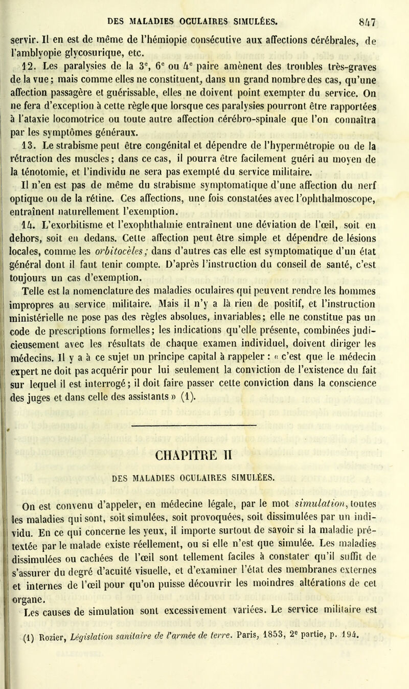 servir. Il en est de même de l'hémiopie consécutive aux affections cérébrales, de l'amblyopie glycosurique, etc. 12. Les paralysies de la 3% 6^ ou k paire amènent des troubles très-graves de la vue; mais comme elles ne constituent^, dans un grand nombre des cas, qu'une affection passagère et guérissable, elles ne doivent point exempter du service. On ne fera d'exception à cette règle que lorsque ces paralysies pourront être rapportées à l'ataxie locomotrice ou toute autre affection cérébro-spinale que l'on connaîtra par les symptômes généraux. 13. Le strabisme peut être congénital et dépendre de l'hypermétropie ou de la rétraction des muscles ; dans ce cas, il pourra être facilement guéri au moyen de la ténotomie, et l'individu ne sera pas exempté du service militaire. Il n'en est pas de même du strabisme symptomatique d'une affection du nerf optique ou de la rétine. Ces affections, une fois constatées avec Toplithalmoscope, entraînent naturellement l'exemption. lU, L'exorbilisme et l'exophthalmie entraînent une déviation de l'œil, soit en dehors, soit en dedans. Cette affection peut être simple et dépendre de lésions locales, comme les orbitocèles; dans d'autres cas elle est symptomatique d'un état général dont il faut tenir compte. D'après l'instruction du conseil de santé, c'est toujours un cas d'exemption. Telle est la nomenclature des maladies oculaires qui peuvent rendre les hommes impropres au service militaire. Mais il n'y a là rien de positif, et l'instruction ministérielle ne pose pas des règles absolues, invariables; elle ne constitue pas un i code de prescriptions formelles; les indications qu'elle présente, combinées judi- cieusement avec les résultats de chaque examen individuel, doivent diriger les médecins. Il y a à ce sujet un principe capital à rappeler : f( c'est que le médecin expert ne doit pas acquérir pour lui seulement la conviction de l'existence du fait sur lequel il est interrogé ; il doit faire passer cette conviction dans la conscience des juges et dans celle des assistants » (1). CHAPITRE TI DES MALADIES OCULAIRES SIMULÉES. On est convenu d'appeler, en médecine légale, par le mot simulation, louies îes maladies qui sont, soit simulées, soit provoquées, soit dissimulées par un indi- vidu. En ce qui concerne les yeux, il importe surtout de savoir si la maladie pré- ! textée par le malade existe réellement, ou si elle n'est que simulée. Les maladies dissimulées ou cachées de l'œil sont tellement faciles à constater qu'il suffit de s'assurer du degré d'acuité visuelle, et d'examiner l'état des membranes externes et internes de l'œil pour qu'on puisse découvrir les moindres altérations de cet organe. Les causes de simulation sont excessivement variées. Le service militaire est (1) Rozier, Législation sanitaire de l'qrmée de terre. Paris, 1853, 2^ partie, p. 194.