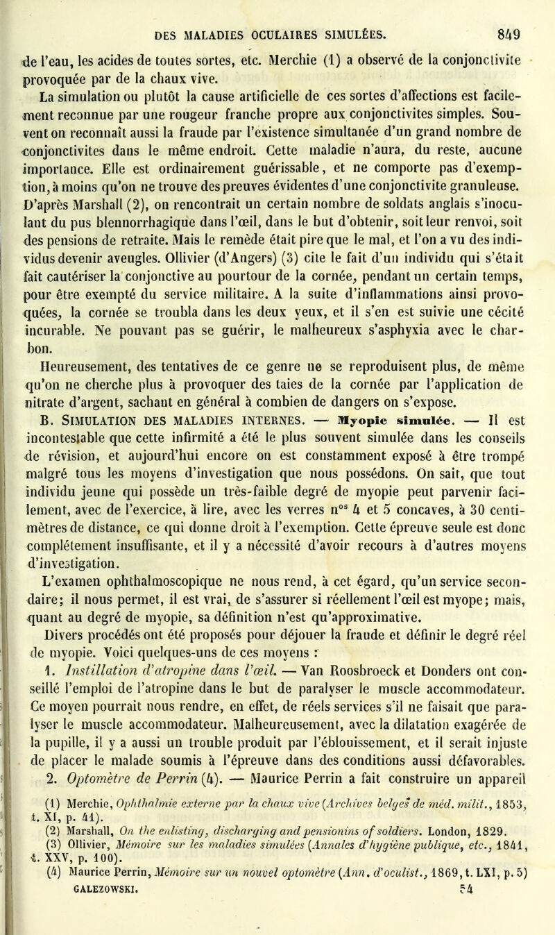 de l'eau, les acides de toutes sortes, etc. Merchie (1) a observé de la conjonctivite provoquée par de la chaux vive. La simulation ou plutôt la cause artificielle de ces sortes d'affections est facile- ment reconnue par une rougeur franche propre aux conjonctivites simples. Sou- vent on reconnaît aussi la fraude par l'existence simultanée d'un grand nombre de conjonctivites dans le même endroit. Cette maladie n'aura, du reste, aucune importance. Elle est ordinairement guérissable, et ne comporte pas d'exemp- tion, à moins qu'on ne trouve des preuves évidentes d'une conjonctivite granuleuse. D'après Marshall (2), on rencontrait un certain nombre de soldats anglais s'inocu- lant du pus blennorrhagique dans l'œil, dans le but d'obtenir, soit leur renvoi, soit des pensions de retraite. Mais le remède était pire que le mal, et l'on a vu des indi- vidus devenir aveugles. Ollivier (d'Angers) (3) cite le fait d'un individu qui s'était fait cautériser la conjonctive au pourtour de la cornée, pendant un certain temps, pour être exempté du service militaire. A la suite d'inflammations ainsi provo- quées, la cornée se troubla dans les deux yeux, et il s'en est suivie une cécité incurable. Ne pouvant pas se guérir, le malheureux s'asphyxia avec le char- bon. Heureusement, des tentatives de ce genre ne se reproduisent plus, de même qu'on ne cherche plus à provoquer des taies de la cornée par l'application de nitrate d'argent, sachant en général à combien de dangers on s'expose. B. Simulation des maladies internes. ~ myopie simulée. — Il est incontestable que cette infirmité a été le plus souvent simulée dans les conseils de révision, et aujourd'hui encore on est constamment exposé à être trompé malgré tous les moyens d'investigation que nous possédons. On sait, que tout individu jeune qui possède un très-faible degré de myopie peut parvenir faci- lement, avec de l'exercice, à lire, avec les verres n°^ 4 et 5 concaves, à 30 centi- mètres de distance, ce qui donne droit à l'exemption. Cette épreuve seule est donc complètement insuffisante, et il y a nécessité d'avoir recours à d'autres moyens d'investigation. L'examen ophthalmoscopique ne nous rend, à cet égard, qu'un service secon- daire; il nous permet, il est vrai, de s'assurer si réellement l'œil est myope; mais, quant au degré de myopie, sa définition n'est qu'approximative. Divers procédés ont été proposés pour déjouer la fraude et définir le degré réel de myopie. Voici quelques-uns de ces moyens : 1. Instillation cVatropine dans l'œil. — Van Roosbroeck et Donders ont con- seillé l'emploi de l'atropine dans le but de paralyser le muscle accommodateur. Ce moyen pourrait nous rendre, en effet, de réels services s'il ne faisait que para- lyser le muscle accommodateur. Malheureusement, avec la dilatation exagérée de la pupille, il y a aussi un trouble produit par l'éblouissement, et il serait injuste de placer le malade soumis à l'épreuve dans des conditions aussi défavorables. 2. Opfomètre de Perrin{k). — Maurice Perrin a fait construire un appareil (1) Merchie, Ophihalmie externe par la chaux vive [Archives belges de méd. milit., 1853, i. XI, p. 41). (2) Marshall, On the enlisting, discharging andperisionins of soldiers. London, 1829. (3) Ollivier, Mémoire sur les maladies simulées [Annales d'hygiène publique, etc., 1841, •t. XXV, p. 100). (4) Maurice Perrin, Mémoire sur un nouvel optomètre [Ann, d'oculist., 1869, t. LXI, p. 5) GALEZOWSKI. f4