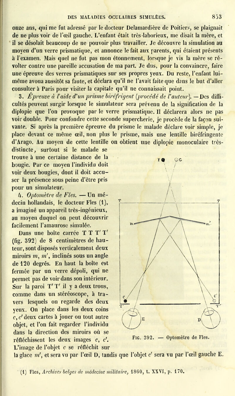 19 onze ans, qui me fut adressé par le docteur Delamardière de Poitiers^ se plaignait de ne plus voir de Tœil gauche. L'enfant était très-laborieux, me disait la mère, et il se désolait beaucoup de ne pouvoir plus travailler. Je découvre la simulation au moyen d*un verre prismatique, et annonce le fait aux parents, qui étaient présents à l'examen. Mais quel ne fut pas mon étonnement, lorsque je vis la mère se ré- volter contre une pareille accusation de ma part. Je dus, pour la convaincre, faire une épreuve des verres prismatiques sur ses propres yeux. Du reste, l'enfant lui- même avoua aussitôt sa faute, et déclara qu'il ne l'avait faite que dans le but d'aller consulter à Paris pour visiter la capitale qu'il ne connaissait point. 3. Epreuve à laide d'un prisme biréfrigent [procédé de Vauteur). — Des diffi- cultés peuvent surgir lorsque le simulateur sera prévenu de la signification de la diplopie que l'on provoque par le verre prismatique. Il déclarera alors ne pas voir double. Pour confondre cette seconde supercherie, je procède de la façon sui- vante. Si après la première épreuve du prisme le malade déclare voir simple, je place devant ce même œil, non plus le prisme, mais une lentille biréfringente d'Arago. Au moyen de cette lentille on obtient une diplopie monoculaire très- distincte surtout si le malade se trouve à une certaine distance de la bougie. Par ce moyen l'individu doit voir deux bougies, dont il doit accu- ser la présence sous peine d'être pris pour un simulateur. k. Optomètre de Fies. — Un mé- decin hollandais, le docteur Fies (1), a imaginé un appareil très-ingénieux, au moyen duquel on peut découvrir facilement l'amaurose simulée. Dans une boîte carrée T T T' T' (fig. 392) de 8 centimètres de hau- teur, sont disposés verticalement deux miroirs m^m\ inclinés sous un angle de 120 degrés. En haut la boîte est fermée par un verre dépoli, qui ne permet pas de voir dans son intérieur. Sur la paroi T' T' il y a deux trous, comme dans un stéréoscope, à tra- vers lesquels on regarde des deux yeux. On place dans les deux coins c, c^ deux cartes à jouer ou tout autre objet, et l'on fait regarder l'individu dans la direction des miroirs où se réfléchissent les deux images c, c\ L'image de l'objet c se réfléchit sur la glace m\ et sera vu par l'œil D, tandis que l'objet é sera vu par l'œil gauche E. Fig. 392. — Optomètre de Fies. (1) Fies, Archives belges de médecine militaire, 1860, t. XXVI, p. 170.