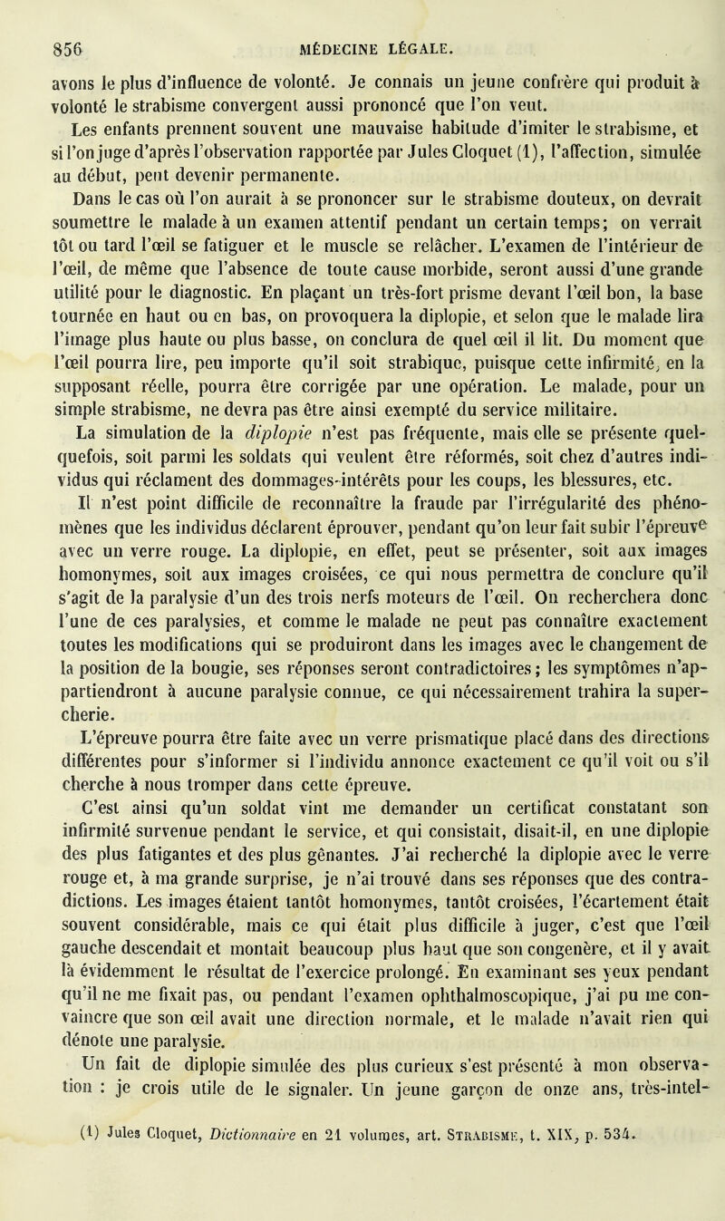 avons le plus d'influence de volonté. Je connais un jeune confrère qui produit îr volonté le strabisme convergent aussi prononcé que l'on veut. Les enfants prennent souvent une mauvaise habitude d'imiter le strabisme, et si l'onjuge d'après l'observation rapportée par Jules Cloquet (1), l'affection, simulée au début, peut devenir permanente. Dans le cas où l'on aurait à se prononcer sur le strabisme douteux, on devrait soumettre le malade à un examen attentif pendant un certain temps; on verrait tôt ou tard l'œil se fatiguer et le muscle se relâcher. L'examen de l'intérieur de l'œil, de même que l'absence de toute cause morbide, seront aussi d'une grande utilité pour le diagnostic. En plaçant un très-fort prisme devant l'œil bon, la base tournée en haut ou en bas, on provoquera la diplopie, et selon que le malade lira l'image plus haute ou plus basse, on conclura de quel œil il lit. Du moment que l'œil pourra lire, peu importe qu'il soit strabiquc, puisque cette infirmité; en la supposant réelle, pourra être corrigée par une opération. Le malade, pour un simple strabisme, ne devra pas être ainsi exempté du service militaire. La simulation de la diplopie n'est pas fréquente, mais elle se présente quel- quefois, soit parmi les soldats qui veulent êire réformés, soit chez d'autres indi- vidus qui réclament des dommages-intérêts pour les coups, les blessures, etc. Il n'est point difficile de reconnaître la fraude par l'irrégularité des phéno- mènes que les individus déclarent éprouver, pendant qu'on leur fait subir l'épreuv^ avec un verre rouge. La diplopie, en effet, peut se présenter, soit aux images homonymes, soit aux images croisées, ce qui nous permettra de conclure qu'il s'agit de la paralysie d'un des trois nerfs moteurs de l'œil. On recherchera donc l'une de ces paralysies, et comme le malade ne peut pas connaître exactement toutes les modifications qui se produiront dans les images avec le changement de la position de la bougie, ses réponses seront contradictoires ; les symptômes n'ap- partiendront à aucune paralysie connue, ce qui nécessairement trahira la super^ chérie. L'épreuve pourra être faite avec un verre prismatique placé dans des directions différentes pour s'informer si l'individu annonce exactement ce qu'il voit ou s'il cherche à nous tromper dans cette épreuve. C'est ainsi qu'un soldat vint me demander un certificat constatant son infirmité survenue pendant le service, et qui consistait, disait-il, en une diplopie des plus fatigantes et des plus gênantes. J'ai recherché la diplopie avec le verre rouge et, à ma grande surprise, je n'ai trouvé dans ses réponses que des contra- dictions. Les images étaient tantôt homonymes, tantôt croisées, l'écartement était souvent considérable, mais ce qui était plus difficile à juger, c'est que l'œil gauche descendait et montait beaucoup plus haut que son congénère, et il y avait là évidemment le résultat de l'exercice prolongé. En examinant ses yeux pendant qu'il ne me fixait pas, ou pendant l'examen ophthalmoscopique, j'ai pu me con- vaincre que son œil avait une direction normale, et le malade n'avait rien qui dénote une paralysie. Un fait de diplopie simulée des plus curieux s'est présenté à mon observa- tion : je crois utile de le signaler. Un jeune garçon de onze ans, très-intel-^ (1) Jules Cloquet, Dictionnaire en 21 volumes, art. Strabismk, t. XIX, p. 53/i.