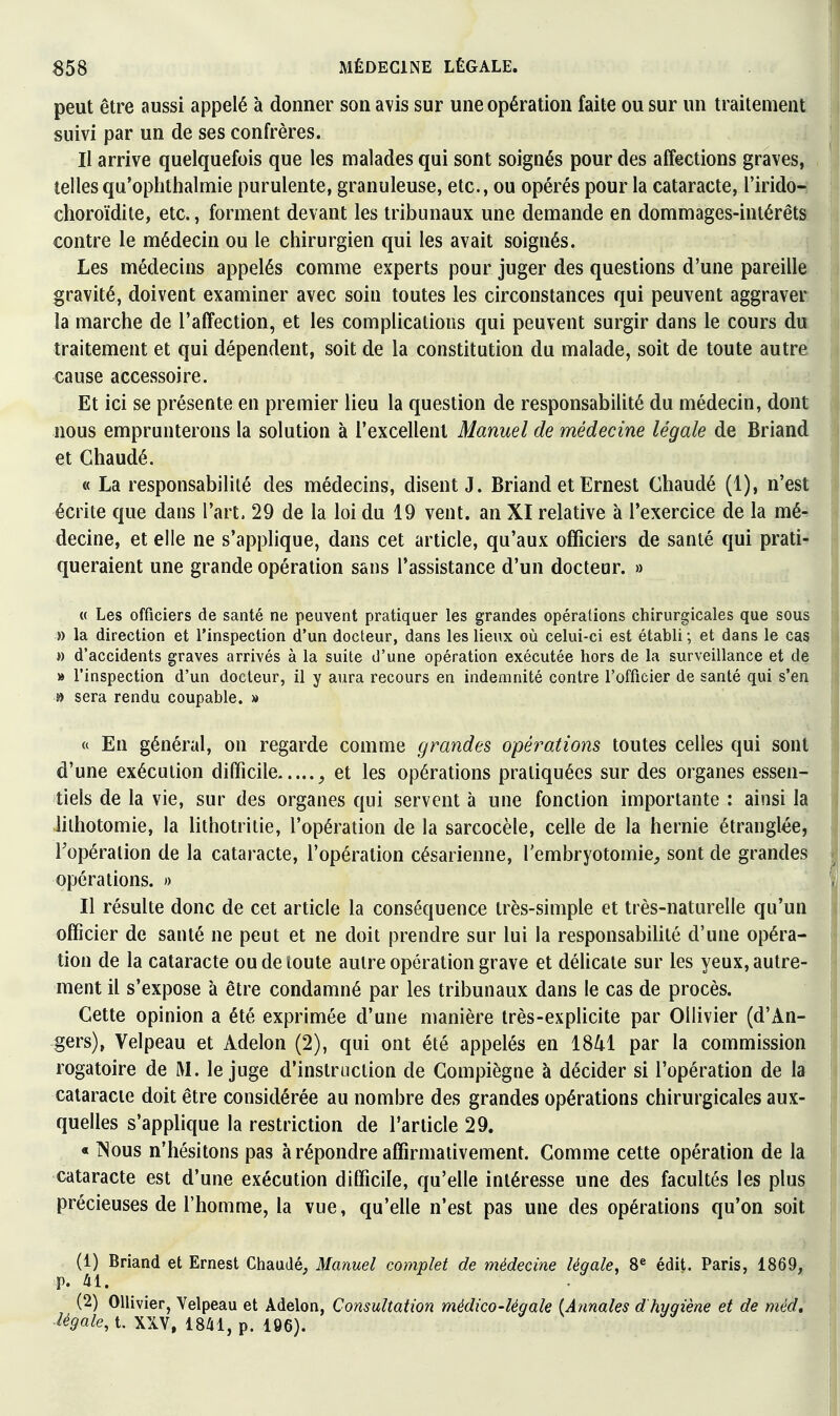 peut être aussi appelé à donner son avis sur une opération faite ou sur un traitement suivi par un de ses confrères. Il arrive quelquefois que les malades qui sont soignés pour des affections graves, tellesqu'ophthalmie purulente, granuleuse, etc., ou opérés pour la cataracte, l'irido- choroïdite, etc., forment devant les tribunaux une demande en dommages-intérêts contre le médecin ou le chirurgien qui les avait soignés. Les médecins appelés comme experts pour juger des questions d'une pareille gravité, doivent examiner avec soin toutes les circonstances qui peuvent aggraver la marche de l'affection, et les complications qui peuvent surgir dans le cours du traitement et qui dépendent, soit de la constitution du malade, soit de toute autre cause accessoire. Et ici se présente en premier lieu la question de responsabilité du médecin, dont nous emprunterons la solution à l'excellent Manuel de médecine légale de Briand et Chaudé. « La responsabilité des médecins, disent J. Briand et Ernest Chaudé (1), n'est écrite que dans l'art. 29 de la loi du 19 vent, an XI relative à l'exercice de la mé- decine, et elle ne s'applique, dans cet article, qu'aux officiers de santé qui prati- queraient une grande opération sans l'assistance d'un docteur. » « Les officiers de santé ne peuvent pratiquer les grandes opérations chirurgicales que sous » la direction et l'inspection d'un docteur, dans les lieux où celui-ci est établi ; et dans le cas » d'accidents graves arrivés à la suite d'une opération exécutée hors de la surveillance et de » l'inspection d'un docteur, il y aura recours en indemnité contre l'officier de santé qui s'en » sera rendu coupable. » « En général, on regarde comme grandes opéi^ations toutes celles qui sont d'une exécution difficile et les opérations pratiquées sur des organes essen- tiels de la vie, sur des organes qui servent à une fonction importante : ainsi la lilhotomie, la lithotritie, l'opération de la sarcocèle, celle de la hernie étranglée, Fopéralion de la cataracte, l'opération césarienne, l'embryotomie^ sont de grandes opérations. » Il résulte donc de cet article la conséquence très-simple et très-naturelle qu'un officier de santé ne peut et ne doit prendre sur lui la responsabilité d'une opéra- tion de la cataracte ou de toute autre opération grave et délicate sur les yeux, autre- ment il s'expose à être condamné par les tribunaux dans le cas de procès. Cette opinion a été exprimée d'une manière très-explicite par Ollivier (d'An- gers), Velpeau et Adelon (2), qui ont été appelés en 1841 par la commission rogatoire de M. le juge d'instruction de Gompiègne à décider si l'opération de la cataracte doit être considérée au nombre des grandes opérations chirurgicales aux- quelles s'applique la restriction de l'article 29. « iNous n'hésitons pas à répondre affirmativement. Comme cette opération de la cataracte est d'une exécution difficile, qu'elle intéresse une des facultés les plus précieuses de l'homme, la vue, qu'elle n'est pas une des opérations qu'on soit (1) Briand et Ernest Chaudé, Manuel complet de médecine légale, 8« édit. Paris, 1869, p. 41. . (2) Ollivier, Yelpeau et Adelon, Consultation médico-légale (Annales d hygiène et de méd, ■légale.i. XXV, 1841, p. 196).