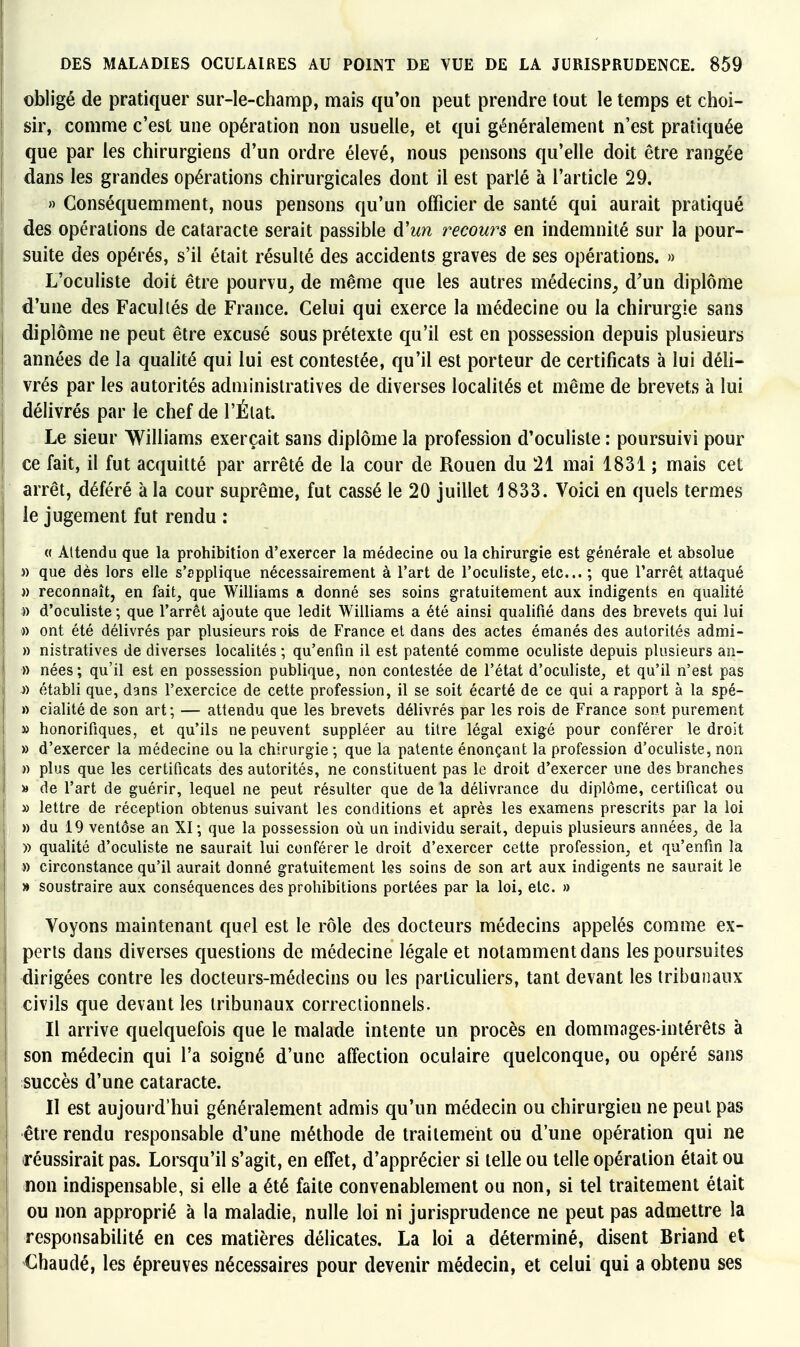 obligé de pratiquer sur-le-champ, mais qu'on peut prendre tout le temps et choi- sir, comme c'est une opération non usuelle, et qui généralement n'est pratiquée que par les chirurgiens d'un ordre élevé, nous pensons qu'elle doit être rangée dans les grandes opérations chirurgicales dont il est parié à l'article 29. » Conséquemment, nous pensons qu'un officier de santé qui aurait pratiqué I des opérations de cataracte serait passible d'un recow^s en indemnité sur la pour- suite des opérés, s'il était résulté des accidents graves de ses opérations. » L'oculiste doit être pourvu^ de même que les autres médecins,, d'un diplôme I d'une des Facultés de France. Celui qui exerce la médecine ou la chirurgie sans diplôme ne peut être excusé sous prétexte qu'il est en possession depuis plusieurs j années de la qualité qui lui est contestée, qu'il est porteur de certificats à lui déli- j vrés par les autorités administratives de diverses localités et même de brevets à lui délivrés par le chef de l'Élat. Le sieur Williams exerçait sans diplôme la profession d'oculiste : poursuivi pour ce fait, il fut acquitté par arrêté de la cour de Rouen du 21 mai 1831 ; mais cet arrêt, déféré à la cour suprême, fut cassé le 20 juillet 1833. Voici en quels termes le jugement fut rendu : i « Attendu que la prohibition d'exercer la médecine ou la chirurgie est générale et absolue )) que dès lors elle s'applique nécessairement à l'art de l'oculiste, etc.. ; que l'arrêt attaqué I » reconnaît, en fait, que Williams a donné ses soins gratuitement aux indigents en qualité ! » d'oculiste ; que l'arrêt ajoute que ledit Williams a été ainsi qualifié dans des brevets qui lui » ont été délivrés par plusieurs rois de France et dans des actes émanés des autorités admi- » nistratives de diverses localités ; qu'enfin il est patenté comme oculiste depuis plusieurs an- » nées; qu'il est en possession publique, non contestée de l'état d'oculiste, et qu'il n'est pas » établi que, dans l'exercice de cette profession, il se soit écarté de ce qui a rapport à la spé- » cialité de son art; — attendu que les brevets délivrés par les rois de France sont purement » honorifiques, et qu'ils ne peuvent suppléer au titre légal exigé pour conférer le droit » d'exercer la médecine ou la chirurgie ; que la patente énonçant la profession d'oculiste, non » plus que les certificats des autorités, ne constituent pas le droit d'exercer une des branches » de l'art de guérir, lequel ne peut résulter que de la délivrance du diplôme, certificat ou » lettre de réception obtenus suivant les conditions et après les examens prescrits par la loi » du 19 ventôse an XI ; que la possession où un individu serait, depuis plusieurs années, de la )) qualité d'oculiste ne saurait lui conférer le droit d'exercer cette profession, et qu'enfin la » circonstance qu'il aurait donné gratuitement les soins de son art aux indigents ne saurait le » soustraire aux conséquences des prohibitions portées par la loi, etc. » Voyons maintenant quel est le rôle des docteurs médecins appelés comme ex- I péris dans diverses questions de médecine légale et notamment dans les poursuites î dirigées contre les docteurs-médecins ou les particuliers, tant devant les tribunaux civils que devant les tribunaux correctionnels. Il arrive quelquefois que le malade intente un procès en dommages-intérêts à I son médecin qui l'a soigné d'une affection oculaire quelconque, ou opéré sans succès d'une cataracte. I II est aujourd'hui généralement admis qu'un médecin ou chirurgien ne peut pas I être rendu responsable d'une méthode de traitement ou d'une opération qui ne réussirait pas. Lorsqu'il s'agit, en effet, d'apprécier si telle ou telle opération était ou non indispensable, si elle a été faite convenablement ou non, si tel traitement était ou non approprié à la maladie, nulle loi ni jurisprudence ne peut pas admettre la responsabilité en ces matières délicates. La loi a déterminé, disent Briand et Chaudé, les épreuves nécessaires pour devenir médecin, et celui qui a obtenu ses