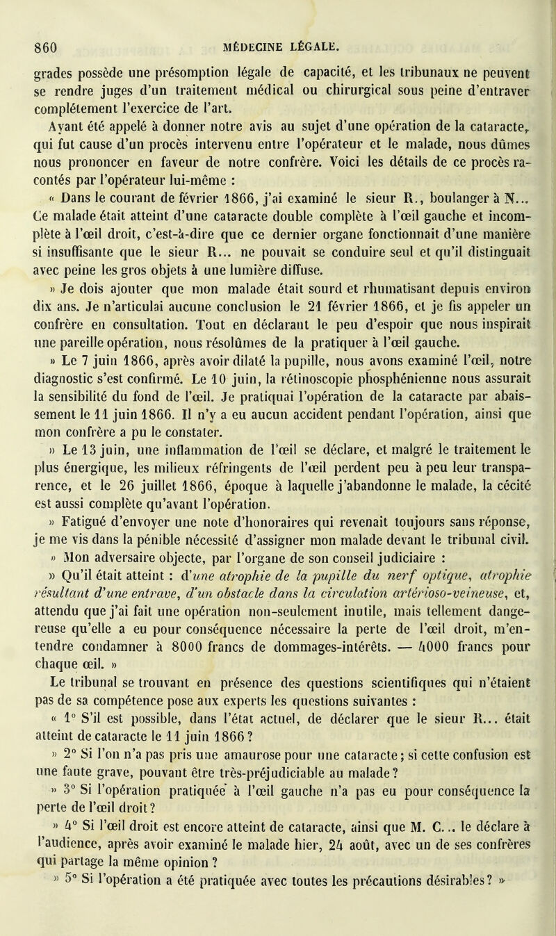 grades possède une présomption légale de capacité, et les tribunaux ne peuvent se rendre juges d'un traitement médical ou chirurgical sous peine d'entraver complètement l'exercice de l'art. Ayant été appelé à donner notre avis au sujet d'une opération de la cataracte,, qui fut cause d'un procès intervenu entre l'opérateur et le malade, nous dûmes nous prononcer en faveur de notre confrère. Voici les détails de ce procès ra- contés par l'opérateur lui-même : f Dans le courant de février 1866, j'ai examiné le sieur R., boulanger à N... Ce malade était atteint d'une cataracte double complète à l'œil gauche et incom- plète à l'œil droit, c'est-à-dire que ce dernier organe fonctionnait d'une manière si insuffisante que le sieur R... ne pouvait se conduire seul et qu'il distinguait avec peine les gros objets à une lumière diffuse. » Je dois ajouter que mon malade était sourd et rhumatisant depuis environ dix ans. Je n'articulai aucune conclusion le 21 février 1866, et je fis appeler un confrère en consultation. Tout en déclarant le peu d'espoir que nous inspirait une pareille opération, nous résolûmes de la pratiquer à l'œil gauche. » Le 7 juin 1866, après avoir dilaté la pupille, nous avons examiné l'œil, notre diagnostic s'est confirmé. Le 10 juin, la rétinoscopie phosphénienne nous assurait la sensibilité du fond de l'œil. Je pratiquai l'opération de la cataracte par abais- sement le 11 juin 1866. Il n'y a eu aucun accident pendant l'opération, ainsi que mon confrère a pu le constater. » Le 13 juin, une inflammation de l'œil se déclare, et malgré le traitement le plus énergique, les milieux réfringents de l'œil perdent peu à peu leur transpa- rence, et le 26 juillet 1866, époque à laquelle j'abandonne le malade, la cécité est aussi complète qu'avant l'opération. » Fatigué d'envoyer une note d'honoraires qui revenait toujours sans réponse, je me vis dans la pénible nécessité d'assigner mon malade devant le tribunal civil. « Mon adversaire objecte, par l'organe de son conseil judiciaire : » Qu'il était atteint : d'une atrophie de la pupille du nerf optique, atrophie rémltant d'une entrave^ d'un obstacle dans la circulation artérioso-veineuse, et, attendu que j'ai fait une opération non-seulement inutile, mais tellement dange- reuse qu'elle a eu pour conséquence nécessaire la perte de l'œil droit, m'en- tendre condamner à 8000 francs de dommages-intérêts. — /lOOO francs pour chaque œil. » Le tribunal se trouvant en présence des questions scientifiques qui n'étaient pas de sa compétence pose aux experts les questions suivantes : « 1° S'il est possible, dans l'état actuel, de déclarer que le sieur R... était atteint de cataracte le 11 juin 1866 ? )) 2° Si l'on n'a pas pris une amaurose pour une cataracte ; si cette confusion est une faute grave, pouvant être très-préjudiciable au malade? » y Si l'opéraiion pratiquée à l'œil gauche n'a pas eu pour conséquence la perte de l'œil droit? » Zi° Si l'œil droit est encore atteint de cataracte, ainsi que M. C... le déclare à l'audience, après avoir examiné le malade hier, 2k août, avec un de ses confrères qui partage la même opinion ? >) 5 Si l'opération a été pratiquée avec toutes les précautions désirables? 'f