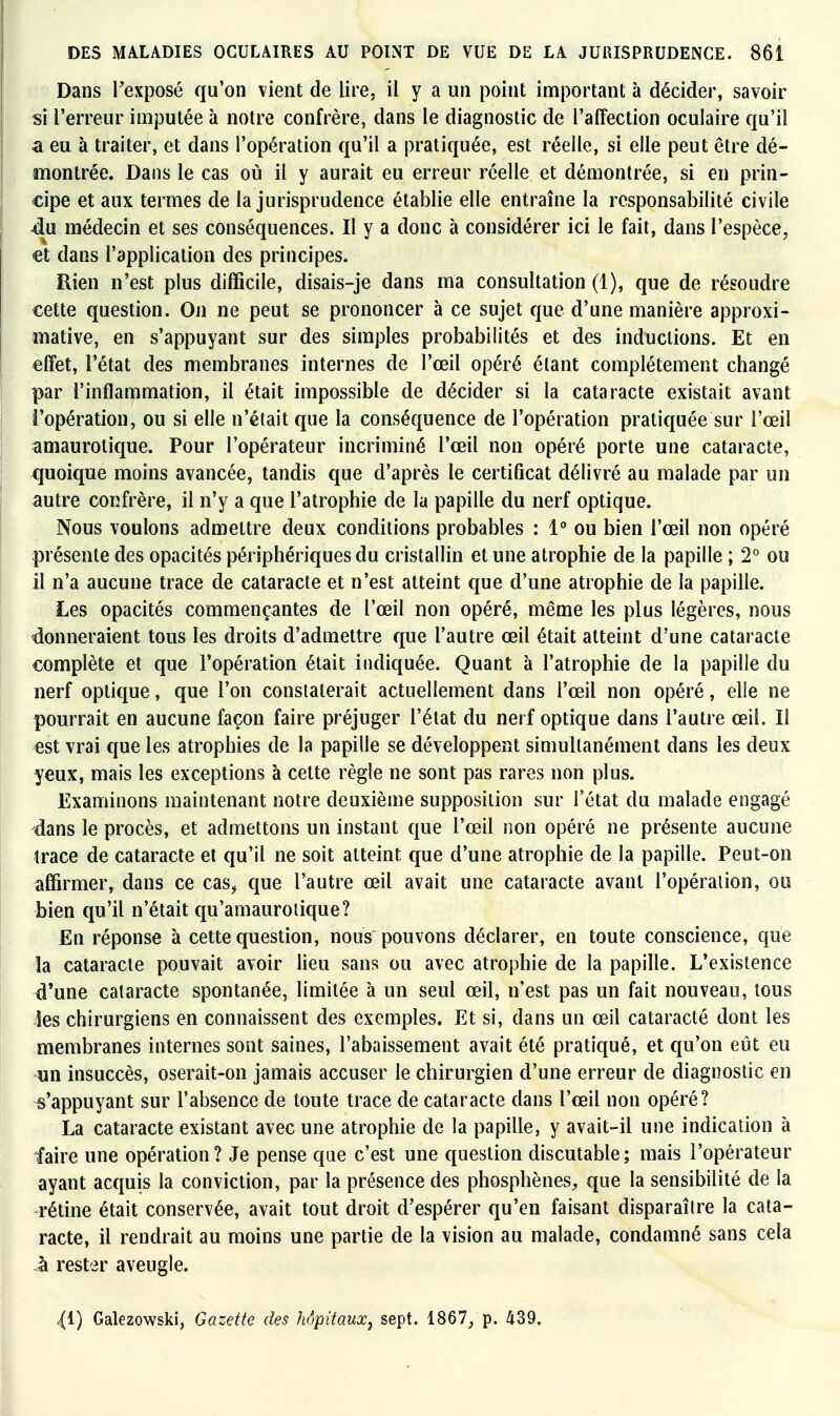 Dans l'exposé qu'on vient de lire, il y a un point important à décider, savoir si l'erreur imputée à notre confrère, dans le diagnostic de l'affection oculaire qu'il a eu à traiter, et dans l'opération qu'il a pratiquée, est réelle, si elle peut être dé- montrée. Dans le cas où il y aurait eu erreur réelle et démontrée, si en prin- cipe et aux termes de la jurisprudence établie elle entraîne la responsabilité civile ■du médecin et ses conséquences. Il y a donc à considérer ici le fait, dans l'espèce, et dans l'application des principes. Rien n'est plus difficile, disais-je dans ma consultation (1), que de résoudre cette question. On ne peut se prononcer à ce sujet que d'une manière approxi- mative, en s'appuyant sur des simples probabilités et des inductions. Et en «ffet, l'état des membranes internes de l'œil opéré étant complètement changé par l'inflammation, il était impossible de décider si la cataracte existait avant l'opération, ou si elle n'était que la conséquence de l'opération pratiquée sur l'œil amaurotique. Pour l'opérateur incriminé l'œil non opéré porte une cataracte, ijuoique moins avancée, tandis que d'après le certificat délivré au malade par un autre confrère, il n'y a que l'atrophie de la papille du nerf optique. Nous voulons admettre deux conditions probables : 1 ou bien l'œil non opéré présente des opacités périphériques du cristallin et une atrophie de la papille ; 2° ou il n'a aucune trace de cataracte et n'est atteint que d'une atrophie de la papille. Les opacités commençantes de l'œil non opéré, même les plus légères, nous donneraient tous les droits d'admettre que l'autre œil était atteint d'une cataracte complète et que l'opération était indiquée. Quant à l'atrophie de la papille du nerf optique, que l'on constaterait actuellement dans l'œil non opéré, elle ne pourrait en aucune façon faire préjuger l'état du nerf optique dans l'autre œil. Il est vrai que les atrophies de la papille se développent simultanément dans les deux yeux, mais les exceptions à celte règle ne sont pas rares non plus. Examinons maintenant notre deuxième supposition sur l'état du malade engagé dans le procès, et admettons un instant que l'œil non opéré ne présente aucune trace de cataracte et qu'il ne soit atteint que d'une atrophie de la papille. Peut-on affirmer, dans ce cas^ que l'autre œil avait une cataracte avant l'opération, ou bien qu'il n'était qu'amauroiique? En réponse à cette question, nous pouvons déclarer, en toute conscience, que la cataracte pouvait avoir lieu sans ou avec atrophie de la papille. L'existence d'une cataracte spontanée, limitée à un seul œil, n'est pas un fait nouveau, tous les chirurgiens en connaissent des exemples. Et si, dans un œil cataracté dont les membranes internes sont saines, l'abaissement avait été pratiqué, et qu'on eut eu un insuccès, oserait-on jamais accuser le chirurgien d'une erreur de diagnostic en «'appuyant sur l'absence de toute trace de cataracte dans l'œil non opéré? La cataracte existant avec une atrophie de la papille, y avait-il une indication à faire une opération? Je pense que c'est une question discutable; mais l'opérateur ayant acquis la conviction, par la présence des phosphènes^ que la sensibilité de la -rétine était conservée, avait tout droit d'espérer qu'en faisant disparaître la cata- racte, il rendrait au moins une partie de la vision au malade, condamné sans cela .à rester aveugle. ^1) Galezowski, Gazette des hôpitaux, sept. 1867, p. A39.