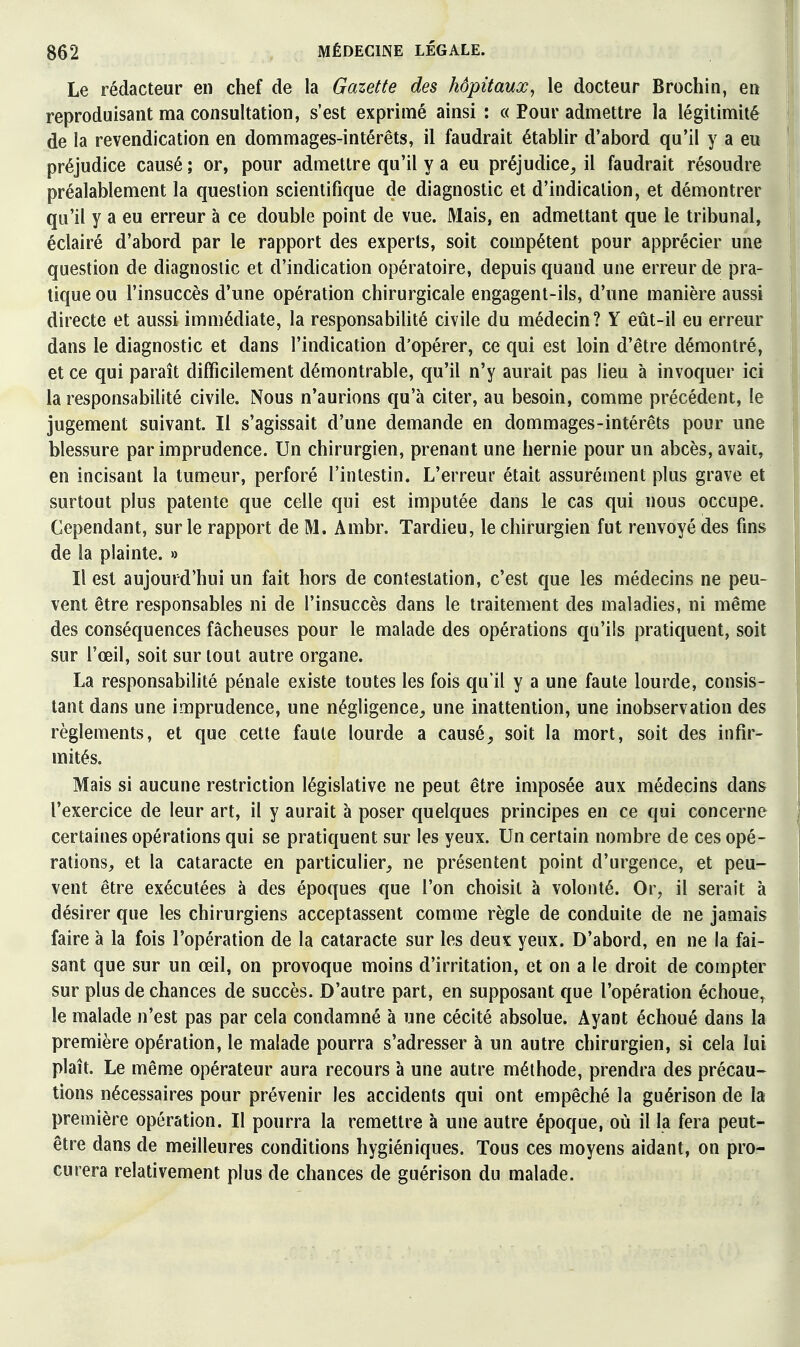 Le rédacteur en chef de la Gazette des hôpitaux, le docteur Brochin, en reproduisant ma consultation, s'est exprimé ainsi : « Pour admettre la légitimité de la revendication en dommages-intérêts, il faudrait établir d'abord qu'il y a eu préjudice causé ; or, pour admettre qu'il y a eu préjudice^ il faudrait résoudre préalablement la question scientifique de diagnostic et d'indication, et démontrer qu'il y a eu erreur à ce double point de vue. Mais, en admettant que le tribunal, éclairé d'abord par le rapport des experts, soit compétent pour apprécier une question de diagnostic et d'indication opératoire, depuis quand une erreur de pra- tique ou l'insuccès d'une opération chirurgicale engagent-ils, d'une manière aussi directe et aussi immédiate, la responsabilité civile du médecin? Y eût-il eu erreur dans le diagnostic et dans l'indication d'opérer, ce qui est loin d'être démontré, et ce qui paraît difficilement démontrable, qu'il n'y aurait pas lieu à invoquer ici la responsabilité civile. Nous n'aurions qu'à citer, au besoin, comme précédent, le jugement suivant. Il s'agissait d'une demande en dommages-intérêts pour une blessure par imprudence. Un chirurgien, prenant une hernie pour un abcès, avait, en incisant la tumeur, perforé l'intestin. L'erreur était assurément plus grave et surtout plus patente que celle qui est imputée dans le cas qui nous occupe. Cependant, sur le rapport de M. Ambr. Tardieu, le chirurgien fut renvoyé des fins de la plainte. » Il est aujourd'hui un fait hors de contestation, c'est que les médecins ne peu- vent être responsables ni de l'insuccès dans le traitement des maladies, ni même des conséquences fâcheuses pour le malade des opérations qu'ils pratiquent, soit sur l'œil, soit sur tout autre organe. La responsabilité pénale existe toutes les fois qu'il y a une faute lourde, consis- tant dans une imprudence, une négligence, une inattention, une inobservation des règlements, et que cette faute lourde a causé, soit la mort, soit des infir- mités. Mais si aucune restriction législative ne peut être imposée aux médecins dans l'exercice de leur art, il y aurait à poser quelques principes en ce qui concerne certaines opérations qui se pratiquent sur les yeux. Un certain nombre de ces opé- rations, et la cataracte en particulier, ne présentent point d'urgence, et peu- vent être exécutées à des époques que l'on choisit à volonté. Or, il serait à désirer que les chirurgiens acceptassent comme règle de conduite de ne jamais faire à la fois l'opération de la cataracte sur les deux yeux. D'abord, en ne la fai- sant que sur un œil, on provoque moins d'irritation, et on a le droit de compter sur plus de chances de succès. D'autre part, en supposant que l'opération échoue^ le malade n'est pas par cela condamné à une cécité absolue. Ayant échoué dans la première opération, le malade pourra s'adresser à un autre chirurgien, si cela lui plaît. Le même opérateur aura recours à une autre méthode, prendra des précau- tions nécessaires pour prévenir les accidents qui ont empêché la guérison de la première opération. Il pourra la remettre à une autre époque, où il la fera peut- être dans de meilleures conditions hygiéniques. Tous ces moyens aidant, on pro- curera relativement plus de chances de guérison du malade.