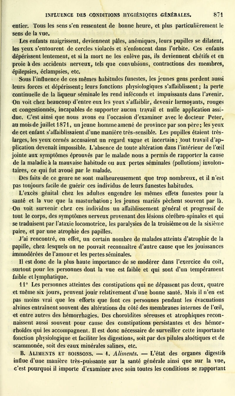 «ntier. Tous les sens s'en ressentent de bonne heure, et plus particulièrement le sens de la vue. Les enfants maigrissent, deviennent pâles, anémiques, leurs pupilles se dilatent, les yeux s'entourent de cercles violacés et s'enfoncent dans l'orbite. Ces enfant« dépérissent lentement, et si la mort ne les enlève pas, ils deviennent chélifs et en proie à des accidents nerveux, tels que convulsions, contractions des membres, épilepsies, éclampsies, etc. Sous l'influence de ces mêmes habitudes funestes, les jeunes gens perdent aufisi leurs forces et dépérissent; leurs fonctions physiologiques s'afîaiblisseiU; la perte continuelle de la liqueur séminale les rend inféconds et impuissants dans l'avenir. On voit chez beaucoup d'entre eux les yeux s'affaiblir, devenir larmoyants, rouges et congestionnés, incapables de supporter aucun trj^vail et nulle application assi- due. C'est ainsi que nous avons eu l'occasion d'examiner avec le docteur Peter, au moisde juillet 1871, un jeune homme amené de province par son père; les yeux de cet enfant s'affaiblissaient d'une manière très-sensible. Les pupilles étaient très- iarges, les yeux cernés accusaient un regard vague et incertain; |tout travail d'ap- plication devenait impossible. L'absence de toute altération dans l'intérieur de l'œil jointe aux symptômes éprouvés par le malade nous a permis de rapporter la cause de la maladie à la mauvaise habitude ou aux pertes séminales (pollutions) involon- taires, ce qui fut avoué par le malade. Des faits de ce genre ne sont malheureusement que trop nombreux, et il n'est pas toujours facile de guérir ces individus de leurs funestes habitudes. L'excès génital chez les adultes engendre les mêmes effets funestes pour la santé et la vue que la masturbation ; les jeunes mariés pèchent souvent par là. On voit survenir chez ces individus un affaiblissement général et progressif de tout le corps, des symptômes nerveux provenant des lésions cérébro-spinales et qui se traduisent par l'ataxie locomotrice, les paralysies de la troisième ou de la sixième paire, et par une atrophie des papilles. J'ai rencontré, en effet, un certain nombre de malades atteints d'atrophie de la papille, chez lesquels on ne pouvait reconnaître d'autre cause que les jouissances immodérées de l'amour et les pertes séminales. Il est donc de la plus haute importance de se modérer dans l'exercice du coït, surtout pour les personnes dont la vue est faible et qui sont d'un tempérament faible et lymphatique. 11° Les personnes atteintes des constipations qui ne dépassent pas deux, quatre et même six jours, peuvent jouir relativement d'une bonne santé. Mais il n'en est pas moins vrai que les efforts que font ces personnes pendant les évacuations alvines entraînent souvent des altérations du côté des membranes internes de l'œil, «et entre autres des hémorrhagies. Des choroïdites séreuses et atrophiques recon- naissent aussi souvent pour cause des constipations persistantes et des hémor- rhoïdes qui les accompagnent. Il est donc nécessaire de surveiller cette importante fonction physiologique et faciliter les digestions, soit par des pilules aloétiques et de scammonée, soit des eaux minérales saUnes, etc. B. Aliments et boissons. — 4. Aliments, — L'état des organes digestifs influe d'une manière très-puissante sur la santé générale ainsi que sur la vue, c'est pourquoi il importe d'examiner avec soin toutes les conditions se rapportant