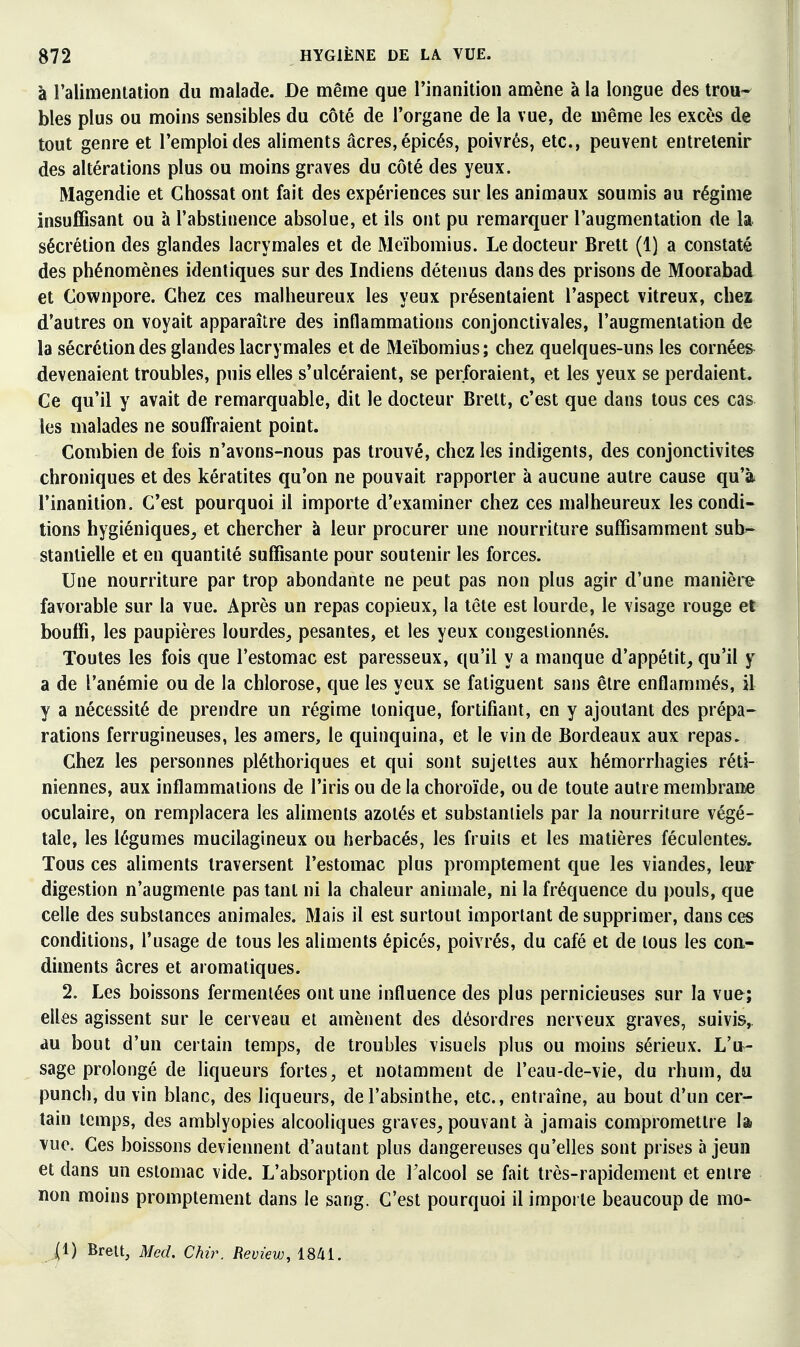 à ralimentalion du malade. De même que rinanition amène à la longue des trou- bles plus ou moins sensibles du côté de l'organe de la vue, de même les excès de tout genre et l'emploi des aliments acres, épicés, poivrés, etc., peuvent entretenir des altérations plus ou moins graves du côté des yeux. Magendie et Chossat ont fait des expériences sur les animaux soumis au régime insuffisant ou à l'abstinence absolue, et ils ont pu remarquer l'augmentation de la sécrétion des glandes lacrymales et de Meïbomius. Le docteur Brett (1) a constaté des phénomènes identiques sur des Indiens détenus dans des prisons de Moorabad et Cownpore. Chez ces malheureux les yeux présentaient l'aspect vitreux, chez d'autres on voyait apparaître des inflammations conjonctivales, l'augmentation de la sécrétion des glandes lacrymales et de Meïbomius; chez quelques-uns les cornées devenaient troubles, puis elles s'ulcéraient, se perforaient, et les yeux se perdaient. Ce qu'il y avait de remarquable, dit le docteur Brelt, c'est que dans tous ces cas les malades ne souffraient point. Combien de fois n'avons-nous pas trouvé, chez les indigents, des conjonctivites chroniques et des kératites qu'on ne pouvait rapporter à aucune autre cause qu'à l'inanition. C'est pourquoi il importe d'examiner chez ces malheureux les condi« lions hygiéniques^ et chercher à leur procurer une nourriture suffisamment sub- stantielle et en quantité suffisante pour soutenir les forces. Une nourriture par trop abondante ne peut pas non plus agir d'une manièi'e favorable sur la vue. Après un repas copieux, la tête est lourde, le visage rouge et bouffi, les paupières lourdes^ pesantes, et les yeux congestionnés. Toutes les fois que l'estomac est paresseux, qu'il y a manque d'appétit^ qu'il y a de l'anémie ou de la chlorose, que les yeux se fatiguent sans être enflammés, il y a nécessité de prendre un régime tonique, fortifiant, en y ajoutant des prépa- rations ferrugineuses, les amers, le quinquina, et le vin de Bordeaux aux repas. Chez les personnes pléthoriques et qui sont sujettes aux hémorrhagies réti- niennes, aux inflammations de l'iris ou de la choroïde, ou de toute autre membrane oculaire, on remplacera les aliments azotés et substantiels par la nourriture végé- tale, les légumes mucilagineux ou herbacés, les fruits et les matières féculentes. Tous ces aliments traversent l'estomac plus promptement que les viandes, leur digestion n'augmente pas tant ni la chaleur animale, ni la fréquence du pouls, que celle des substances animales. Mais il est surtout important de supprimer, dans ces conditions, l'usage de tous les aliments épicés, poivrés, du café et de tous les con- diments acres et aromatiques. 2. Les boissons fermentées ont une influence des plus pernicieuses sur la vue; elles agissent sur le cerveau et amènent des désordres nerveux graves, suivis,, au bout d'un certain temps, de troubles visuels plus ou moins sérieux. L'u- sage prolongé de liqueurs fortes, et notamment de l'eau-de-vie, du rhum, du punch, du vin blanc, des liqueurs, de l'absinthe, etc., entraîne, au bout d'un cer- tain temps, des amblyopies alcooliques graves, pouvant à jamais compromettre lâi vue. Ces boissons deviennent d'autant plus dangereuses qu'elles sont prises à jeun et dans un estomac vide. L'absorption de Talcool se fait très-rapidement et entre non moins promptement dans le sang. C'est pourquoi il importe beaucoup de mo- (1) Brett, Med. Chir. Review, 1841.