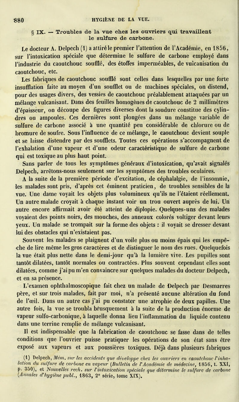 § IX. — Troubles de la vue chez les ouvriers qui travaillent le sulfure de carbone. Le docteur A. Delpech (1) a attiré le premier Tattention de l'Académie, en 1856, sur l'intoxication spéciale que détermine le sulfure de carbone employé dans l'industrie du caoutchouc soufflé, des étoffes imperméables, de vulcanisation du caoutchouc, etc. Les fabriques de caoutchouc soufflé sont celles dans lesquelles par une forte insufflation faite au moyen d'un soufflet ou de machines spéciales, on distend, pour des usages divers, des vessies de caoutchouc préalablement attaquées par un mélange vulcanisant. Dans des feuilles homogènes de caoutchouc de 2 millimètres d'épaisseur, on découpe des figures diverses dont la soudure constitue des cylin- dres ou ampoules. Ces dernières sont plongées dans un mélange variable de sulfure de carbone associé à une quantité peu considérable de chlorure ou de bromure de soufre. Sous l'influence de ce mélange, le caoutchouc devient souple et se laisse distendre par des soufflets. Toutes ces opérations s'accompagnent de l'exhalation d'une vapeur et d'une odeur caractéristique de sulfure de carbone qui est toxique au plus haut point. Sans parler de tous les symptômes généraux d'intoxication, qu'avait signalés Delpech, arrêtons-nous seulement sur les symptômes des troubles oculaires. A la suite de la première période d'excitation, de céphalalgie, de l'insomnie, les malades sont pris, d'après cet éminent praticien, de troubles sensibles de la vue. Une dame voyait les objets plus volumineux qu'ils ne Tétaient réellement. Un autre malade croyait à chaque instant voir un trou ouvert auprès de lui. Un autre encore affirmait avoir été atteint de diplopie. Quelques-uns des malades voyaient des points noirs, des mouches, des anneaux colorés voltiger devant leurs yeux. Un malade se trompait sur la forme des objets : il voyait se dresser devant l<ui des obstacles qui n'existaient pas. Souvent les malades se plaignent d'un voile plus ou moins épais qui les empê- che de lire même les gros caractères et de distinguer le nom des rues. Quelquefois la vue était plus nette dans le demi-jour qu'à la lumière vive. Les pupilles sont tantôt dilatées, tantôt normales ou contractées. Plus souvent cependant elles sont dilatées, comme j'ai pu m'en convaincre sur quelques malades du docteur Delpech, et en sa présence. L'examen ophthalmoscopique fait chez un malade de Delpech par Desmarres père, et sur trois malades, fait par moi, n'a présenté aucune altération du fond de l'œil. Dans un autre cas j'ai pu constater une atrophie de deux papilles. Une autre fois, la vue se troubla brusquement à la suite de la production énorme de vapeur sulfo-carbonique, à laquelle donna lieu l'inflammation du liquide contenu dans une terrine remplie de mélange vulcanisant. Il est indispensable que la fabrication de caoutchouc se fasse dans de telles tîonditions que l'ouvrier puisse pratiquer les opérations de son état sans être exposé aux vapeurs et aux poussières toxiques. Déjà dans plusieurs fabriques (1) Delpech, Mém. sur les accidents que développe chez les ouvriers en caoutchouc Tinha- lation du sulfure de carbone en vapeur {Bulletin de l'Académie de médecine, 1856, t. XXI, p. 350), et Nouvelles rech. sur Vintoxication spéciale que détermine le sulfure de carbone {Annales d'hygiène pubL, 1863, 2« série, tome XIX).