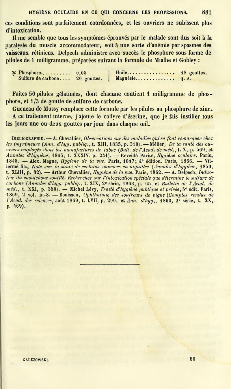 ces conditions sont parfaitement coordonnées, et les ouvriers ne subissent plus d'intoxication. Il me semble que tous les symptômes éprouvés par le malade sont dus soit à la paralysie du muscle accommodateur, soit à une sorte d'anémie par spasmes des vaisseaux rétiniens. Delpech administre avec succès le phosphore sous forme de pilules de 1 milligramme, préparées suivant la formule de Mialhe et Gobley : -if Phosphore 0,05 | Huile 18 gouttes. Sulfure de carbone.... 20 gouttes. | Magnésie q. s. Faites 50 pilules gélatinées, dont chacune contient 1 milligramme de phos- phore, et 1/3 de goutte de sulfure de carbone. Gueneau de Mussy remplace cette formule par les pilules au phosphure de zinc. A ce traitement interne, j'ajoute le collyre d'éserine, que je fais instiller tous les jours une ou deux gouttes par jour dans chaque œil. Bibliographie. — A. Chevallier, Observations sur des maladies qui se font remarquer chez les imprimeurs {Ann. d'hyg. publiq., t. XIII, 1835, p. 310). — Mêlier; De la santé des ou- vriers employés dans les manufactures de tabac {Bull, de l'Acad. de méd., t. X, p. 569, et Annales d'hygiène, 1845, t. XXXIV, p. 241). — Reveillé-Parise, Hygiène oculaire. Paris, 1845. — Alex. Magne, Hygiène de la vue. Paris, 1847; 4® édition. Paris, 1866. — Vil- lermé fils, Note sur la santé de certains ouvriers en aiguilles {Annales d'hygiène, 1850, t. XLIII, p. 82). — Arthur Chevallier, Hygiène de la vue. Paris, 1862. — A. Delpech, Indus- trie du caoutchouc soufflé. Recherches sur l'intoxication spéciale que détermine le sulfure de carbofie {Annales d'hyg» publiq., t. XIX, 2^ série, 1863^ p. 65, et Bulletin de l'Acad. de méd., t. XXI, p. 350). — Michel Lévy^ Traité d'hygiène publique et privée, édit. Paris, 1869, 2 vol. in-8. — Bouisson, Ophthalmie des soufreurs de vigne {Comptes rendus de l'Acad, des sciences, août 1869, t. LYII, p. 299, et Ann. d'hyg., 1863, 2« série, t. XX, p. 469). GALEZOWSKI. 56