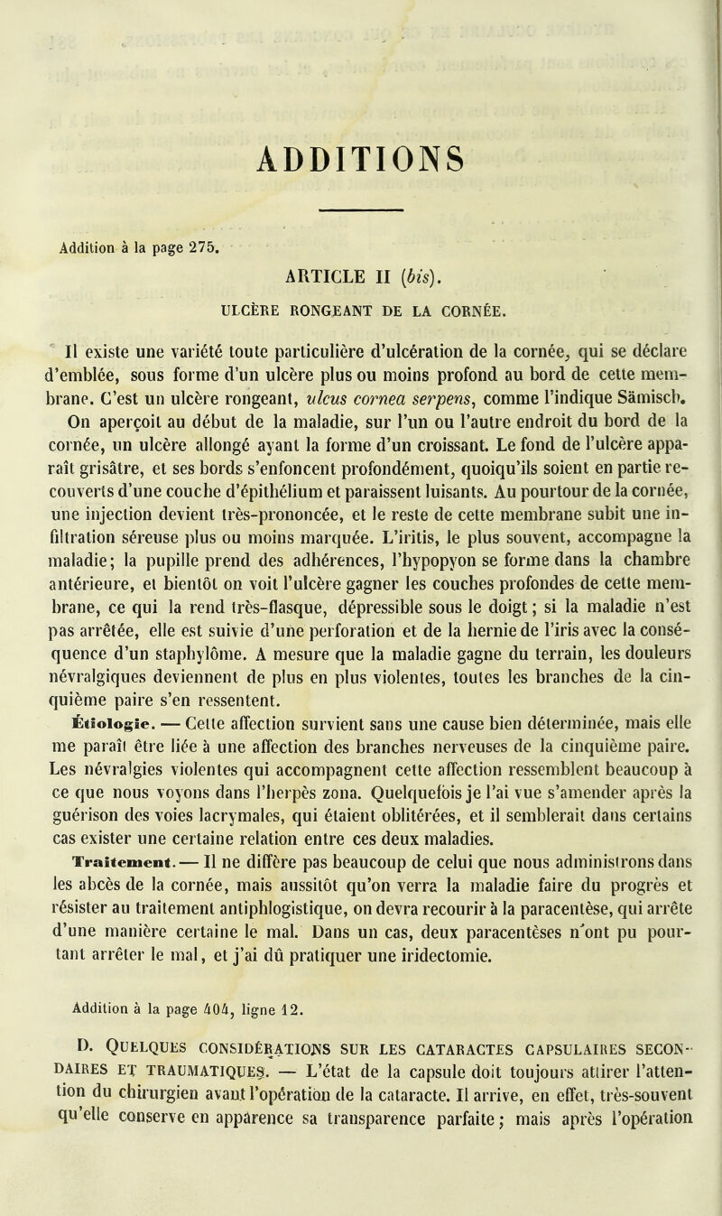 ADDITIONS Addition à la page 275. ARTICLE II {bis). ULCÈRE RONGEANT DE LA CORNÉE. Il existe une variété toute particulière d'ulcération de la cornée, qui se déclare d'emblée, sous forme d'un ulcère plus ou moins profond au bord de celte mem- brane. C'est un ulcère rongeant, ulcus cornea serpens, comme l'indique Sàmiscb. On aperçoit au début de la maladie, sur l'un ou l'autre endroit du bord de la cornée, un ulcère allongé ayant la forme d'un croissant. Le fond de l'ulcère appa- raît grisâtre, et ses bords s'enfoncent profondément, quoiqu'ils soient en partie re- couverts d'une couche d'épithélium et paraissent luisants. Au pourtour de la cornée, une injection devient très-prononcée, et le reste de cette membrane subit une in- filtration séreuse plus ou moins marquée. L'iritis, le plus souvent, accompagne la maladie; la pupille prend des adhérences, l'hypopyon se forme dans la chambre antérieure, el bientôt on voit l'ulcère gagner les couches profondes de cette mem- brane, ce qui la rend très-flasque, dépressible sous le doigt ; si la maladie n'est pas arrêtée, elle est suivie d'une perforation et de la hernie de l'iris avec la consé- quence d'un staphylôme. A mesure que la maladie gagne du terrain, les douleurs névralgiques deviennent de plus en plus violentes, toutes les branches de la cin- quième paire s'en ressentent. Étîoiogîe. — Celle affection survient sans une cause bien déterminée, mais elle me paraît être liée à une affection des branches nerveuses de la cinquième paire. Les névralgies violentes qui accompagnent cette affection ressemblent beaucoup à ce que nous voyons dans l'herpès zona. Quelquefois je l'ai vue s'amender après la guérison des voies lacrymales, qui étaient obhtérées, et il semblerait dans certains cas exister une certaine relation entre ces deux maladies. Traitement.— Il ne diffère pas beaucoup de celui que nous administrons dans les abcès de la cornée, mais aussitôt qu'on verra la maladie faire du progrès et résister au traitement antiphlogistique, on devra recourir à la paracentèse, qui arrête d'une manière certaine le mal. Dans un cas, deux paracentèses n'ont pu pour- tant arrêter le mal, et j'ai dû pratiquer une iridectomie. Addition à la page 404, ligne 12. D. Quelques considératiojns sur les cataractes capsulaires secon- daires ET TRAUMATIQUES. — L'état de la capsule doit toujours attirer l'atten- tion du chh'urgien avant l'opération de la cataracte. Il arrive, en effet, très-souvent qu'elle conserve en apparence sa transparence parfaite ; mais après l'opération