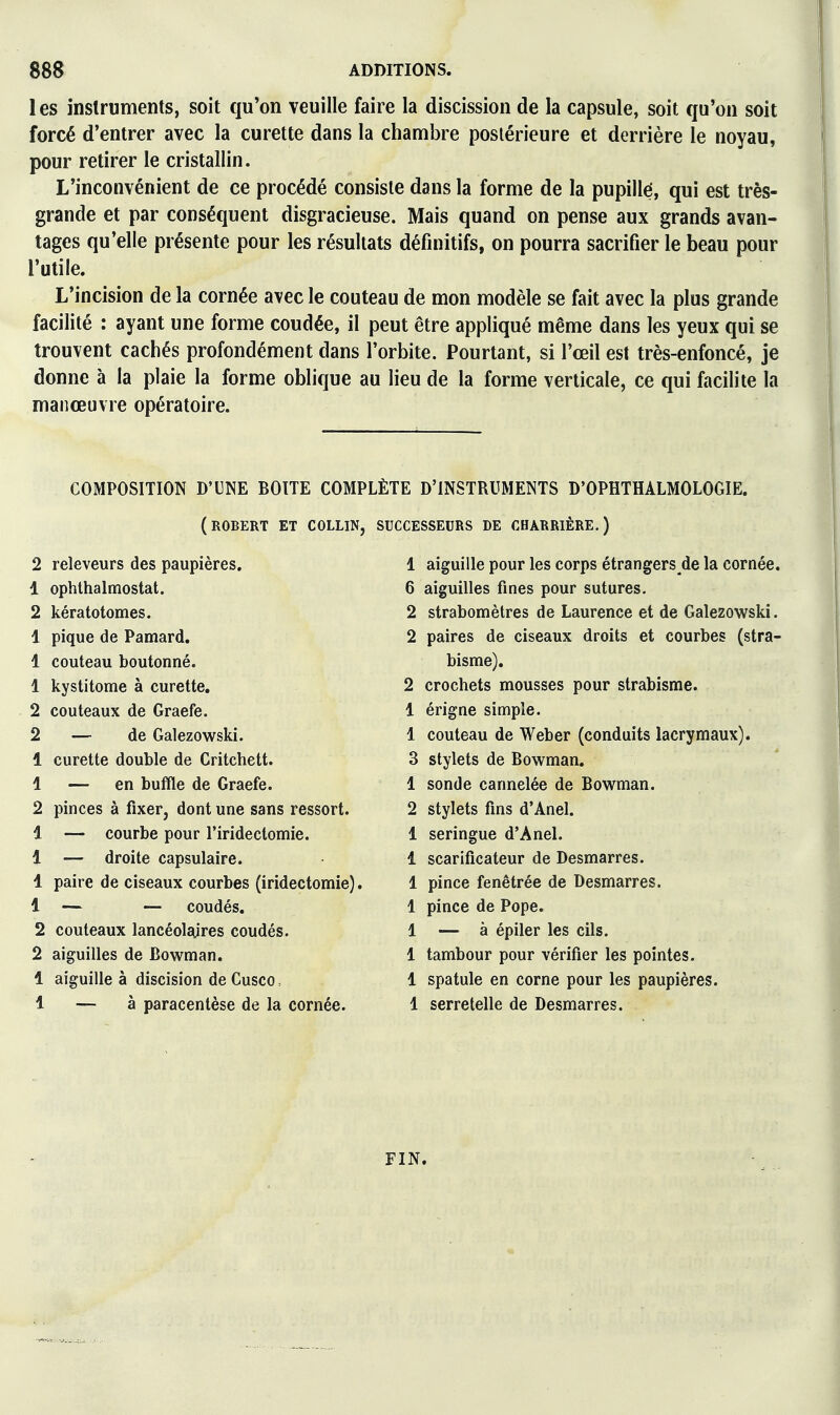 les instruments, soit qu'on veuille faire la discission de la capsule, soit qu'on soit forcé d'entrer avec la curette dans la chambre postérieure et derrière le noyau, pour retirer le cristallin. L'inconvénient de ce procédé consiste dans la forme de la pupillé, qui est très- grande et par conséquent disgracieuse. Mais quand on pense aux grands avan- tages qu'elle présente pour les résultats définitifs, on pourra sacrifier le beau pour l'utile. L'incision de la cornée avec le couteau de mon modèle se fait avec la plus grande facilité : ayant une forme coudée, il peut être appliqué même dans les yeux qui se trouvent cachés profondément dans l'orbite. Pourtant, si l'œil est très-enfoncé, je donne à la plaie la forme oblique au lieu de la forme verticale, ce qui facilite la manœuvre opératoire. COMPOSITION D'UNE BOITE COMPLÈTE D'INSTRUMENTS D'OPHTHALMOLOGIE. (ROBERT ET COLLIN, SUCCESSEURS DE CHARRIÊRE.) 2 releveurs des paupières. 1 ophthalmostat. 2 kératotomes. 1 pique de Pamard. 1 couteau boutonné. 1 kystitome à curette. 2 couteaux de Graefe. 2 — de Galezowski. 1 curette double de Critchett. 1 — en buffle de Graefe. 2 pinces à fixer, dont une sans ressort. 1 -— courbe pour l'iridectomie. 1 — droite capsulaire. 1 paire de ciseaux courbes (iridectomie). 1 — — coudés. 2 couteaux lancéolajres coudés. 2 aiguilles de Bowman. 1 aiguille à discision de Cusco, 1 — à paracentèse de la cornée. 1 aiguille pour les corps étrangers de la cornée. 6 aiguilles fines pour sutures. 2 strabomètres de Laurence et de Galezowski. 2 paires de ciseaux droits et courbes (stra- bisme). 2 crochets mousses pour strabisme. 1 érigne simple. 1 couteau de Weber (conduits lacrymaux). 3 stylets de Bowman. 1 sonde cannelée de Bowman. 2 stylets fins d'Anel. 1 seringue d'Anel. 1 scarificateur de Desmarres. 1 pince fenêtrée de Desmarres. 1 pince de Pope. 1 — à épiler les cils. 1 tambour pour vérifier les pointes. 1 spatule en corne pour les paupières. 1 serretelle de Desmarres. FIN.