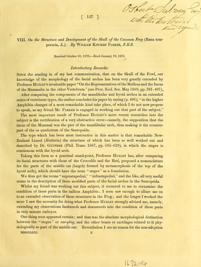 VIII. On the Structure and Development of the Skull of the Common Frog (Eana tern- poraria, L.). By William Kitchen Parker, F.B.S. Since the sending in of my last communication, that on the Skull of the Fowl, our knowledge of the morphology of the facial arches has been very greatly extended by Professor Huxley's invaluable paper On the Representatives of the Malleus and the Incus of the Mammalia in the other Vertebrata  (see Proc. Zool, Soc. May 1869, pp. 391-407),, After comparing the components of the mandibular and hyoid arches in an extended series of vertebrate types, the author concludes his paper by saying (p. 406),  in the higher Amphibia changes of a most remarkable kind take place, of which I do not now propose to speak, as my friend Mr. Parker is engaged in working out that part of the subject. The most important result of Professor Huxley's more recent researches into the subject is the rectification of a very obstructive error—namely, the supposition that the incus of the Mammal was the pier of the mandibular arch, thus making it the counter- part of the OS quadratum of the Sauropsida. The type which has been most instructive in this matter is that remarkable New- Zealand Lizard (Hatteria) the structure of which has been so well worked out and described by Dr. Gunther (Phil. Trans. 1867, pp. 596-629), in which the stapes is continuous with the hyoid arch. Taking this form as a practical stand-point. Professor Huxley has, after comparing its facial structures with those of the Crocodile and the Bird, proposed a nomenclature for the parts of the middle ear (largely formed by metamorphosis of the top of the hyoid arch), which should have the term  stapes  as a foundation. We thus get the terms  suprastapedial,  infrastapedial, and the like, all very useful terms in the description of these modified parts of the facial arches in the Sauropsida. Whilst my friend was working out this subject, it occurred to me to reexamine the condition of these parts in the tailless Amphibia; I soon saw enough to allure me on to an extended observation of these structures in the Frog; and the longer I worked the more I saw the necessity for doing what Professor Huxley strongly advised me, namely, extending my observations backwards and downwards into the condition of these parts in very minute embryos. One thing soon appeared certain; and that was the absolute morphological distinction between the  stapes  or ear-plug, and the other bones or cartilages related to it phy- siologically as part of the middle ear. Nevertheless I see no reason for the non-adoption MDCCCLXXL U Eeceived October 10, 1870,—Eead January 19, 1871. Introductory Remarks.