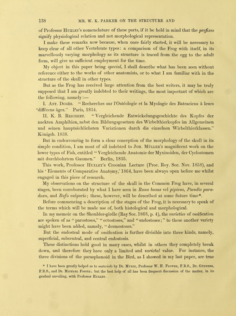 of Professor Huxley's nomenclature of these parts, if it be held in mind that the prefixes signify physiological relation and not morphological representation. I make these remarks now because, when once fairly started, it will be necessary to keep clear of all other Vertebrate types: a comparison of the Frog with itself, in its marvellously varying morphology as its structure is traced from the egg to the adult form, will give us sufficient employment for the time. My object in this paper being special, I shall describe what has been seen without reference either to the works of other anatomists, or to what I am familiar with in the structure of the skull in other types. But as the Frog has received large attention from the best writers, it may be truly supposed that I am greatly indebted to their writings, the most important of which are the following, namely:— I. Ant. Duges.  Eecherches sur I'Osteologie et la Myologie des Batraciens a leurs 'differens ages. Paris, 1834. II. K. B. Eeicheet.  Vergleichende Entwickelungsgeschichte des Kopfes der nackten Amphibien, nebst den Bildungsgesetzen des Wirbelthierkopfes im AUgemeinen und seinen hauptsachlichsten Variationen durch die einzelnen Wirbelthierklassen. Konigsb. 1838. But in endeavouring to form a clear conception of the morphology of the skull in its simple condition, I am most of all indebted to JoH. Muller's magnificent work on the lower types of Fish, entitled  Vergleichende Anatomie der Myxinoiden, der Cyclostomen mit durchbohrtem Gaumen. Berlin, 1835. This work, Professor Huxley's Croonian Lecture (Proc. Eoy. Soc. Nov. 1858), and his ' Elements of Comparative Anatomy,' 1864, have been always open before me whilst engaged in this piece of research. My observations on the structure of the skull in the Common Frog have, in several stages, been corroborated by what I have seen in Rana hoans ye\ pipiens, Pseudis para- doxa, and Bufo vulgaris; these, however, will be described at some future time*. Before commencing a description of the stages of the Frog, it is necessary to speak of the terms which will be made use of, both histological and morphological. In my memoir on the Shoulder-girdle (Ray Soc. 1868, p. 4), the varieties of ossification are spoken of as  parostoses,  ectostoses, and  endostoses;  to these another variety might have been added, namely,  dermostoses. But the endosteal mode of ossification is further divisible into three kinds, namely, superficial, subcentral, and central endostosis. These distinctions hold good in many cases, whilst in others they completely break down, and therefore they have only a limited and varietal value. For instance, the three divisions of the parasphenoid in the Bird, as I showed in my last paper, are true * I have been greatly helped as to materials by Dr. Mueie, Professor W. H. Flowue, F.E.S., Dr. Gotthee, F.E.S., and Dr. Michael Foster ; but the best help of aU has been frequent discussion of the matter, in its gradual unveiling, with Professor Htjxiet.