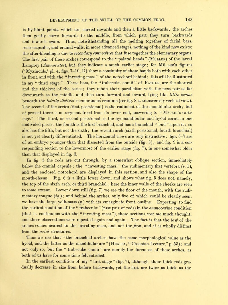 is by blunt points, which are curved inwards and then a little backwards; the arches then gently curve forwards to the middle, from which part they turn backwards and inwards again. Thus, notwithstanding all the melting together of facial bars, sense-capsules, and cranial walls, in more advanced stages, nothing of the kind now exists; the after-blending is due to secondary connectives that fuse together the elementary organs. The first pair of these arches correspond to the  palatal bands  (Muller) of the larval Lamprey {Ammocoetes), but they indicate a much earlier stage; for Muller's figures ('Myxinoids,' pi. 4, figs. 7-10, D) show a continuity of these bands both with each other in front, and with the  investing mass  of the notochord behind; this will be illustrated in my  third stage. These bars, the  trabeculse cranii of Rathke, are the shortest and the thickest of the series; they retain their parallelism with the next pair as far downwards as the middle, and then turn forward and inward, lying like little beams beneath the totally distinct membranous cranium (see fig. 8, a transversely vertical view). The second of the series (first poststomal) is the rudiment of the mandibular arch; but at present there is no segment freed from its lower end, answering to  Meckel's carti- lage. The third, or second poststomal, is the hyomandibular and hyoid cornu in one undivided piece; the fourth is the first branchial, and has a branchial  bud  upon it; so also has the fifth, but not the sixth; the seventh arch (sixth poststomal, fourth branchial) is not yet clearly difierentiated. The horizontal views are very instructive : figs. 5-7 are of an embryo younger than that dissected from the outside (fig. 3); and fig. 9 is a cor- responding section to the lowermost of the earlier stage (fig. 7), in one somewhat older than that displayed in fig. 3. In fig. 5 the rods are cut through, by a somewhat oblique section, immediately below the cranial capsule ; the  investing mass, the rudimentary first vertebra [v. 1), and the enclosed notochord are displayed in this section, and also the shape of the mouth-chasm. Fig. 6 is a little lower down, and shows what fig. 5 does not, namely, the top of the sixth arch, or third branchial; here the inner walls of the cheeks are seen to some extent. Lower down still (fig. 7) we see the floor of the mouth, with the rudi- mentary tongue {tg.); and behind the arches, only five of which could be clearly seen, we have the large yelk-mass [y.) with its emarginate front outline. Expecting to find the earliest condition of the  trabeculse  (first pair of rods) in the ammocoetine condition (that is, continuous with the  investing mass ), these sections cost me much thought, and these observations were repeated again and again. The fact is that the last of the arches comes nearest to the investing mass, and not the first, and it is wholly distinct from the axial structures. Thus we see that  the branchial arches have the same morphological value as the hyoid, and the latter as the mandibular arc  (Huxley,  Croonian Lecture, p. 63); and not only so, but the  trabeculse cranii are merely the foremost of these arches, as both of us have for some time felt satisfied. In the earliest condition of my  first stage  (fig. 7), although these thick rods gra- dually decrease in size from before backwards, yet the first are twice as thick as the