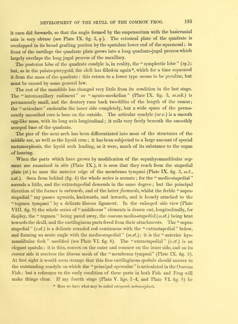 it once did forwards, so that the angle formed by the suspensorium with the basicranial axis is very obtuse (see Plate IX. fig. 3, c[.). The ectosteal plate of the quadrate is overlapped in its broad grafting portion by the spatulate lower end of the squamosal; in front of the cartilage the quadrate plate grows into a long quadrato-jugal process which largely overlaps the long jugal process of the maxillary. The posterior lobe of the quadrate condyle is, in reality, the  symplectic lobe  {sy.); but, as in the palato-pterygoid, the cleft has fiUed-in again*, which for a time separated it from the mass of the quadrate : this return to a lower type seems to be peculiar, but must be caused by some general law. The rest of the mandible has changed very little from its condition in the last stage. The  intermaxillary rudiment or  mento-meckelian (Plate IX. fig. 3, m.mk.) is permanently small, and the dentary runs back two-fifths of the length of the ramus; the  articulare ensheaths the inner side completely, but a wide space of the perma- nently unossified core is bare on the outside. The articular condyle [ar.c.) is a smooth egg-like mass, with its long axis longitudinal; it rolls very freely beneath the smoothly scooped base of the quadrate. The pier of the next arch has been differentiated into most of the structures of the middle ear, as well as the hyoid crus ; it has been subjected to a large amount of special metamorphosis, the hyoid arch lending, as it were, much of its substance to the organ of hearing. When the parts which have grown by modification of the suprahyomandibular seg- ment are examined in situ (Plate IX.), it is seen that they reach from the stapedial plate {st.) to near the anterior edge of the membrana tympani (Plate IX. fig. 3, m.t., s.st.). Seen from behind (fig. 4) the whole series is arcuate; for the  medio-stapedial ascends a little, and the extrastapedial descends in the same degree; but the principal direction of the former is outtuards, and of the Ifittev forwa7''ds, whilst the feeble  supra- stapedial ray passes upwards, backwards, and inwards, and is loosely attached to the  tegmen tympani by a delicate fibrous ligament. In the enlarged side view (Plate VIII. fig. 9) the whole series of  middle-ear  elements is drawn out, longitudinally, for display, the  tegmen being pared away, the osseous medio-stapedial(;;i.s^.) being bent towards the skull, and the cartilaginous parts freed from their attachments. The  supra- stapedial (s.st.) is a delicate rounded rod continuous vnth the  extrastapedial below, and forming an acute angle with the medio-stapedial (m.st.); it is the 'anterior hyo- mandibular fork  modified (see Plate VI. fig. 8). The  extrastapedial (e.st.) is an elegant spatula; it is thin, convex on the outer and concave on the inner side, and on its convex side it receives the fibrous mesh of the membrana tympani (Plate IX. fig. 3). At first sight it would seem strange that this free cartilaginous spaUila should answer to the outstanding condyle on which the  principal opercular  is articulated in the Osseous Fish; but a reference to the early condition of these parts in both Fish and Frog will make things clear. If my fourth stage (Plate V. figs. 1-4, and Plate VI. fig. 8) be * Here we have what may be called retrograde metamorplios'ts.