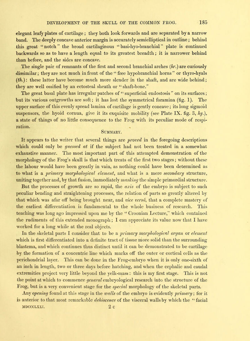 elegant leafy plates of cartilage ; they both look forwards and are separated by a narrow- band. The deeply concave anterior margin is accurately semielliptical in outline; behind this great  notch the broad cartilaginous  basi-hyo-branchial plate is continued backwards so as to have a length equal to its greatest breadth; it is narrower behind than before, and the sides are concave. The single pair of remnants of the first and second branchial arches (br.) are curiously dissimilar; they are not much in front of the free hypobranchial horns or thyro-hyals (th.): these latter have become much more slender in the shaft, and are wide behind; they are well ossified by an ectosteal sheath or  shaft-bone. The great basal plate has irregular patches of  superficial endostosis  on its surfaces; but its various outgrowths are soft; it has lost the symmetrical foramina (fig. 1). The upper surface of this evenly spread lamina of cartilage is gently concave; its long sigmoid suspensors, the hyoid cornua, give it its exquisite mobility (see Plate IX. fig. 3, A?/.), a state of things of no little consequence to the Frog with its peculiar mode of respi- ration. SUMMAEY. It appears to the writer that several things are proved in the foregoing descriptions which could only be guessed at if the subject had not been treated in a somewhat exhaustive manner. The most important part of this attempted demonstration of the morphology of the Frog's skull is that which treats of the first two stages; without these the labour would have been greatly in vain, as nothing could have been determined as to Avhat is a primary morphological element, and what is a mere secondary structure, uniting together and, by that fusion, immediately masking the simple primordial structure. But the processes of growth are so rapid, the accis of the embryo is subject to such peculiar bending and straightening processes, the relation of parts so greatly altered by that which was afar ofi being brought near, and vice versa, that a complete mastery of the earliest differentiation is fundamental to the whole business of research. This teaching was long ago impressed upon me by the  Croonian Lecture, which contained the rudiments of this extended monograph; I can appreciate its value now that I have worked for a long while at the real objects. In the skeletal parts I consider that to be a primary morphological organ or element which is first differentiated into a definite tract of tissue more solid than the surrounding blastema, and Avhich continues thus distinct until it can be demonstrated to be cartilage by the formation of a concentric line which marks off the outer or cortical cells as the perichondrial layer. This can be done in the Frog-embryo when it is only one-sixth of an inch in length, two or three days before hatching, and when the cephalic and caudal extremities project very little beyond the yelk-mass : this is my first stage. This is not the point at which to commence general embryological research into the structure of the Frog, but is a very convenient stage for the special morphology of the skeletal parts. Any opening found at this stage in the walls of the embryo is evidently primary; for it is anterior to that most remarkable dehiscence of the visceral walls by which the '• facial >IDCCCLX.\I. 2 c