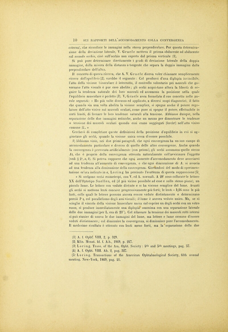 esterna), che riconduce le immagini nella stessa perpendicolare. Per questa determina- zione della deviazione laterale, V. Graefe metteva il prisma abducente od abducente sul secondo occhio, cioè sull'occhio non coperto dal prisma verticale (1). Si può pure determinare direttamente i gradi di deviazione laterale della doppia immagine, dalla misura della distanza o tangente che separa la doppia immagine dalla perpendicolare dell'altra. Jl concetto di quesia ricerca, che A. V. Graefe diceva voler chiamare semplicemente ricerca dell'equilibrio (2), sarebbe il seguente: Col prodursi d'una diplopia invincibile, l'atto della visione binoculare è interrotto, il controllo volontario pei muscoli che go- vernano l'atto visuale è pur esso abolito ; gli occhi acquistano allora la liberta di se- guire la tendenza naturale dei loro muscoli ed assumono la posizione nella quale l'equilibrio muscolare è perfetto (3). V. Graefe avea formolato il suo concetto nelle pa- role seguenti: « Ho più volte discusso ed applicato, a diversi scopi diagnostici, il fatto che quando sia una volta abolita la visione semplice, si spegne anche il potere rego- latore dell'atto visivo sui muscoli oculari, come pure si spegne il potere, effettuabile in certi limiti, di frenare le loro tendenze naturali alla tensione. Abbiamo dunque, nella separazione delle due immagini retiniche, anche un mezzo per dimostrare le tendenze o tensione dei muscoli oculari quando essi erano soggiogati (forcìrt) nell'atto visivo comune (4). » Cercherò di completare queste definizioni della posizione d'equilibrio in cui si ag- giustano gli occhi, quando la visione unica cessa d'essere possibile. b) Abbiamo visto, nei due primi paragrafi, che ogni convergenza ha un suo campo di accomodamento particolare e diverso di quello delle altre convergenze. Anche quando la convergenza è provocata artificialmente (con prismi), gli occhi assumono quello stesso A\, che è proprio della convergenza ottenuta naturalmente coll'avvicinare l'oggetto (vedi § 2°, a, b). Si poteva supporre che ogni aumento d'accomodamento deve associarsi ad una tendenza all'aumento di convergenza, e che ogni diminuzione di A. si associa ad una tendenza alla diminuzione della convergenza. Giovandosi del modo di sperimen- tazione or'ora indicato in a, Lo ring ha precisato l'esattezza di questa supposizione (5)_ « Si scelgono occhi emmetropi, con V. ed A. normali. A 20'sono collocate le lettere XX dell'Optotipo Snellen, ed (il più vicino possibile ad esse e sullo slesso piano), un piccolo lume. Le lettere son vedute distinte e si ha visione semplice del lume. Avanti gli occhi si mettono lenti concave progressivamente più forti; le lenti - 1|16 sono le più forti, colle quali le lettere possono ancora essere vedute distintamente e determinano perciò P 1, col parallelismo degli assi visuali; il lume è ancora veduto unico. Ma, se si scioglie il vincolo della visione binoculare unica col coprire un degli occhi con un vetro rosso, si produce immediatamente una diplopia' omonima con una separazione laterale delle due immagini (per L. era di 23). Col rilassare la tensione dei muscoli retti interni si può riunire di nuovo le due immagini del lume, ma lettere e lume cessano d'essere veduti distintamente ; col diminuire la convergenza, si diminuisce pure l'accomodamento. Il medesimo risultato è ottenuto con lenti meno forti, ma la separazione delle due (1) A. f. Ophf. Vili, 2, p. 329. (2) Klin. Monat. bl. f. A.h., 1869, p. 247. (3) Lo ring. Trans, of the Am. Opht. Society: 4th and 5tn meetings, pag. 57. (4) A. f. Opht. Vili. Ab. 2, pag. 327. (5! Lo ring. Transactions of the American Ophtalmological Society, fifth annua! meeting. New-York, 1869, pag. 41.