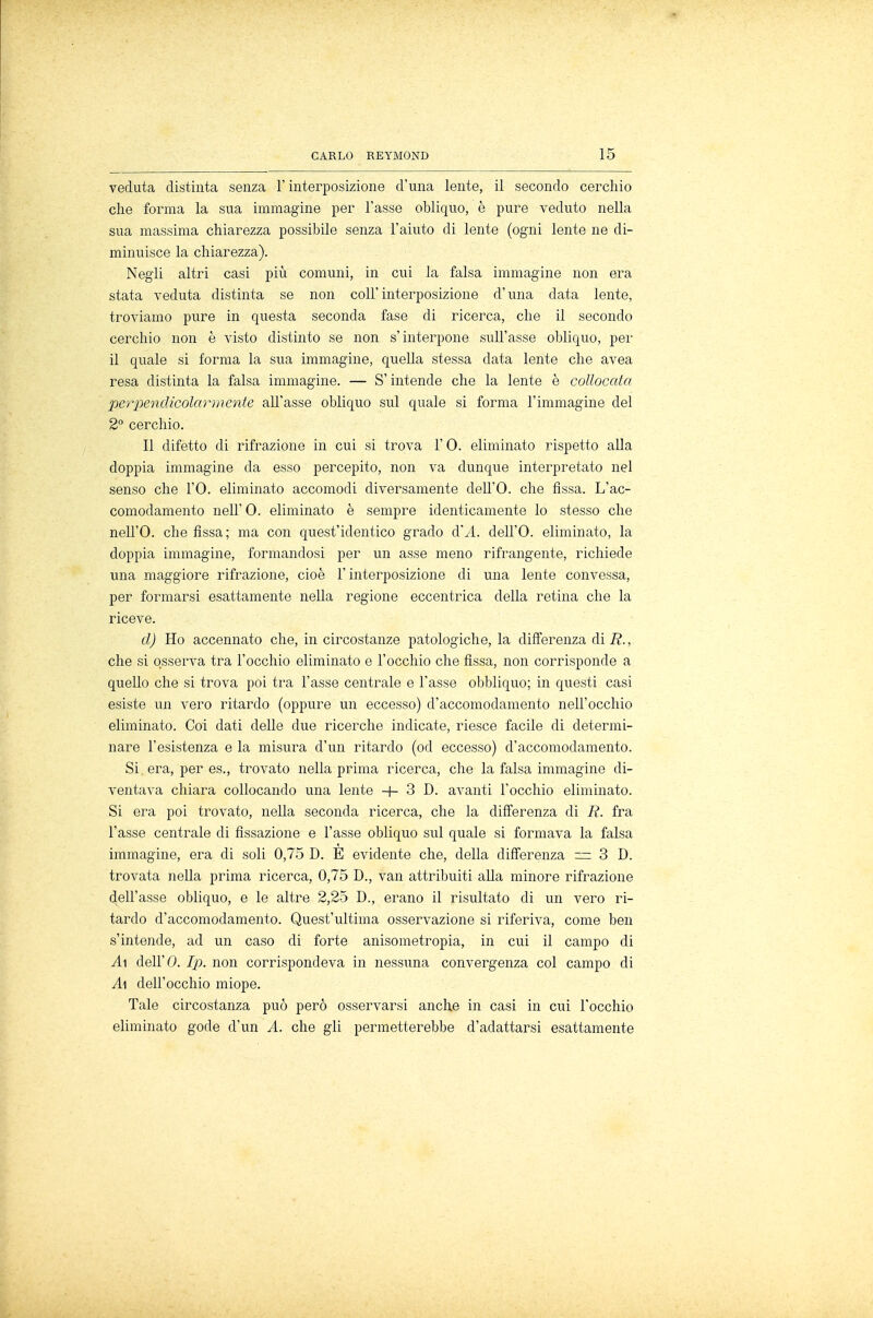 veduta distinta senza F interposizione d'una lente, il secondo cerchio che forma la sua immagine per l'asse obliquo, è pure veduto nella sua massima chiarezza possibile senza l'aiuto di lente (ogni lente ne di- minuisce la chiarezza). Negli altri casi più comuni, in cui la falsa immagine non era stata veduta distinta se non coli'interposizione d'una data lente, troviamo pure in questa seconda fase di ricerca, che il secondo cerchio non è visto distinto se non s'interpone sull'asse obliquo, per il quale si forma la sua immagine, quella stessa data lente che avea resa distinta la falsa immagine. — S'intende che la lente è collocala perpendicolari nenie all'asse obliquo sul quale si forma l'immagine del 2° cerchio. Il difetto di rifrazione in cui si trova l'O. eliminato rispetto alla doppia immagine da esso percepito, non va dunque interpretato nel senso che l'O. eliminato accomodi diversamente dell'O. che fissa. L'ac- comodamento neh 0. eliminato è sempre identicamente lo stesso che nell'O. che fissa; ma con quest'identico grado d'A. dell'O. eliminato, la doppia immagine, formandosi per un asse meno rifrangente, richiede una maggiore rifrazione, cioè l'interposizione di una lente convessa, per formarsi esattamente nella regione eccentrica della retina che la riceve. ci) Ho accennato che, in circostanze patologiche, la differenza dii?., che si osserva tra l'occhio eliminato e l'occhio che fissa, non corrisponde a quello che si trova poi tra l'asse centrale e l'asse obbliquo; in questi casi esiste un vero ritardo (oppure un eccesso) d'accomodamento nell'occhio eliminato. Coi dati delle due ricerche indicate, riesce facile di determi- nare l'esistenza e la misura d'un ritardo (od eccesso) d'accomodamento. Si era, per es., trovato nella prima ricerca, che la falsa immagine di- ventava chiara collocando una lente + 3 D. avanti l'occhio eliminato. Si era poi trovato, nella seconda ricerca, che la differenza di R. fra l'asse centrale di fissazione e l'asse obliquo sul quale si formava la falsa immagine, era di soli 0,75 D. E evidente che, della differenza =3 D. trovata nella prima ricerca, 0,75 D., van attribuiti alla minore rifrazione dell'asse obliquo, e le altre 2,25 D., erano il risultato di un vero ri- tardo d'accomodamento. Quest'ultima osservazione si riferiva, come ben s'intende, ad un caso di forte anisometropia, in cui il campo di A\ dell'O. Ip. non corrispondeva in nessuna convergenza col campo di A\ dell'occhio miope. Tale circostanza può però osservarsi anche in casi in cui l'occhio eliminato gode d'un A. che gli permetterebbe d'adattarsi esattamente