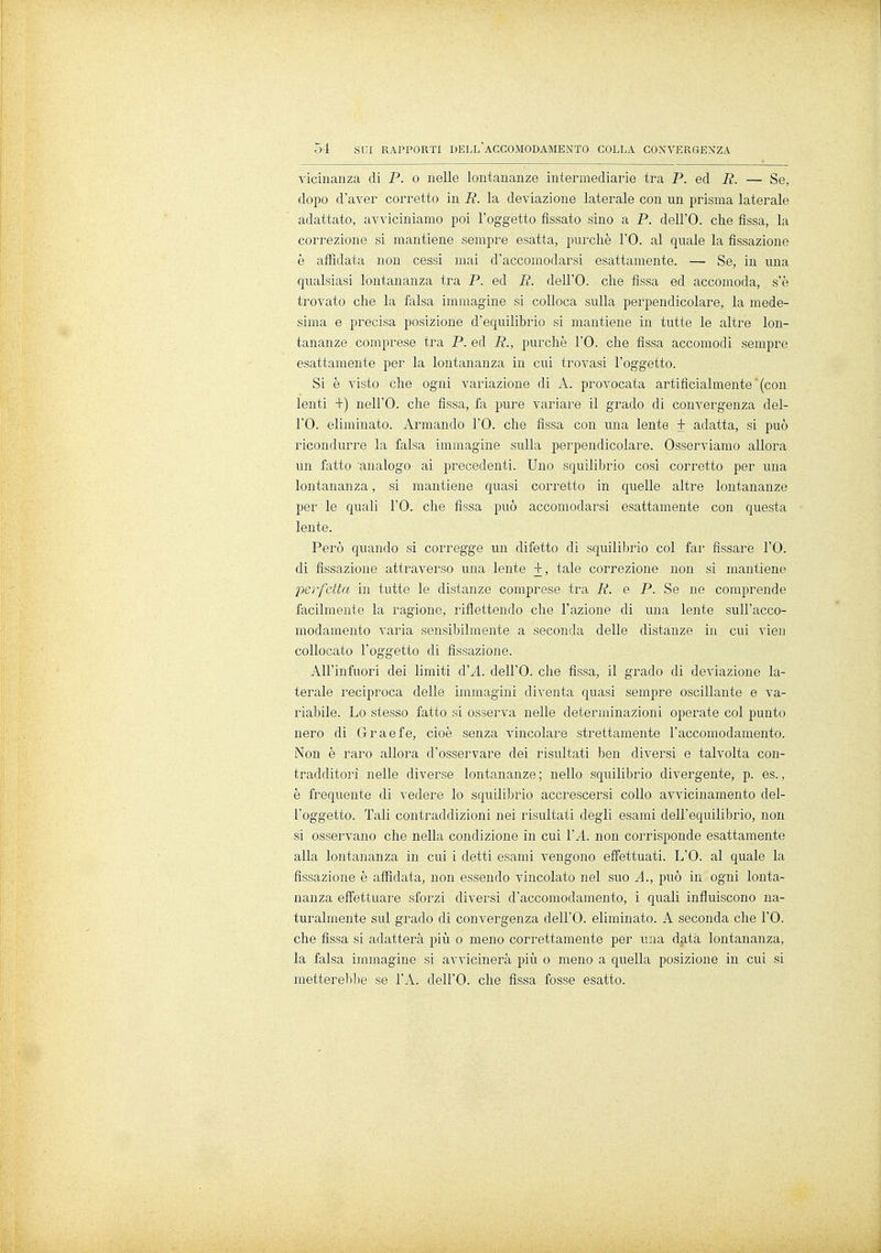 vicinanza di P. o nelle lontananze intermediarie tra P. ed R. — Se, dopo d'aver corretto in R. la deviazione laterale con un prisma laterale adattato, avviciniamo poi l'oggetto fissato sino a P. dell'O. che fissa, la correzione si mantiene sempre esatta, purché l'O. al quale la fissazione è affidata non cessi mai d'accomodarsi esattamente. — Se, in una qualsiasi lontananza tra P. ed R. dell'O. che fissa ed accomoda, s'è trovato che la falsa immagine si colloca sulla perpendicolare, la mede- sima e precisa posizione d'equilibrio si mantiene in tutte le altre lon- tananze comprese tra P. ed R., purché l'O. che fissa accomodi sempre esattamente per la lontananza in cui trovasi l'oggetto. Si è visto che ogni variazione di A. provocata artificialmente'(con lenti +) nell'O. che fissa, fa pure variare il grado di convergenza del- l'O. eliminato. Armando l'O. che fìssa con una lente + adatta, si può ricondurre la falsa immagine sulla perpendicolare. Osserviamo allora Un fatto analogo ai precedenti. Uno squilibrio così corretto per una lontananza, si mantiene quasi corretto in quelle altre lontananze per le quali l'O. che fissa può accomodarsi esattamente con questa lente. Però quando si corregge un difetto di squilibrio col far fissare l'O. di fissazione attraverso una lente + , tale correzione non si mantiene perfetta in tutte le distanze comprese tra R. e P. Se ne comprende facilmente la ragione, riflettendo che l'azione di una lente sull'acco- modamento varia sensibilmente a seconda delle distanze in cui vien collocato l'oggetto di fissazione. All'infuori dei limiti d'A. dell'O. che fissa, il grado di deviazione la- terale reciproca delle immagini diventa quasi sempre oscillante e va- riabile. Lo stesso fatto si osserva nelle determinazioni operate col punto nero di Graefe, cioè senza vincolare strettamente l'accomodamento. Non è raro allora d'osservare dei risultati ben diversi e talvolta con- tradditori nelle diverse lontananze ; nello squilibrio divergente, p. es., è frequente di vedere lo squilibrio accrescersi collo avvicinamento del- l'oggetto. Tali contraddizioni nei risultati degli esami dell'equilibrio, non si osservano che nella condizione in cui VA. non corrisponde esattamente alla lontananza in cui i detti esami vengono effettuati. L'O. al quale la fissazione è affidata, non essendo vincolato nel suo A., può in ogni lonta- nanza effettuare sforzi diversi d'accomodamento, i quali influiscono na- turalmente sul grado di convergenza dell'O. eliminato. A seconda che l'O. che fissa si adatterà più o meno correttamente per una data lontananza, la falsa immagine si avvicinerà più o meno a quella posizione in cui si metterebbe se l'A. dell'O. che fissa fosse esatto.