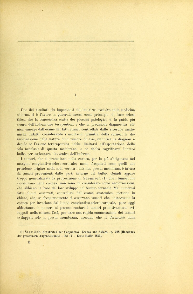 I. Uno dei risultati più importanti dell'indirizzo positivo della medicina odierna, si è l'avere in generale messo come principio di base scien- tifica, che la conoscenza esatta dei processi patologici è la guida più sicura dell'indicazione terapeutica, e che la precisione diagnostica cli- nica emerge dall'esame dei fatti clinici controllati dalle ricerche anato- miche. Infatti, considerando i neoplasmi primitivi della cornea, la de- terminazione della natura d'un tumore di essa, stabilisce la diagnosi e decide se l'azione terarapeutica debba limitarsi all'esportazione della sola neoplasia di questa membrana, o se debba sagrificarsi l'intero bulbo per assicurare l'avvenire dell'infermo. I tumori, che si presentano nella cornea, per lo più s'originano nel margine congiuntivo-sclero-corneale ; meno frequenti sono quelli che prendono origine nella sola cornea ; talvolta questa membrana è invasa da tumori provenienti dalle parti interne del bulbo. Quindi appare troppo generalizzata la proposizione di Saemisch (1), che i tumori che s'osservano nella cornea, non sono da considerare come neoformazioni, che abbiano la base del loro sviluppo nel tessuto corneale. Ma numerosi fatti clinici osservati, controllati dall' esame anatomico, mettono in chiaro, che, se frequentemente si osservano tumori che interessano la cornea per invasione dal limite congiuntivo-sclero-corneale, pure oggi abbastanza in numero si possono contare i tumori primitivamente svi- luppati nella cornea. Così, per dare una rapida enumerazione dei tumori sviluppati solo in questa membrana, accenno che il dermoide della (1) Saemisch. Krankeiten dei1 Conjunctiva, Cornea und Sklera. p. 308 (Handbucl> der gesammlen Augenheikunde - Bd IV - Erste Halite 1875). II