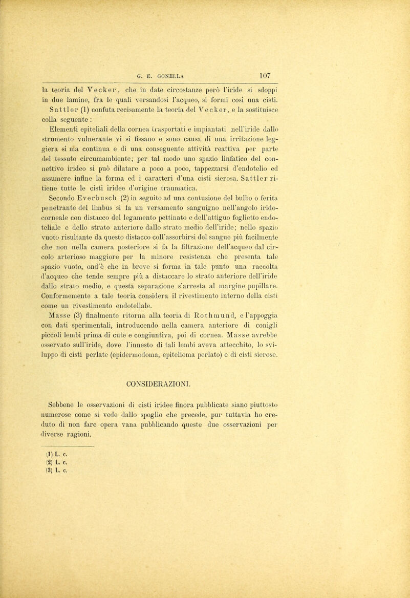 la teoria del Vecker, che in date circostanze però l'iride si sdoppi in due lamine, fra le quali versandosi l'acqueo, si formi così una cisti. Sattler (1) confuta recisamente la teoria del Vecker, e la sostituisce colla seguente : Elementi epiteliali della cornea U-asportati e impiantati nell'iride dallo strumento vulnerante vi si fissano e sono causa di una irritazione leg- giera sì ma continua e di una conseguente attività reattiva per parte del tessuto circumambiente; per tal modo uno spazio linfatico del con- nettivo irideo si può dilatare a poco a poco, tappezzarsi d'endotelio ed assumere infine la forma ed i caratteri d'una cisti sierosa. Sattler ri- tiene tutte le cisti iridee d'origine traumatica. Secondo Everbusch (2) in seguito ad una contusione del bulbo o ferita penetrante del limbus si fa un versamento sanguigno nell'angolo irido- corneale con distacco del legamento pettinato e dell'attiguo foglietto endo- teliale e dello strato anteriore dallo strato medio dell'iride; nello spazio vuoto risultante da questo distacco coll'assorbirsi del sangue più facilmente che non nella camera posteriore si fa la filtrazione dell'acqueo dal cir- colo arterioso maggiore per la minore resistenza che presenta tale spazio vuoto, ond'è che in breve si forma in tale punto una raccolta d'acqueo che tende sempre più a distaccare lo strato anteriore dell'iride dallo strato medio, e questa separazione s'arresta al margine pupillare. Conformemente a tale teoria considera il rivestimento interno della cisti come un rivestimento endoteliale. Masse (3) finalmente ritorna alla teoria di Rothmund, e l'appoggia con dati sperimentali, introducendo nella camera anteriore di conigli piccoli lembi prima di cute e congiuntiva, poi di cornea. Masse avrebbe osservato sull'iride, dove l'innesto di tali lembi aveva attecchito, lo svi- luppo di cisti periate (epidermocloma, epitelioma periato) e di cisti sierose. CONSIDERAZIONI. Sebbene le osservazioni di cisti iridee finora pubblicate siano piuttosto numerose come si vede dallo spoglio che precede, pur tuttavia ho cre- duto di non fare opera vana pubblicando queste due osservazioni per diverse ragioni. (1) L. c. (2) L. c. (3) L. c.
