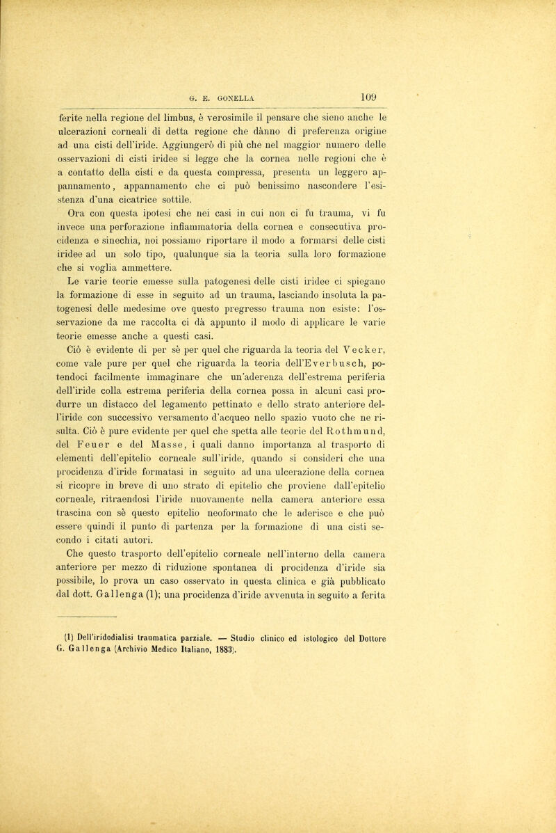 ferite nella regione del limbus, è verosimile il pensare che sieno anche le ulcerazioni corneali di detta regione che danno di preferenza origine ad una cisti dell'iride. Aggiungerò di più che nel maggior numero delle osservazioni di cisti iridee si legge che la cornea nelle regioni che è a contatto della cisti e da questa compressa, presenta un leggero ap- pannamento , appannamento che ci può benissimo nascondere l'esi- stenza d'una cicatrice sottile. Ora con questa ipotesi che nei casi in cui non ci fu trauma, vi fu invece una perforazione infiammatoria della cornea e consecutiva pro- cidenza e sinechia, noi possiamo riportare il modo a formarsi delle cisti iridee ad un solo tipo, qualunque sia la teoria sulla loro formazione che si voglia ammettere. Le varie teorie emesse sulla patogenesi delle cisti iridee ci spiegano la formazione di esse in seguito ad un trauma, lasciando insoluta la pa- togenesi delle medesime ove questo pregresso trauma non esiste: l'os- servazione da me raccolta ci dà appunto il modo di applicare le varie teorie emesse anche a questi casi. Ciò è evidente di per sè per quel che riguarda la teoria del V e c k e r, come vale pure per quel che riguarda la teoria dell'E ver bus eh, po- tendoci facilmente immaginare che un'aderenza dell'estrema periferia dell'iride colla estrema periferia della cornea possa in alcuni casi pro- durre un distacco del legamento pettinato e dello strato anteriore del- l'iride con successivo versamento d'acqueo nello spazio vuoto che ne ri- sulta. Ciò è pure evidente per quel che spetta alle teorie del Rothmund, del Feuer e del Masse, i quali danno importanza al trasporto di elementi dell'epitelio corneale sull'iride, quando si consideri che una procidenza d'iride formatasi in seguito ad una ulcerazione della cornea si ricopre in breve di uno strato di epitelio che proviene dall'epitelio corneale, ritraendosi l'iride nuovamente nella camera anteriore essa trascina con sè questo epitelio neoformato che le aderisce e che può essere quindi il punto di partenza per la formazione di una cisti se- condo i citati autori. Che questo trasporto dell'epitelio corneale nell'interno della camera anteriore per mezzo di riduzione spontanea di procidenza d'iride sia possibile, lo prova un caso osservato in questa clinica e già pubblicato dal dott. Gallenga (1); una procidenza d'iride avvenuta in seguito a ferita (l) Dell'iridodialisi traumatica parziale. — Studio clinico ed istologico del Dottore G. Gallenga (Archivio Medico Italiano, 1883).
