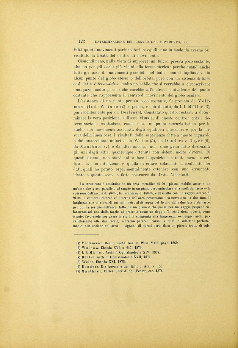 tutti questi movimenti perturbatori, si equilibrino in modo da averne per risultato la fissità del centro di movimento. Cionondimeno, nulla vieta di supporre un fulcro press'a poco costante, almeno per gli occhi più vicini alla forma sferica ; perchè quand' anche tutti gli assi di movimenti p ossibili nel bulbo non si tagliassero in alcun punto del globo stesso o dell'orbita, pure con un sistema di linee così dette interassiali è molto probabile che si verrebbe a circoscrivere uno spazio molto piccolo che sarebbe all'incirca l'equivalente del punto costante che rappresenta il centro di movimento del globo oculare. L'esistenza di un punto press'a poco costante, fu provata da Volk- mann (1), da Woinow (2) e prima, e più di tutti, da I. I. Mùller (3), più recentemente poi da Berlin (4). Constatato questo, restava a deter- minare la vera posizione, sull'asse visuale, di questo centro ; cotale de- terminazione costituisce, come si sa, un punto essenzialissimo per lo studio dei movimenti associati, degli equilibra muscolari e per la mi- sura della linea base. I risultati delle esperienze fatte a questo riguardo e dai suaccennati autori e da Weiss (5), da Donders e Doyer (6), da Mauthner (7) e da altri ancora, non sono gran fatto dissonanti gli uni dagli altri, quantunque ottenuti con sistemi molto diversi. Di questi sistemi, non starò qui a fare l'esposizione e tanto meno la cri- tica ; la mia intenzione è quella di citare solamente a confronto dei dati, quali ho potuto esperimentalmente ottenere con uno strumento ideato a questo scopo e fatto costrurre dal Dott. Albertotti. Lo strumento è costituito da un arco metallico di 90', piatto, mobile, attorno ad un'asse che giace parallelo al raggio in un piano perpendicolare alla metà dell'arco —lo spessore dell'arco è di 4mm-, la larghezza di 16mm-; è descritto con un raggio interno di 24cm.; i contórni esterno ed interno dell'arco presentano una nervatura da due mm. di larghezza che si eleva di un millimetro al di sopra del livello delle due faccie dell'arco, per cui la sezione dell'arco, fatta da un piano e che passa per un raggio perpendico- larmente ad una delle faccie, si presenta come un doppio T, condizione questa, come è noto, favorevole per avere la rigidità congiunta alla leggerezza. — Lungo l'arco, pa- rallelamente alle due faccie, scorrono parecchi corsoi, i quali si adattano perfetta- mente alla sezione dell'arco — ognuno di questi porta fisso un piccolo tratto di tubo (1) Voi k man n. Ber. d. sàchs. Gas. d. Wiss. Math. phys. 1869. (2) W o i n o w. Ebenda XVI, s 247, 1870. (3) I. 1. Mùller. Ardi. f. Ophtalmologie XIV, 1868. (4) Berlin. Arci), f. Ophtalmologie XVII, 1871. (5) Weiss. Ebenda XXI, 1875. (6) Donders. Die Anomalie der Refr. u. Acc, s. 1S6. (7) Mantener. Vorles. ùber d. opt. Fehler, ecc. 1876.