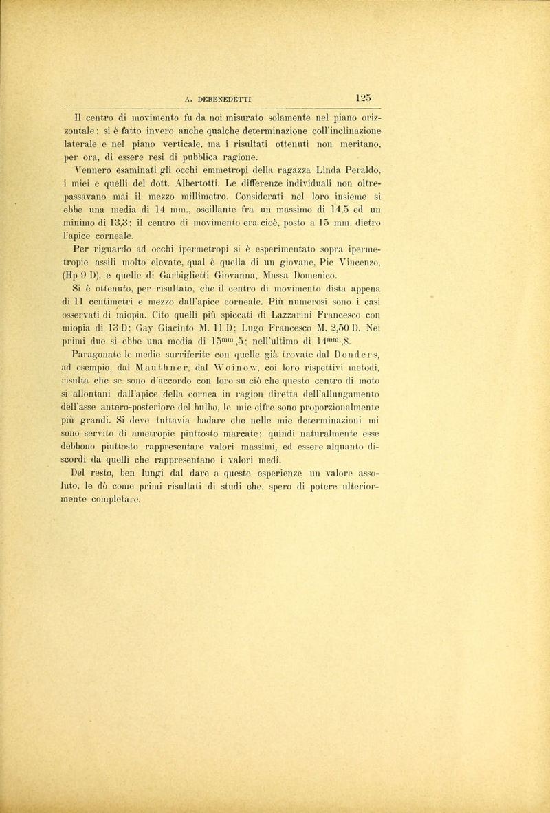 Il centro di movimento fu da noi misurato solamente nel piano oriz- zontale ; si è fatto invero anche qualche determinazione coll'inclinazione laterale e nel piano verticale, ma i risultati ottenuti non meritano, per ora, di essere resi di pubblica ragione. Vennero esaminati gii occhi emmetropi della ragazza Linda Peraldo, i miei e quelli del dott. Albertotti. Le differenze individuali non oltre- passavano mai il mezzo millimetro. Considerati nel loro insieme si ebbe una media di 14 mm., oscillante fra un massimo di 14,5 ed un minimo di 13,3; il centro di movimento era cioè, posto a 15 mm. dietro 1*apice corneale. Per riguardo ad occhi ipermetropi si è esperimentato sopra iperme- tropie assili molto elevate, qual è quella di un giovane, Pie Vincenzo, (Hp 9 D), e quelle di Garbiglieli Giovanna, Massa Domenico. Si è ottenuto, per risultato, che il centro di movimento dista appena di 11 centimetri e mezzo dall'apice corneale. Più numerosi sono i casi osservati di miopia. Cito quelli più spiccati di Lazzarini Francesco con miopia di 13 D; Gay Giacinto M. 11 D; Lugo Francesco M. 2,50 D. Nei primi due si ebbe una media di 15mm,5; nell'ultimo di 14mm-,8. Paragonate le medie surriferite con quelle già trovate dal Donders, ad esempio, dal Ma-ut liner, dal Woinow, coi loro rispettivi metodi, risulta che se sono d'accordo con loro su ciò che questo centro di moto si allontani dall'apice della cornea in ragion diretta dell'allungamento dell'asse antero-posteriore del bulbo, le mie cifre sono proporzionalmente più grandi. Si deve tuttavia badare che nelle mie determinazioni mi sono servito di ametropie piuttosto marcate; quindi naturalmente esse debbono piuttosto rappresentare valori massimi, ed essere alquanto di- scordi da quelli che rappresentano i valori medi. Del resto, ben lungi dal dare a queste esperienze un valore asso- luto, le dò come primi risultati di studi che, spero di potere ulterior- mente completare.