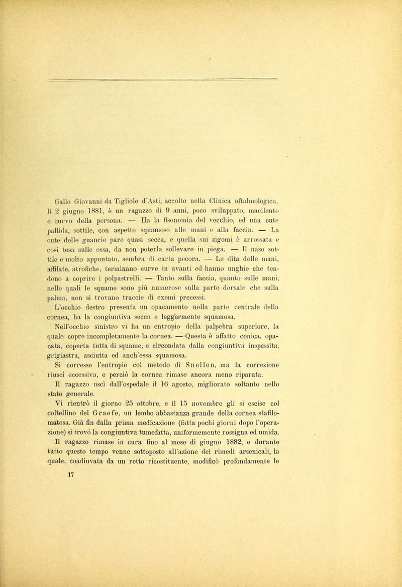 Gallo Giovanni da Tigliole d'Asti, accolto nella Clinica oftalmologica, li 2 giugno 1881, è un ragazzo di 9 anni, poco sviluppato, macilento e curvo della persona. — Ha la fisonomia del vecchio, ed una cute pallida, sottile, con aspetto squamoso alle mani e alla faccia. — La cute delle guancie pare quasi secca, e quella sui zigomi è arrossata e così tesa sulle ossa, da non poterla sollevare in piega. — Il naso sot- tile e molto appuntato, sembra di carta pecora. — Le dita delle mani, affilate, atrofiche, terminano curve in avanti ed hanno unghie che ten- dono a coprire i polpastrelli. — Tanto sulla faccia, quanto sulle mani, nelle quali le squame sono più numerose sulla parte dorsale che sulla palma, non si trovano traccie di exemi precessi. L'occhio destro presenta un opacamento nella parte centrale della cornea, ha la congiuntiva secca e leggermente squamosa. Nell'occhio sinistro vi ha un entropio della palpebra superiore, la quale copre incompletamente la cornea. — Questa è affatto conica, opa- cata, coperta tutta di squame, e circondata dalla congiuntiva inspessita, grigiastra, asciutta ed anch'essa squamosa. Si corresse l'entropio col metodo di Snellen, ma la correzione riuscì eccessiva, e perciò la cornea rimase ancora meno riparata. Il ragazzo uscì dall'ospedale il 16 agosto, migliorato soltanto nello stato generale. Vi rientrò il giorno 25 ottobre, e il 15 novembre gli si escise col coltellino del Graefe, un lembo abbastanza grande della cornea stafilo- matosa. Già fin dalla prima medicazione (fatta pochi giorni dopo l'opera- zione) si trovò la congiuntiva tumefatta, uniformemente rossigna ed umida. Il ragazzo rimase in cura fino al mese di giugno 1882, e durante tutto questo tempo venne sottoposto all'azione dei rimedi arsenicali, la quale, coadiuvata da un retto ricostituente, modificò profondamente le 17