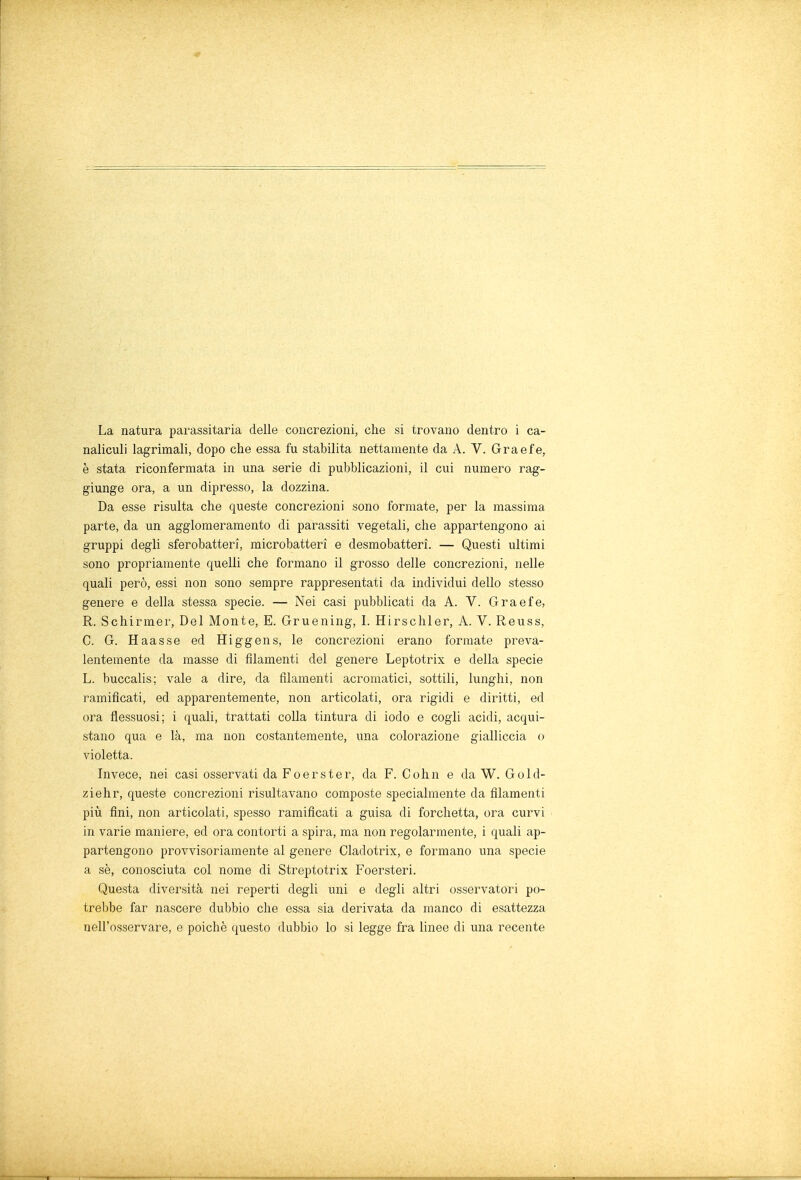 La natura parassitaria delle concrezioni, che si trovano dentro i ca- naliculi lagrimali, dopo che essa fu stabilita nettamente da A. V. Graefe, è stata riconfermata in una serie di pubblicazioni, il cui numero rag- giunge ora, a un dipresso, la dozzina. Da esse risulta che queste concrezioni sono formate, per la massima parte, da un agglomeramento di parassiti vegetali, che appartengono ai gruppi degli sferobatteri, microbatteri e desmobatterì. — Questi ultimi sono propriamente quelli che formano il grosso delle concrezioni, nelle quali però, essi non sono sempre rappresentati da individui dello stesso genere e della stessa specie. — Nei casi pubblicati da A. V. Graefe, R. Schirmer, Del Monte, E. Gruening, I. Hirschler, A. V. Reuss, C. G. Haas se ed Hi g gens, le concrezioni erano formate preva- lentemente da masse di filamenti del genere Leptotrix e della specie L. buccalis; vale a dire, da filamenti acromatici, sottili, lunghi, non ramificati, ed apparentemente, non articolati, ora rigidi e diritti, ed ora flessuosi; i quali, trattati colla tintura di iodo e cogli acidi, acqui- stano qua e là, ma non costantemente, una colorazione gialliccia o violetta. Invece, nei casi osservati da Foerster, da F. Cohn e da W. Gold- ziehr, queste concrezioni risultavano composte specialmente da filamenti più fini, non articolati, spesso ramificati a guisa di forchetta, ora curvi in varie maniere, ed ora contorti a spira, ma non regolarmente, i quali ap- partengono provvisoriamente al genere Cladotrix, e formano una specie a sè, conosciuta col nome di Streptotrix Foersteri. Questa diversità nei reperti degli uni e degli altri osservatori po- trebbe far nascere dubbio che essa sia derivata da manco di esattezza nell'osservare, e poiché questo dubbio lo si legge fra linee di una recente