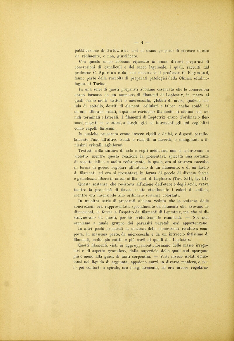 pubblicazione di Goldzielir, così ci siamo proposto di cercare se esso sia realmente, o non, giustificato. Con questo scopo abbiamo ripassato in esame diversi preparati di concrezioni di canaliculi e del sacco lagrimale, i quali, raccolti dal professor C. Sperino e dal suo successore il professor C. Reymond, fanno parte della raccolta di preparati patologici della Clinica oftalmo- logica di Torino. In una serie di questi preparati abbiamo osservato che le concrezioni erano formate da un ammasso di filamenti di Leptotrix, in mezzo ai quali erano molti batteri e micrococclii, globuli di muco, qualche cel- lula di epitelio, detriti di elementi cellulari e talora anche conidì di oidium albicans isolati, e qualche rarissimo filamento di oidium con co- nidì terminali e laterali. I filamenti di Leptotrix erano d'ordinario fles- suosi, piegati su se stessi, a larghi giri ed intrecciati gli uni cogl'altri come capelli finissimi. In qualche preparato erano invece rigidi e dritti, e disposti paralle- lamente l'uno all'altro; isolati o raccolti in fascetti, e somiglianti a fi- nissimi cristalli aghiformi. Trattati colla tintura di iodo e cogli acidi, essi non si coloravano in violetto, mentre questa reazione la presentava spiccata una sostanza di aspetto ialino e molto refrangente, la quale, ora si trovava raccolta in forma di goccie regolari all'intorno di un filamento, o di un fascio di filamenti, ed ora si presentava in forma di goccie di diversa forma e grandezza, libere in mezzo ai filamenti di Leptotrix (Tav. XIII, fig. Ili) Questa sostanza, che resisteva all'azione dell'etere e degli acidi, aveva inoltre la proprietà di fissare molto stabilmente i colori di anilina, mentre era insensibile alle ordinarie sostanze coloranti. In un'altra serie di preparati abbiam veduto che la sostanza delle concrezioni era rappresentata specialmente da filamenti che avevano le dimensioni, la forma e l'aspetto dei filamenti di Leptotrix, ma che si di- stinguevano da questi, perchè evidentemente ramificati. — Noi non sappiamo a quale gruppo dei parassiti vegetali essi appartengano. In altri pochi preparati la sostanza delle concrezioni risultava com- posta, in massima parte, da micrococchi e da un intreccio fittissimo di filamenti, molto più sottili e più corti di quelli del Leptotrix. Questi filamenti, visti in aggruppamenti, formano delle masse irrego- lari e di aspetto granuloso, dalla superficie delle quali essi sporgono più o meno alla guisa di tanti serpentini. — Visti invece isolati e nuo- tanti nel liquido di aggiunta, appaiono curvi in diverse maniere, e per lo più contorti a spirale, ora irregolarmente, ed ora invece regolaris-